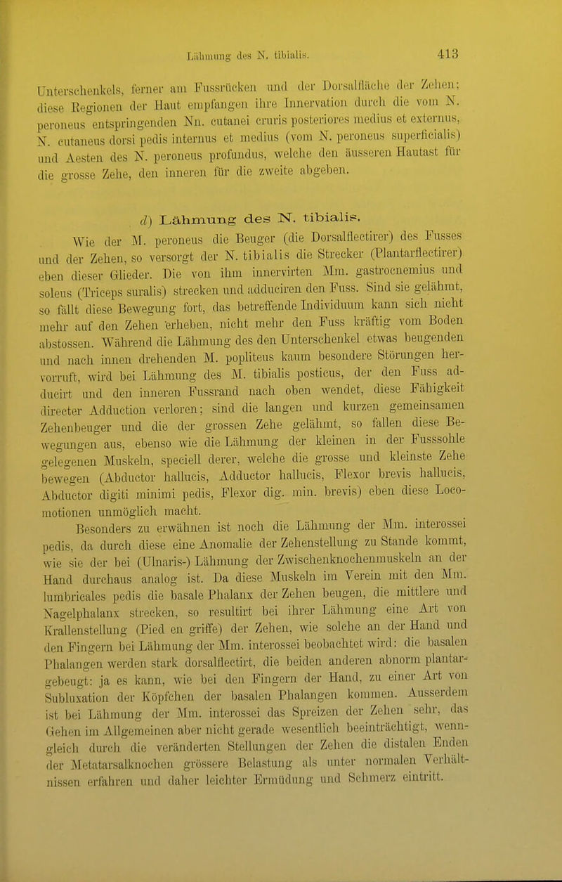 üntevschenkels, ferner am Fussrüeken and der Dorsalflilclie der Zehen; diese Regionen der Haut empfangen ihre Innervation durch die vom N. peroneus^entspringenden Nn. cutanei cruris posteriores medius et externus, N. eutaneas dorsi pedis internus et medius (vom N. peroneus superliciahs) und Aesten des N. peroneus profundus, welclie den äusseren Hautast für die -rosse Zehe, den inneren für die zweite abgeben. d) Lahmung des N. tibialis. Wie der M. peroneus die Beuger (die Dorsalfieetirer) des Fusses und der Zehen, so versorgt der N. tibialis die Streclier (Plantarflectirer) eben dieser GUeder. Die von ihm innervirten Mm. gastrocnemius und soleus (Triceps suralis) strecken und adduciren den Fuss. Sind sie gelähmt, so fällt diese Bewegung fort, das betreffende Individuum kann sich nicht mehr auf den Zehen erheben, nicht mehr den Fuss kräftig vom Boden abstossen. Während die Lähmung des den Unterschenkel etwas beugenden und nach innen drehenden M. popliteus kaum besondere Störungen her- vorruft, wird bei Lähmung des M. tibiahs posticus, der den Fuss ad- ducirt 'imd den inneren Fussrand nach oben wendet, diese Fähigkeit directer Adduction verloren; sind die langen und kurzen gemeinsamen Zehenbeuger und die der grossen Zehe gelähmt, so fallen diese Be- wegimgen aus, ebenso wie die Lähmung der kleinen in der Fusssohle gelegenen Muskeln, speciell derer, welche die grosse und kleinste Zehe bewegen (Abductor hallucis, Adductor hallucis, Flexor brevis hallucis, Abductor digiti minimi pedis, Flexor dig. min. brevis) eben diese Loco- motionen unmöglich macht. Besonders zu erwähnen ist noch die Lähmung der Mm. interossei pedis, da durch diese eine Anomalie der ZehensteUung zu Stande kommt, wie sie der bei (Ulnaris-) Lähmung der Zwischenknochenmuskeln an der Hand durchaus analog ist. Da diese Muskeln im Verein mit den Mm. lumbricales pedis die basale Phalanx der Zehen beugen, die mittlere und Nagelphalanx strecken, so resultirt bei ihrer Lähmung eine Art von KraUenstellung (Pied en griffe) der Zehen, wie solche an der Hand und den Fingern bei Lähmung der Mm. interossei beobachtet wird: die basalen Phalangen werden stark dorsalHectirt, die beiden anderen abnorm plantar-- gebeugt: ja es kann, wie bei den Fingern der Hand, zu einer Art von Subluxation der Köpfchen der basalen Phalangen kommen. Ausserdem ist bei Lähmung der Mm. interossei das Spreizen der Zehen sehr, das Gehen im Allgemeinen aber nicht gerade wesentlich beeinträchtigt, wenn- gleich durch die veränderten Stellungen der Zehen die distalen Enden der Metatarsalknochen grössere Belastung als unter normalen Verhält- nissen erfahren und daher leichter Ermüdung und Schmerz emtritt.