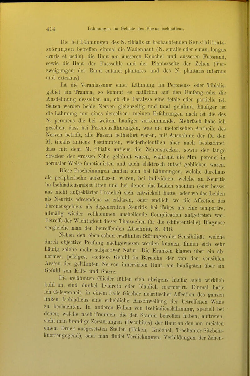 Die bei Lähmungen des N. tibialis zu beobachtenden Sensibilitäts- störungen betreiTen einmal die Wadenhaut (N. suraUs oder cutan. longus cruris et pedis), die Haut am äusseren Knöchel und äusseren Fussrand, sowie die Haut der Fusssohle und der Plantarseite der Zehen (Ver- zweigungen der Eami cutanei plantares und des N. plantaris internus und externus). Ist die Veranlassung einer Lähmung im Peroneus- oder Tibialis- gebiet ein Trauma, so kommt es natürlich auf den Umfang oder die Ausdehnung desselben an, ob die Paralyse eine totale oder partielle ist. Selten werden beide Nerven gleichzeitig und total gelähmt, häufiger ist die Lähmung nur eines derselben: meinen Erfahrungen nach ist die des N. peroneus die bei weitem häufiger vorkommende. Mehrfach habe ich gesehen, dass bei Peroneuslähmungen, was die motorischen Antheile des Nerven betrifft, alle Fasern betheiligt waren, mit Ausnahme der für den M. tibialis anticus bestimmten, wiederholentlich aber auch beobachtet, dass mit dem M. tibialis anticus die Zehenstrecker, sowie der lange Strecker der grossen Zehe gelähmt waren, während die Mm. peronei in normaler Weise functionirten und auch elektrisch intact geblieben waren. Diese Erscheinungen fanden sich bei Lähmungen, welche durchaus als peripherische aufzufassen waren, bei Individuen, welche an Neuritis im Ischiadicusgebiet litten und bei denen das Leiden spontan (oder besser aus nicht aufgeklärter Ursache) sich entwickelt hatte, oder wo das Leiden als Neuritis adscendeus zu erklären, oder endlich wo die Affection des Peroneusgebiets als degenerative Neuritis bei Tabes als eine temporäre, allmälig wieder vollkommen ausheilende Complieation aufgetreten war. Betreffs der Wichtigkeit dieser Thatsachen für die (differentielle) Diagnose vergleiche man den betreffenden Abschnitt, S. 418. Neben den oben schon erwähnten Störungen der Sensibilität, welche durch objective Prüfung nachgewiesen werden können, finden sich sehr häufig solche mehr subjectiver Natur. Die Kranken klagen über ein ab- normes, pelziges, :^todtes« Gefühl im Bereiche der von den sensiblen Aesten der gelähmten Nerven innervirten Haut, am häufigsten über ein Gefühl von Kälte und Starre. Die gelähmten Glieder fühlen sich übrigens häufig auch wirkUcli kühl an, sind dunkel lividroth oder bläulich marmorirt. Einmal hatte ich Gelegenheit, in einem Falle frischer neuritischer Affection des ganzen linken Ischiadicus eine erhebliche Anschwellung der betroffenen Wade zu beobachten. In anderen Fällen von Ischiadicuslähmung. speciell bei denen, welche nach Traumen, die den Stamm betroffen haben, auftreten, sieht man brandige Zerstörungen (Decubitus) der Haut an den am meisten einem Druck ausgesetzten Stellen (Haken, Knöchel, Trochanter-Sitzbein- knorrengegend), oder man findet Verdickungen, Verbildungen der Zehen-