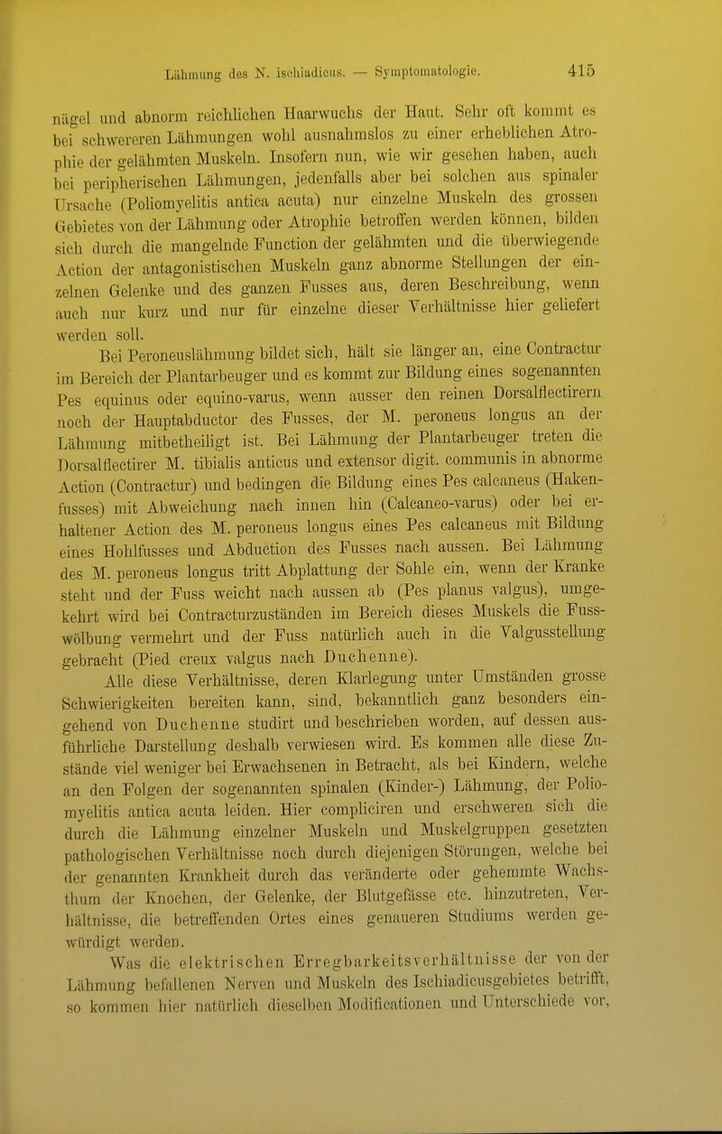 Lilhmung dos N. isehiaJicus. — Symptomatologie. niigel und abnorm reichlichen Haarwuchs der Haut. Sehr oft kommt es bei schwereren Lähmungen wohl ausnahmslos zai einer erheblichen Atro- phie der gelähmten Muskeln. Insofern nun, wie wir gesehen haben, auch bei peripherischen Lähmungen, jedenfalls aber bei solchen aus spinaler Ursache (Poliomyelitis antica acuta) nur einzelne Muskeln des grossen Gebietes von der Lähmung oder Atrophie betroffen werden können, bilden sich durch die mangelnde Function der gelähmten und die überwiegende Action der antagonistischen Muskeln ganz abnorme Stellungen der ein- zelnen Gelenke und des ganzen Fusses aus, deren Beschreibung, wenn auch nur kurz und nur für einzelne dieser Verhältnisse hier geliefert werden soll. Bei Peroneuslähmung bildet sich, häh sie länger an, eine Contractur im Bereich der Plantarbeuger und es kommt zur Bildung eines sogenannten Pes equinus oder equino-varus, wenn ausser den reinen Dorsalflectirern noch der Hauptabductor des Fusses, der M. peroneus longus an der Lähmung mitbetheiligt ist. Bei Lähmmig der Plantarbeuger treten die Dorsalflectirer M. tibialis anticus und extensor digit. communis in abnorme Action (Contractur) und bedingen die Bildung eines Pes calcaneus (Haken- fusses) mit Abweichung nach innen hin (Calcaneo-varus) oder bei er- haltener Action des M. peroneus longus eines Pes calcaneus mit Bildung eines Hohlfusses und Abduction des Fusses nach aussen. Bei Lähmung des M. peroneus longus tritt Abplattung der Sohle ein, wenn der Kranke steht und der Fuss weicht nach aussen ab (Pes planus valgus), umge- kehrt wird bei Contracturzuständen im Bereich dieses Muskels die Fuss- wölbung vermehrt und der Fuss natürhch auch in die Valgusstellung gebracht (Pied creux valgus nach Duchenne). Alle diese Verhältnisse, deren Klarlegung unter Umständen grosse Schwierigkeiten bereiten kann, sind, bekanntlich ganz besonders ein- gehend von Duchenne studirt und beschrieben worden, auf dessen aus- führliche Darstellung deshalb verwiesen wird. Es kommen alle diese Zu- stände viel weniger bei Erwachsenen in Betracht, als bei Kindern, welche an den Folgen der sogenannten spinalen (Kinder-) Lähmung, der Polio- myehtis antica acuta leiden. Hier compliciren und erschweren sich die durch die Lähmung einzelner Muskeln und Muskelgruppen gesetzten pathologischen Verhältnisse noch durch diejenigen Störungen, welche bei der genannten Ki-ankheit durch das veränderte oder gehemmte Wachs- thum der Knochen, der Gelenke, der Blutgefässe etc. hinzutreten, Ver- hältnisse, die betreffenden Ortes eines genaueren Studiums werden ge- würdigt werden. Was die elektrischen Erregbarkeitsverhältnisse der von der Lähmung befallenen Nerven und Muskeln des Ischiadicusgebietes betrifft, so kommen hier natürlich dieselben Modificationen und Unterschiede vor.
