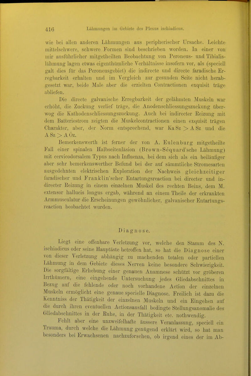 wie bei allen anderen Lälimungen aus peripherischer Ursache. Leichte mittelscliwere, schwere Formen sind beschrieben worden. In einer von mir ausführliclier mitgetheilten Beobachtung von Peroneus- und Tibialis- lähmung lagen etwas eigenthümliche Verhältnisse insofern vor, als (speciell galt dies für das Peroneusgebiet) die indirecte und directe faradische Er- regbarkeit erhalten und im Vergleich zur gesunden Seite nicht herab- gesetzt war, beide Maie aber die erzielten Contractionen exquisit träge abliefen. Die directe galvanische Erregbarkeit der gelähmten Muskeln war erhöht, die Zuckung verlief träge, die Anodenschliessungszuckung über- wog die Kathodenschliessungszuckuug. Auch bei indirecter Eeizung mit dem Batteriestrom zeigten die Muskeleontractionen einen exquisit trägen Charakter, aber, der Norm entsprechend, war Ka Sz > A Sz und die ASz> Aüz. Bemerkenswerth ist ferner der von A. Eulenburg mitgetheilte Faü einer spinalen Halbseitenläsion (Brown-Sequard'sche Lähmung) mit cervicodorsalem Typus nach Influenza, bei dem sich als ein beiläufiger aber sehr bemerkenswerther Befund bei der auf sämmtliche Stromesarten ausgedehnten elektrischen Exploration der Nachweis gleichzeitiger faradischer und Pranklin'seher Entartungsreaction bei directer und in- directer Eeizung in einem einzelnen Muskel des rechten Beins, dem M. extensor hallucis longus ergab, während an einem Theile der erki-ankten Armmusculatur die Erscheinungen gewöhnlicher, galvanischer Entartungs- reaction beobachtet wurden. Diagnose. Liegt eine offenbare Verletzung vor, welche den Stamm des N. ischiadicus oder seine Hauptäste betroffen hat, so hat die Diagnose einer von dieser Verletzung abhängig zu machenden totalen oder partiellen Lähmung in dem Gebiete dieses Nerven keine besondere Schwierigkeit. Die sorgfältige Erhebung einer genauen Anamnese schützt vor gröberen Irrthümern, eine eingehende Untersuchung jedes Gliedabschnittes in Bezug auf die fehlende oder noch vorhandene Action der einzelnen Muskeln ermöglicht eine genaue specielle Diagnose. Freilich ist dazu die Kenntniss der Thätigkeit der einzelnen Muskeln und ein Eingehen auf die durch ihren eventuellen Actionsausfall bedingte Stellungsanomalie des Gliedabschnittes in der Euhe, in der Thätigkeit etc. nothwendig. Fehlt aber eine unzweifelhafte äussere Veranlassung, speciell ein Trauma, durch welche die Lähmung genügend erklärt wird, so hat man besonders bei Erwachsenen nachzuforschen, ob irgend eines der im Ab-