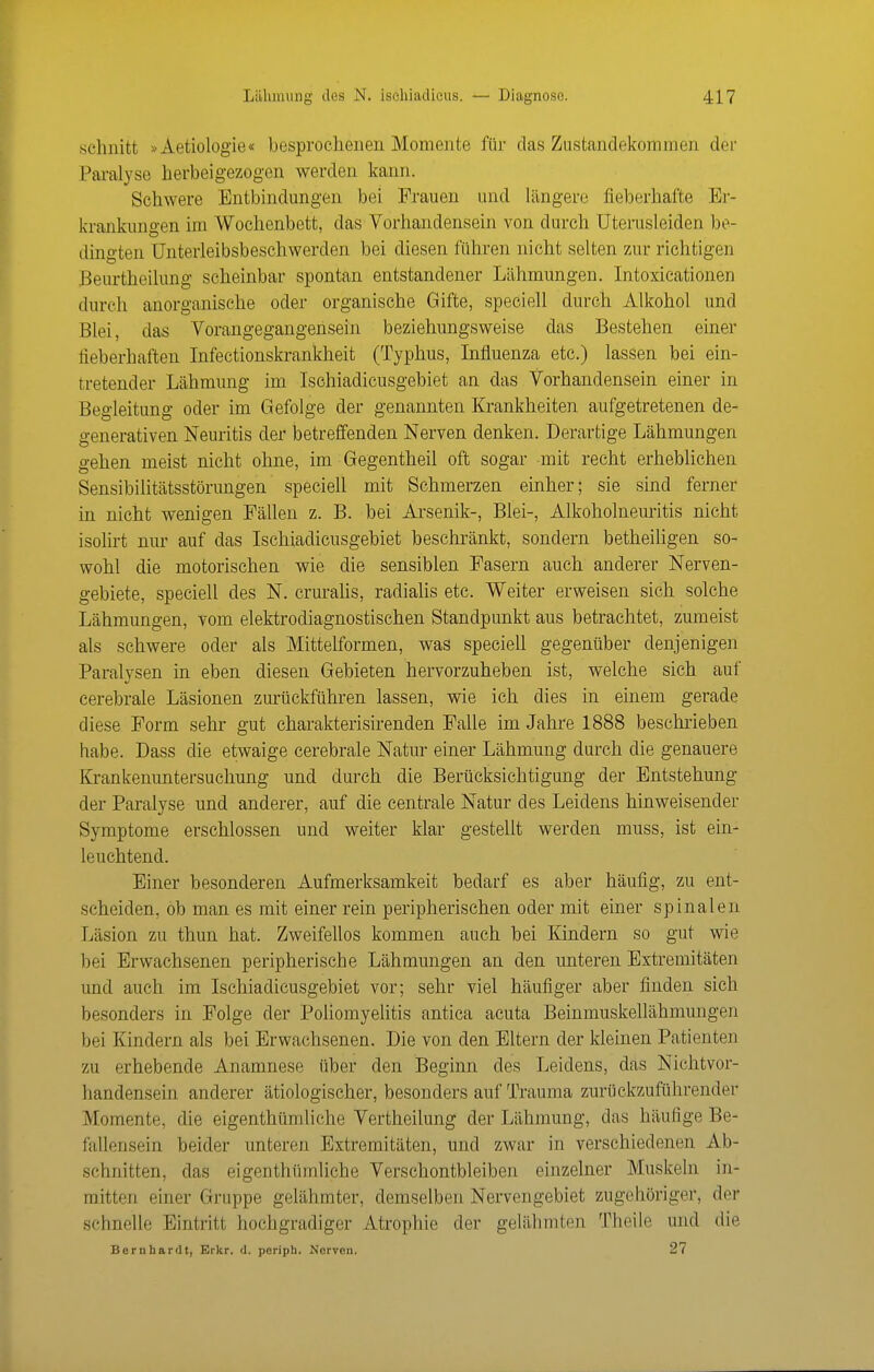 schnitt »Aetiologie« besprochenen Momente für das Zustandekommen der Pai-alyse herbeigezogen werden kann. Schwere Entbindungen bei Frauen und längere fieberhafte Er- krankungen im Wochenbett, das Vorhandensein von durch Uterusleiden be- dingten (Jnterleibsbeschwerden bei diesen führen nicht selten zur richtigen Beurtheilung scheinbar spontan entstandener Lähmungen. Intoxicationen durch anorganische oder organische Gifte, speciell durch Alkohol und Blei, das Vorangegangensein beziehmigsweise das Bestehen einer fieberhaften Infectionskrankheit (Typhus, Influenza etc.) lassen bei ein- tretender Lähmung im Isehiadicusgebiet an das Vorhandensein einer in Begleitung oder im Gefolge der genannten Krankheiten aufgetretenen de- generativen Neuritis der betreffenden Nerven denken. Derartige Lähmungen gehen meist nicht ohne, im Gegentheil oft sogar mit recht erheblichen Sensibilitätsstörungen speciell mit Sehmerzen einher; sie sind ferner m nicht wenigen Fällen z. B. bei Arsenik-, Blei-, Alkoholneuritis nicht isolirt nur auf das Isehiadicusgebiet beschränkt, sondern betheihgen so- wohl die motorischen wie die sensiblen Fasern auch anderer Nerven- gebiete, speciell des N. crurahs, radiahs etc. Weiter erweisen sich solche Lähmungen, vom elektrodiagnostischen Standpunkt aus betrachtet, zumeist als schwere oder als Mittelformen, was speciell gegenüber denjenigen Paralysen in eben diesen Gebieten hervorzuheben ist, welche sich auf cerebrale Läsionen zurückführen lassen, wie ich dies in einem gerade diese Form sehr gut charakterisirenden Falle im Jahre 1888 beschi-ieben habe. Dass die etwaige cerebrale Natur einer Lähmung durch die genauere Krankenuntersuchung und durch die Berücksichtigung der Entstehung der Paralyse und anderer, auf die centrale Natur des Leidens hinweisender Symptome erschlossen und weiter klar gestellt werden muss, ist ein- leuchtend. Einer besonderen Aufmerksamkeit bedarf es aber häufig, zu ent- scheiden, ob man es mit einer rein peripherischen oder mit einer spinalen Läsion zu thun hat. Zweifellos kommen auch bei Kindern so gut wie bei Erwachsenen peripherische Lähmungen an den unteren Extremitäten und auch im Isehiadicusgebiet vor; sehr viel häufiger aber finden sich besonders in Folge der Poliomyelitis antica acuta Beinmuskellähmungen bei Kindern als bei Erwachsenen. Die von den Eltern der kleinen Patienten zu erhebende Anamnese über den Beginn des Leidens, das Nichtvor- handensein anderer ätiologischer, besonders auf Trauma zurückzuführender Momente, die eigenthümliche Vertheilung der Lähmung, das häufige Be- fallensein beider unteren Extremitäten, und zwar in verschiedenen Ab- schnitten, das eigenthümliche Verschontbleiben einzelner Muskeln in- mitten einer Gruppe gelähmter, demselben Nervengebiet zugehöriger, der schnelle Eintritt hochgradiger Atrophie der gelähmten Theile und die Bernhardt, Erkr. d. periph. Nerven. 27