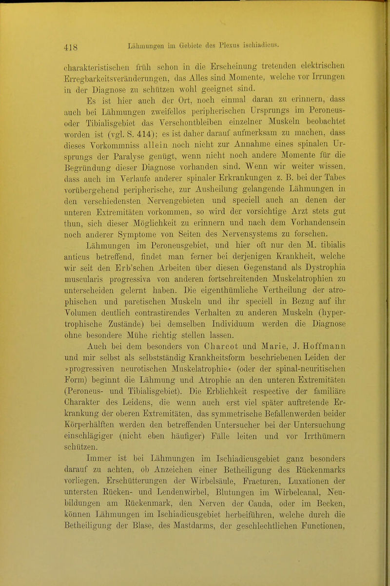 (•harakteristisclien früh schon in die Erscheinung tretenden elektrischen Erregbarkeitsveränderungen, das Ahes sind Momente, welche vor Irrungen in der Diagnose zu scliützen wolil geeignet sind. Es ist hier auch der Ort, noch einmal daran zu erinnern, dass auch bei Lähmungen zweifellos peripherischen Ursprungs im Peroneus- oder Tibialisgebiet das Verscliontbleiben einzelner Muskeln beobachtet worden ist (vgl. S. 414); es ist daher darauf aufmerksam zu machen, dass dieses Vorkommniss allein noch nicht zur Annahme eines spinalen Ur- sprungs der Paralyse genügt, wenn nicht noch andere Momente für die Begründung dieser Diagnose vorhanden sind. Wenn wir weiter wissen, dass auch im Verlaufe anderer spinaler Erkrankungen z. B. bei der Tabes vorübergehend peripherische, zur Ausheilung gelangende Lähmungen in den verschiedensten Nervengebieten und speeiell auch an denen der unteren Extremitäten vorkommen, so wird der vorsichtige Arzt stets gut thun, sieh dieser Mögüchkeit zu erinnern und nach dem Vorhandensein noch anderer Symptome von Seiten des Nervensystems zu forschen. Lähmungen im Peroneusgebiet, und hier oft nur den M. tibiahs anticus betreffend, findet man ferner bei derjenigen Kranklieit, welche wir seit den Erb'schen Ai'beiten über diesen Gegenstand als Dystrophia muscularis progressiva von anderen fortschreitenden Muskelatrophien zu unterscheiden gelernt haben. Die eigenthümliche Vertheilung der atro- phischen und paretischen Muskeln und ihr speeiell in Bezug auf ihr Volumen deutlich contrastirendes Verhalten zu anderen Muskeln (hyper- trophische Zustände) bei demselben Individuum werden die Diagnose ohne besondere Mühe richtig stellen lassen. Auch bei dem besonders von Charcot und Marie, J. Hoffmann und mir selbst als selbstständig Krankheitsform beschriebenen Leiden der »progressiven neurotischen Muskelatrophie« (oder der spinal-nemütischen Form) beginnt die Lähmung und Atrophie an den unteren Extremitäten (Peroneus- und Tibialisgebiet). Die Erblichkeit respective der familiäre Charakter des Leidens, die wenn auch erst viel später auftretende Er- ki-ankung der oberen Extremitäten, das symmetrische Befallenwerden beider Körperhälften werden den betreffenden Untersucher bei der Untersuchung einschlägiger (nicht eben häufiger) Fälle leiten und vor Irrthümern schützen. Immer ist bei Lähmungen im Ischiadicusgebiet ganz besonders darauf zu achten, ob Anzeichen einer Betheiligung des Rückenmarks vorliegen. Erschütterungen der Wirbelsäule, Fracturen, Luxationen der untersten Eücken- und Lendenwirbel, Blutungen im Wirbelcanal, Neu- bildungen am Rückenmark, den Nerven der Cauda, oder im Becken, können Lähmungen im Ischiadicusgebiet herbeiführen, welche durch die Betheiligung der Blase, des Mastdarms, der geschlechtlichen Functionen,