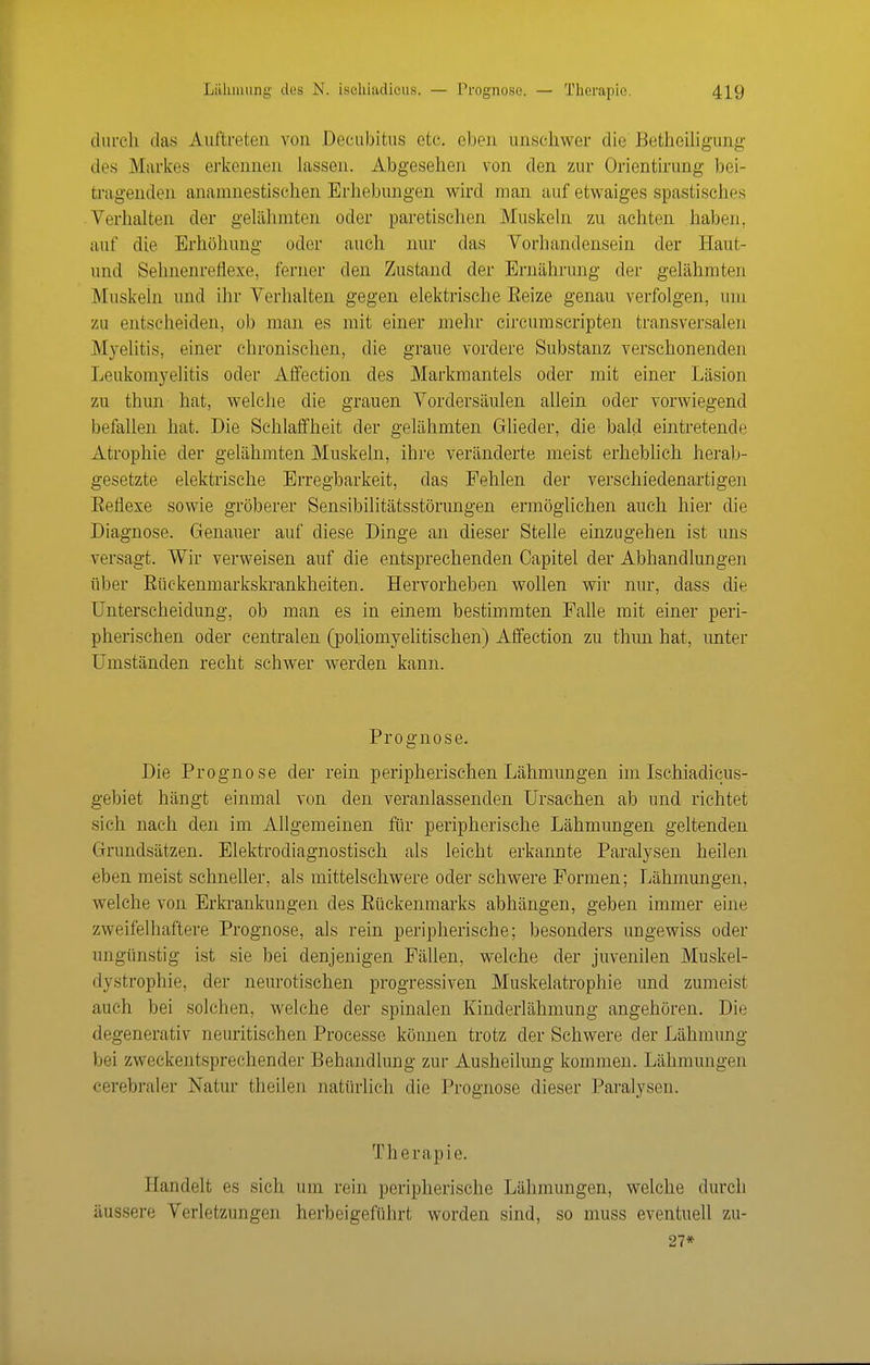 durch das Auftreten von .Decubitus etc. eben unschwer die Betheihgung des Markes erkennen lassen. Abgesehen von den zur Orientirung bei- tragenden anamnestischen Erhebungen wn'd man auf etwaiges spastisches Verhalten der gelähmten oder paretischen Muskeln zu achten haben, auf die Erhöhung oder auch nur das Vorhandensein der Haut- und Sehnenreflexe, ferner den Zustand der Ernährung der gelähmten Muskeln und ihr Verhalten gegen elektrische Eeize genau verfolgen, um zu entscheiden, ob man es mit einer mehr circumscripten transversalen .Myelitis, einer chronischen, die graue vordere Substanz verschonenden Leukomyelitis oder Affection des Markmantels oder mit einer Läsion zu thun hat, welche die grauen Vordersäulen allein oder vorwiegend befallen hat. Die Schlaffheit der gelähmten Glieder, die bald eintretende Atrophie der gelähmten Muskeln, ihre veränderte meist erheblich herab- gesetzte elektrische Erregbarkeit, das Fehlen der verschiedenartigen Eeflexe sowie gröberer Sensibilitätsstörungen ermöglichen auch hier die Diagnose. Genauer auf diese Dinge an dieser Stelle einzugehen ist uns versagt. Wir verweisen auf die entsprechenden Capitel der Abhandlungen über Eückenmarkskrankheiten. Hervorheben wollen wir nur, dass die Unterscheidung, ob man es in einem bestimmten Falle mit einer peri- pherischen oder centralen (poliomyelitischen) Affection zu thun hat, unter Umständen recht schwer werden kann. Prognose. Die Prognose der rein peripherischen Lähmungen im Ischiadicus- gebiet hängt einmal von den veranlassenden Ursachen ab und richtet sich nach den im Allgemeinen für peripherische Lähmungen geltenden Grundsätzen. Elektrodiagnostisch als leicht erkannte Paralysen heilen eben meist schneUer, als mittelschwere oder schwere Formen; Lähmungen, welche von Erkrankungen des Eückenmarks abhängen, geben immer eine zweifelhaftere Prognose, als rein peripherische; besonders ungewiss oder ungünstig ist sie bei denjenigen Fällen, welche der juvenilen Muskel- dystrophie, der neurotischen progressiven Muskelatrophie und zumeist auch bei solchen, welche der spinalen Kinderlähmung angehören. Die degenerativ neuritischen Processe können trotz der Schwere der Lähmung bei zweckentsprechender Behandlung zur Ausheilung kommen. Lähmungen cerebraler Natur theilen natürlich die Prognose dieser Paralysen. Therapie. Handelt es sich um rein peripherische Lähmungen, welche durch äussere Verletzungen herbeigeführt worden sind, so muss eventuell zu- 27»