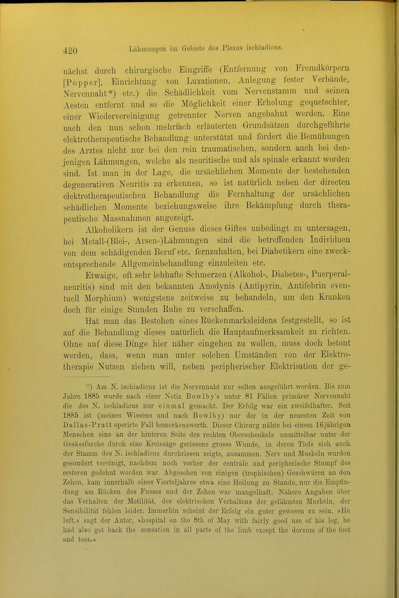nächst durch chirurgische Eingriffe (Entfernung von Fremdkörpern [Popper], Einrichtung von Luxationen, Anlegung fester Verbände, Nervennaht*) etc.) die Schädlichlieit vom Nervenstamm und seinen Aesten entfernt und so die Möglichkeit einer Erholung gequetschter, einer Wiedervereinigung getrennter Nerven angebahnt werden. Eine nach den nun schon mehrfach erläuterten Grundsätzen durchgeführte elektrotherapeutische Behandlung unterstützt und fördert die Bemühungen des Arztes nicht nur bei den rein traumatischen, sondern auch bei den- jenigen Lähmungen, welche als neuritische und als spinale erkannt worden sind. Ist man in der Lage, die ursächlichen Momente der bestehenden degenerativen Neuritis zu erkennen, so ist natürlich neben der directen elektrotherapeutischen Behandlung die Pernhaltung der ursächlichen schädlichen Momente beziehungsweise ihre Bekämpfung durch thera- peutische Massnahmen angezeigt. Alkoholikern ist der Genuss dieses Giftes unbedingt zu untersagen, bei Metall-(Blei-, Arsen-)Lähmungen sind die betreffenden Individuen von dem schädigenden Beruf etc. fernzuhalten, bei Diabetikern eine zweck- entsprechende Allgemeinbehandlung einzuleiten etc. Etwaige, oft sehr lebhafte Schmerzen (Alkohol-, Diabetes-, Puerperal- neuritis) sind mit den bekannten Anodynis (Antipyrin, Antifebrin even- tuell Morphium) wenigstens zeitweise zu behandeln, um den Kranken doch für einige Stunden Euhe zu verschaffen. Hat man das Bestehen eines Eückenmarksleidens festgestellt, so ist auf die Behandlung dieses natürlich die Hauptaufmerksamkeit zu richten. Ohne auf diese Dinge hier näher eingehen zu wollen, muss doch betont werden, dass, wenn man unter solchen Umständen von der Elektro- therapie Nutzen ziehen will, neben peripherischer Elektrisation der ge- Am N. iscliiadicus ist die Nervennalit nur selten ausgefüln-t worden. Bis zum Jalire 1885 wm-de nach einer Notiz Bowlby's unter 81 Fällen primärer Nervennalit die des N. iscliiadicus nur einmal gemacht. Der Erfolg war ein zweifelhafter. Seit 1885 ist (meines Wissens und nach Bowlby) nur der in der neuesten Zeit von Dallas-Pratt operirte Fall bemerkenswerth. Dieser Chu-urg nähte bei einem 16jälirigen Menschen eine an der hinteren Seite des rechten Oberschenkels unmittelbar unter der Gesässfurelie durch eine Ki'eissäge gerissene grosse Wunde, in deren Tiefe sieh auch der Stamm des N. ischiadicus durchrissen zeigte, zusammen. Nerv und Muskeln wurden gesondert vereinigt, nachdem noch vorher der centrale und peripherische Stumpf des ersteren gedehnt worden war. Abgesehen von einigen (trophischen) Geschwüren an den Zehen, kam innerhalb eines Vierteljahres etwa eine Heilung zu Stande, nur die Empfin- dung am Eiieken des Fusses und der Zehen war mangelhaft. Nähere Angaben über das Verhalten der Motilität, des elektrischen Verhaltens der gelähmten Muskeln, der Sensibilität fehlen leider. Immerhin scheint der Erfolg ein guter gewesen zu sein. »He left,« sagt der Autor, »hospital on the 8th of May with fairly good use of his leg, he had also got back the Sensation in all parts of the limb exeept the dorsum of the foot and toes.«