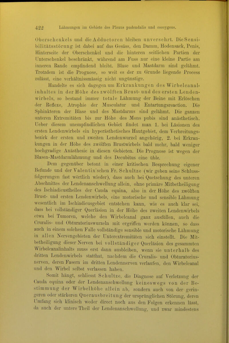 Übei-selienkels und die Adductoren bleiben unversehrt. DieSensi- bilitätsstörung ist dabei auf das Gesilss, den Damm, Hodensack, Penis, Hinterseite der Oberschenkel und die hinteren seitlichen Partien der Unterschenkel beschränkt, während am Fuss nur eine kleine Partie am inneren Eande empfindend bleibt. Blase und Mastdarm sind gelähmt. Trotzdem ist die Prognose, so weit es der zu Grunde liegende Process zulässt, eine verhältnissmässig nicht ungünstige. Handelte es sich dagegen um Erkrankungen des Wirbelcanal- inhaltes in der Höhe des zwölften Brust-und des ersten Lenden- wirbels, so bestand immer totale Lähmung der Beine mit Erlöschen der Eeflexe, Atrophie der Musculatur und Entartungsreaction. Die Sphinkteren der Blase und des Mastdarms sind gelähmt. Die ganzen unteren Extremitäten bis zur Höhe des Möns pubis sind anästhetisch. [Jeber diesem unempfindlichen Gebiet findet man 1. bei Läsionen des ersten Lendenwirbels ein hyperästhetisches Hautgebiet, dem Verbreitungs- bezirk der ersten nnd zweiten Lendenwurzel angehörig, 2. bei Erkran- kungen in der Höhe des zwölften Brustwirbels bald mehr, bald weniger hochgradige Anästhesie in diesen Gebieten. Die Prognose ist wegen der Blasen-Mastdarmlähmung und des Decubitus eine üble. Dem gegenüber betont in einer kritischen Besprechung eigener Befimde und der Valentin'schen Er. Schultze (wir geben seine Schluss- folgerungen fast wörtlich wieder), dass auch bei Quetschung des unteren Abschnittes der LendenanschweUung allein, ohne primäre Mitbetheiligung des Ischiadicustheiles der Cauda equina, also in der Höhe des zwölften Brust- und ersten Lendenwirbels, eine motorische und sensible Lähmung wesentlich im Ischiadicusgebiet entstehen kann, wie es auch klar sei, dass bei vohständiger Querläsion in der Höhe des zweiten Lendenwirbels etwa bei Tumoren, welche den Wirbelcanal ganz ausfüUen, auch die Cruralis- und Obturatoriuswurzeln mit ergriffen werden können, so dass auch in einem solchen Falle vollständige sensible und motorische Lähmung in allen Nervengebieten der ünterestremitäten sich einstellt. Die Mit- betheiligung dieser Nerven bei vollständiger Qnerläsion des gesammten VVirbelcanalinhalts muss erst dann ausbleiben, wenn sie unterhalb des dritten Lendenwirbels statthat, nachdem die Cruralis- und Obturatorius- nerven, deren Pasern im diitten Lendennerven verlaufen, den Wirbelcanal und den Wirbel selbst verlassen haben. Somit hängt, schhesst Schultze, die Diagnose auf Verletzung der Cauda equina oder der Lendenanschwellung keineswegs von der Be- stimmung der Wirbelhöhe allein ab, sondern auch von der gerin- geren oder stärkeren Querausbreitung der ursprünglichen Störung, deren LTmfang sich klinisch weder direct noch aus den Folgen erkennen lässt, da auch der untere Theil der Lendenanschweikmg, und zwar mindesteiis