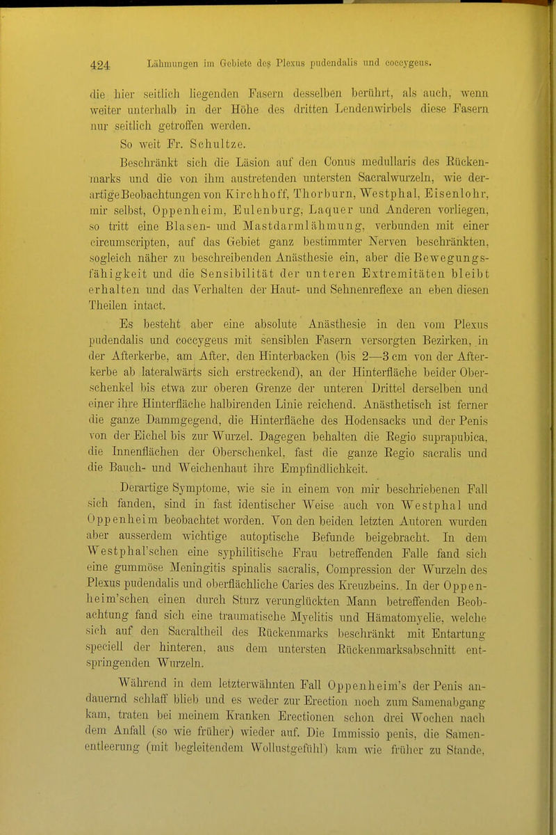 die hier seitlicli liegenden Fasern desselben berührt, als auch, Avenn weiter unterhalb in der Höhe des dritten Lendenwirbels diese Fasern nur seitHcli getroifen werden. So weit Fr. Schnitze. Beschränkt sich die Läsion auf den Conus niedullaris des Eücken- uiarks und die von ihm austretenden untersten Sacralwui-zeln, wie der- artige Beobachtungen von Kirchihoff, Thorburn, Westphal, Eisenlohr, mir selbst, Oppenheim, Eulenburg; Laquer und Anderen vorliegen, so tritt eine Blasen- und Mastdarmlälimung, verbunden mit einer eircumscripten, auf das Gebiet ganz bestimmter Nerven beschränkten, sogleich näher zu beschreibenden Anästhesie ein, aber die Bewegungs- fälligkeit und die Sensibilität der unteren Extremitäten bleibt erhalten und das Verhalten der Haut- und Selinenreflexe an eben diesen Tlieilen intact. Es besteht aber eine absolute Anästhesie in den vom Plexus pudendalis und eoecygeus mit sensiblen Fasern versorgten Bezirken, in der Afterkerbe, am After, den Hinterbacken (bis 2—3 cm von der After- kerbe ab lateralwärts sich erstreckend), an der Hinterfläche beider Ober- schenkel bis etwa zur oberen Grenze der unteren Drittel derselben und einer ihre Hinterfläche halbhenden Linie reichend. Anästhetiseh ist ferner die ganze Dammgegend, die Hinterfläche des Hodensacks und der Penis von der Eichel bis zur Wurzel. Dagegen behalten die Eegio suprapubica. die Innenflächen der Oberschenkel, fast die ganze Eegio sacralis und die Bauch- und Weichenhaut ihre Empfindlichkeit. Derartige Symptome, wie sie in einem von mir beschriebenen Fall sich fanden, sind in' fast identischer Weise auch von Westphal und Oppenheim beobachtet worden. Yon den beiden letzten Autoren win-den aber ausserdem wichtige autoptische Befunde beigebracht. In dem Westphal'schen eine syphilitische Frau betreffenden Falle fand sich eine gummöse Meningitis spinahs sacralis, Compression der Wurzeln des Plexus pudendalis und ol^erflächliche Caries des Kreuzbeins. In der Oppen- heim'schen einen durch Stm'z verunglückten Mann betreffenden Beob- achtung fand sich eine traumatische Myelitis und Hämatomyelie, welche sich auf den Sacraltheil des Eückenmarks beschränkt mit Entartung speciell der hinteren, aus dem untersten Eückenraarksabschnitt ent- springenden Wurzeln. Während in dem letzterwähnten Fall Oppenheim's der Penis an- dauernd schlaff blieb und es weder zur Erection noch zum Samenabgang kam, traten bei meinem Kranken Erectionen schon drei Wochen nach dem Anfall (so wie früher) wieder auf. Die Immissio penis, die Samen- entleerung (mit begleitendem WoliustgefühO kam wie früher zu Stande,