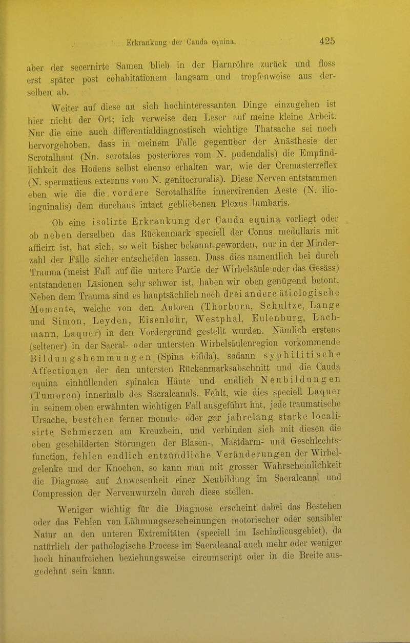 aber der secernirte Samen blieb in der Harnröhre zurück und floss erst später post coliabitationem langsam und tropfenweise aus der- selben ab. Weiter auf diese an sich hochinteressanten Dinge einzugehen ist hier nicht der Ort; ich verweise den Leser auf meine kleine Arbeit. Nur die eine auch differentialdiagnostisch wichtige Thatsache sei noch hervorgehoben, dass in meinem Falle gegenüber der Anästhesie der Scrotalhaut (Nn. scrotales posteriores vom N. pudendalis) die Empfind- lichkeit des Hodens selbst ebenso erhalten war, wie der Cremasterreflex (N. spermaticus externus vom N. genitocruralis). Diese Nerven entstammen eben wie die die. vordere Scrotalhälfte innervirenden Aeste (N. ilio- inguinalis) dem durchaus intact gebliebenen Plexus lumbaris. Ob eine isolirte Erkrankung der Oauda equina vorliegt oder ob neben derselben das Eückenmark speciell der Conus medullaris mit afficirt ist, hat sich, so weit bisher bekannt geworden, nur in der Minder- zahl der Fälle sicher entscheiden lassen. Dass dies namentlich bei durch Trauma (meist Fall auf die untere Partie der Wirbelsäule oder das Gesäss) entstandenen Läsionen sein- schwer ist, haben wir oben genügend betont. Neben dem Trauma sind es hauptsächlich noch drei andere ätiologische Momente, welche von den Autoren (Thorburn, Schnitze, Lange und Simon, Leyden, Eisenlohr, Westphal, Eulenburg, Lach- mann, Laquer) in den Vordergrund gestellt wurden. Nämhch erstens (seltener) in der Sacral- oder untersten Wirbelsäulenregion vorkommende Eildungshemmungen (Spina bifida), sodann syphilitische Affectionen der den untersten Eückenmarksabschnitt und die Cauda equina einhüllenden spinalen Häute und endUch Neubildungen (Tumoren) innerhalb des Sacralcanals. Fehlt, wie dies specieU Laquer in seinem oben erwähnten wichtigen Fall ausgeführt hat, jede traumatische Ursache, bestehen ferner monate- oder gar jahrelang starke locali- sirte Schmerzen am Kreuzbein, und verbinden sich mit diesen die oben geschilderten Störungen der Blasen-, Mastdarm- und Geschlechts- function, fehlen endlich entzündliche Veränderungen der Wirbel- gelenke und der Knochen, so kann man mit grosser Wahrscheinlichkeit die Diagnose auf Anwesenheit einer Neubildung im Sacralcanal und Compression der Nervenwurzeln durch diese stellen. Weniger wichtig für die Diagnose erscheint dabei das Bestehen oder das Fehlen von Lähmungserscheinungen motorischer oder sensibler Natur an den unteren Extremitäten (speciell im Ischiadicusgebiet), da natürlich der pathologische Process im Sacralcanal auch mehr oder weniger hoch hinaufreichen beziehungsweise circumscript oder in die Breite aus- gedehnt sein kann.
