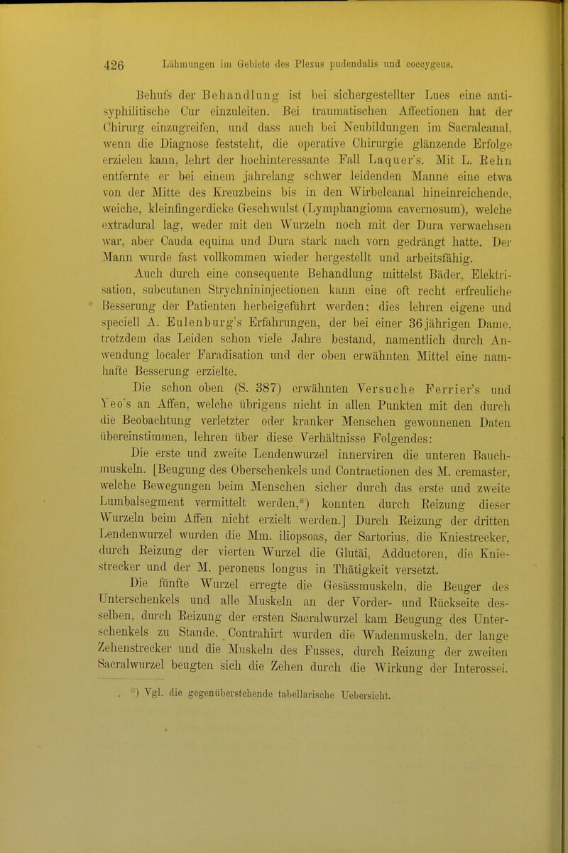Beliiifs der Beliandlung ist bei sichergestellter Lues eine anti- syphilitische Cur einzuleiten. Bei traumatischen Aö'ectionen hat der Chirurg einzugreifen, und dass auch bei Neubildungen im Sacralcanal. wenn die Diagnose feststeht, die operative Chirurgie glänzende Erfolge erzielen kann, lehrt der hochinteressante Fall Laquer's. Mit L. Kehn entfernte er bei einem jahrelang schwer leidenden Manne eine etwa von der Mitte des Kreuzbeins bis in den Wirbelcanal hineinreichende, weiche, kleinfingerdicke Geschwulst (Lymphangioma cavernosum), welche extradural lag, weder mit den Wurzeln noch mit der Dura verwachsen war, aber Cauda equina und Dura stark nach vorn gedrängt hatte. Der Mann wurde fast vollkommen wieder hergestellt und arbeitsfähig. Auch durch eine consequente Behandlung mittelst Bäder, Elektri- sation, subcutanen Strychnininjectionen kann eine oft recht erfreuliche Besserung der Patienten herbeigeführt werden; dies lehren eigene und speciell A. Eulenburg's Erfahrungen, der bei einer 36jährigen Dame, trotzdem das Leiden schon viele Jahre bestand, namentlich durch An- wendung localer Faradisation und der oben erwähnten Mittel eine nam- hafte Besserung erzielte. Die schon oben (S. 387) erwähnten Versuche Ferrier's und Yeo's an Affen, welche übrigens nicht in allen Punkten mit den durch die Beobachtung verletzter oder kranker Menschen gewonnenen Daten übereinstimmen, lehren über diese Verhältnisse Folgendes: Die erste und zweite Lendenwurzel innerviren die unteren Bauch- muskeln. [Beugung des Oberschenkels und Contractionen des M. cremaster. welche Bewegungen beim Menschen sieher durch das erste imd zweite Lumbaisegment vermittelt werden,*) konnten durch Eeizung dieser Wurzeln beim Affen nicht erzielt werden.] Durch Eeizung der di-itten Lendenwurzel wurden die Mm. iliopsoas, der Sartorius, die Kniestrecker, durch Eeizung der vierten Wm-zel die Glutäi, Adductoren, die Knie- streeker und der M. peroneus longus in Thätigkeit versetzt. Die fünfte Wurzel erregte die Gesässmuskeln, die Beuger des Unterschenkels und alle Muskeln an der Vorder- und Eückseite des- selben, durch Eeizung der ersten Sacralwurzel kam Beugung des Unter- schenkels zu Stande. Contrahirt wurden die Wadenmuskeln, der lange Zehenstrecker und die Muskeln des Fusses, durch Eeizung der zweiten Sacralwurzel beugten sich die Zehen durch die Wirkung der Interossei. . '■•■) Vgl. die gegenüberstehende tabellaiisclie Uebersielit.