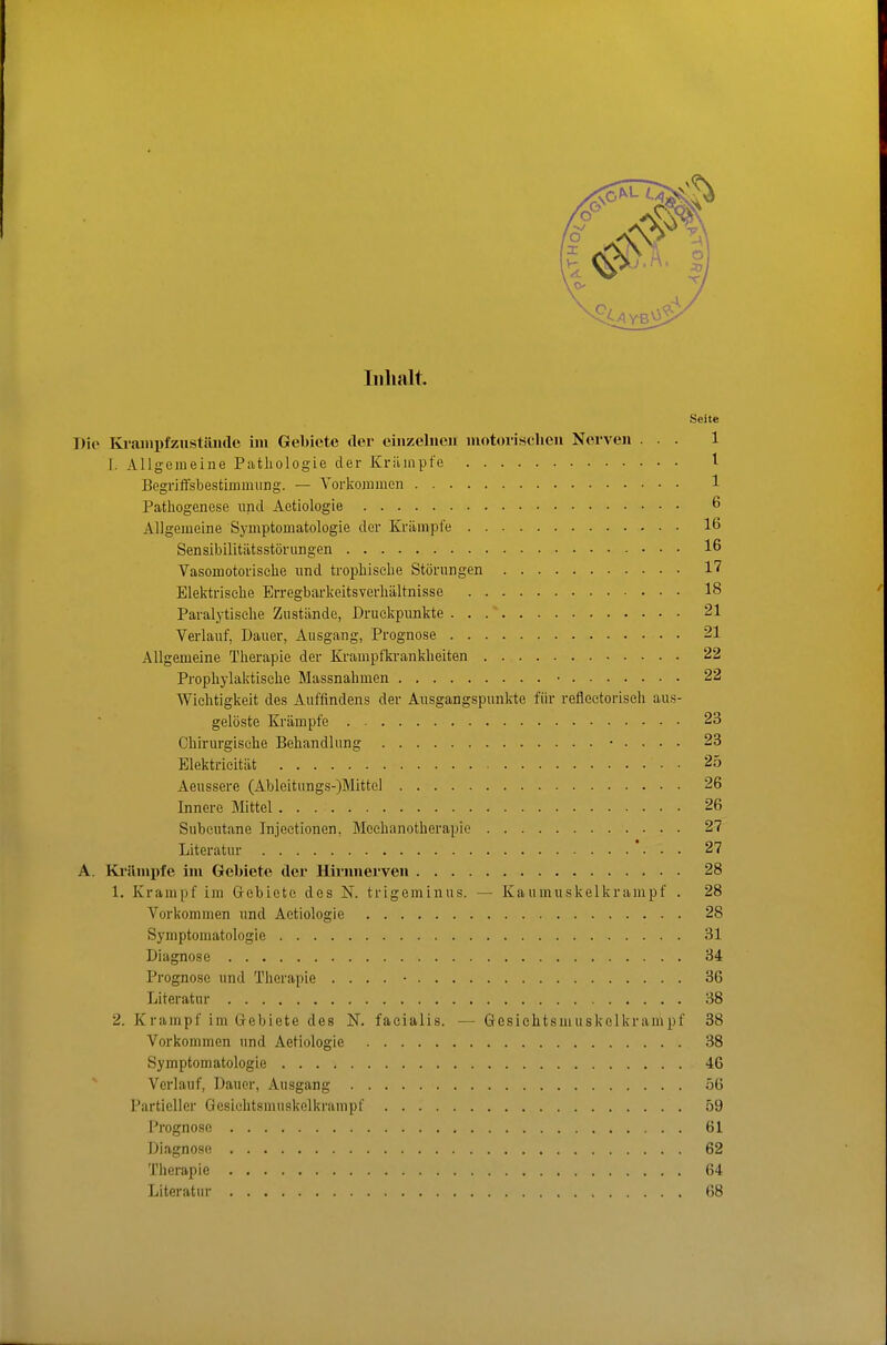Inhalt Seite Dio Ki-ampfzustiliulc im Gebiete der einzelnen motorischen Nerven ... 1 l. Allgemeine Pathologie der Krilinpfe l Begriffsbestimmung. — Vorkommen 1 Pathogenese und Aetiologie 6 Allgemeine Symptomatologie der Krämpfe 16 Sensibilitiltsstörungen 16 Vasomotorische rmd trophisehe Störungen 17 Elektrische Erregbarkeitsverhältnisse 18 Paralytische Zustände, Druckpunkte 21 Verlauf, Dauer, Ausgang, Prognose 21 Allgemeine Therapie der Krampfkrankheiten 22 Prophylaktische Massnahmen • 22 Wichtigkeit des Auffindens der Ausgangspunkte für refleetorisch aus- gelöste Krämpfe 23 Chirurgische Behandlung • . . . . 23 Elektricität 25 Aeussere (Ableitungs-)Mittel 26 Innere Mittel 26 Subcutane Injectionen, Mechanotherapie 27 Literatur 27 A. Ki'!lmi)fe im Gebiete der Hirnnerven 28 1. Krampf im Gebiete des N. trigeminus. — Kaumuskelkrampf . 28 Vorkommen und Aetiologie 28 Symptomatologie 31 Diagnose 34 Prognose und Therapie . . . . • 36 Literatur 38 2. Krampf im Gebiete des N. facialis. — Gcsiehtsmuskclkrampf 38 Vorkommen und Aetiologie 38 Symptomatologie 46 Verlauf, Dauer, Ausgang 56 Partieller Gesichtsmuskolkrampf 59 Prognose 61 Diagnose 62 Therapie 64 Literatur 68