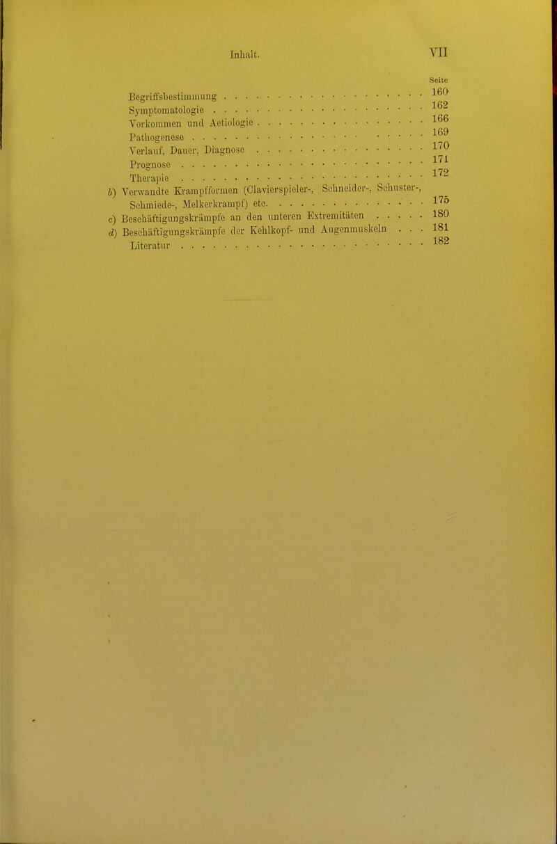 Seite Besriffsbestimmung 1 ß2 Symptomatologie Vorkommen und Aetiologio IflQ Pathogenese 1 70 Verlauf, Dauer, Diagnose -^'^ 171 Prognose 179 Therapie b) Verwandte Krampfformen (Olavierspieler-, Schneider-, Schuster-, Schmiede-, Melkerkrampf) ete 1^^ c) Besehäftigungskriimpfe an den unteren Extremitäten ..... 180 d) Besehäftigungskriimpfe der Kehlkopf- und Augenmuskeln ... 181