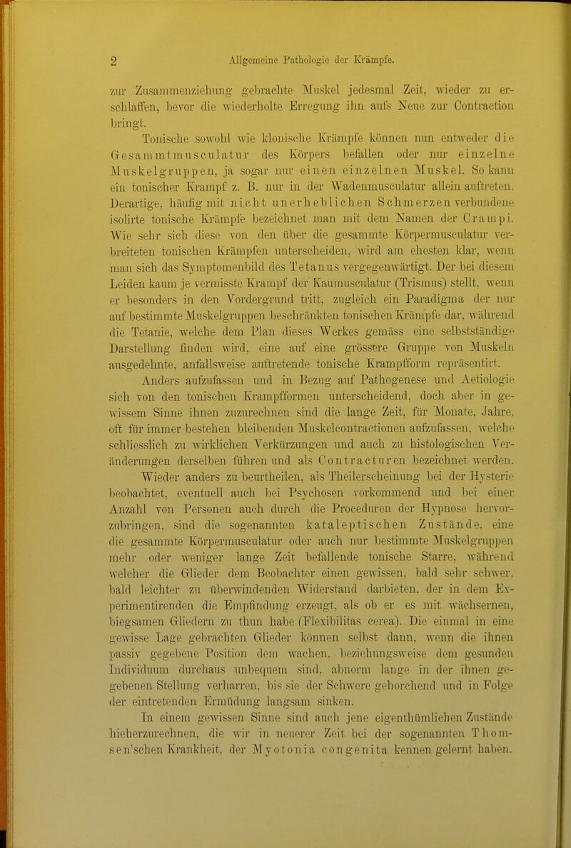 zur Ziisammenzielning gebrachte Muskel jedesmal Zeit, wieder zu er- schlatfen, bevor die wiederholte Erregung ihn aufs Neue zur Oontraction bringt. Tonische sowohl wie klonische Krämpfe können nun entweder die Gesammtmusculatnr des Körpers befallen oder nur einzelne Mnskelgruppen, ja sogar nur einen einzelnen Muskel. So kann ein tonischer Krampf z. B. nur in der Wadenmusculatur allein auftreten. Derartige, häufig mit nicht unerheblichen Schmerzen verbundene isolirte tonische Krämpfe bezeichnet man mit dem Namen der Crampi. Wie sehr sich diese von den über die gesammte Körpermusculatur ver- breiteten tonisehen Krämpfen unterscheiden, wird am ehesten klar, \\^enn man sich das Symptomenbild des Tetanus vergegenwärtigt. Der bei diesem Leiden kaum je vermisste Krampf der Kaumusculatur (Trismus) stellt, wenn er besonders in den Voixlergrund tritt, zugleich ein Paradigma der nur auf bestimmte Muskelgruppen beschränkten tonischen lü'ämpfe dar, während die Tetanie, welche dem Plan dieses Werkes gemäss eine selbstständige Darstellimg finden wird, eine auf eine grössere Gruppe von Muskehi ausgedehnte, anfallsweise auftretende tonische Krampfform repräsentirt. Anders aufzufassen und in Bezug auf Pathogenese und Aetiologie sich von den tonischen Krampfformen unterscheidend, doch aber in ge- wissem Sinne ihnen zuzurechnen sind die lange Zeit, für Monate, Jahre, oft für immer bestehen bleibenden Muskelcontractionen aufzufassen, welche schliesslich zu wirklichen Verkürzvmgen und auch zu histologischen Ver- änderungen derselben führen und als Contracturen bezeichnet werden. Wieder anders zu beurtheilen, als Theilerscheinung bei der Hj-sterie Ijeobachtet, eventuell auch bei Psychosen vorkommend und bei einer Anzahl von Personen auch durch die Proceduren der Hypnose hervor- zubringen, sind die sogenannten kataleptischen Zustände, eine die gesammte Körpermusculatur oder auch nur bestimmte Muskelgruppen mehr oder weniger lange Zeit befallende tonische Starre, während welcher die Glieder dem Beobachter einen gewissen, bald sehr schwer, bald leichter zu überwindenden Widerstand darbieten, der in dem Ex- perimentirenden die Empfindung erzeugt, als ob er es mit wächsernen, biegsamen Gliedern zu thun habe (Flexibihtas cerea). Die einmal in eine gewisse Lage gebrachten Glieder können selbst dann, wenn die ihnen passiv gegebene Position dem wachen, beziehungsweise dem gesunden Lidividuum durchaus unbequem sind, abnorm lange in der ihnen ge- gebenen Stellung verharren, bis sie der Schwere gehorchend und in Folge der eintretenden Ermüdung langsam sinken. In einem gewissen Sinne sind auch jene eigenthümlichen Zustände hieherzurechnen, die wir in neuerer Zeit bei der sogenannten Thom- sen'schen Krankheit, der Myotonia congenita kennen gelernt haben.