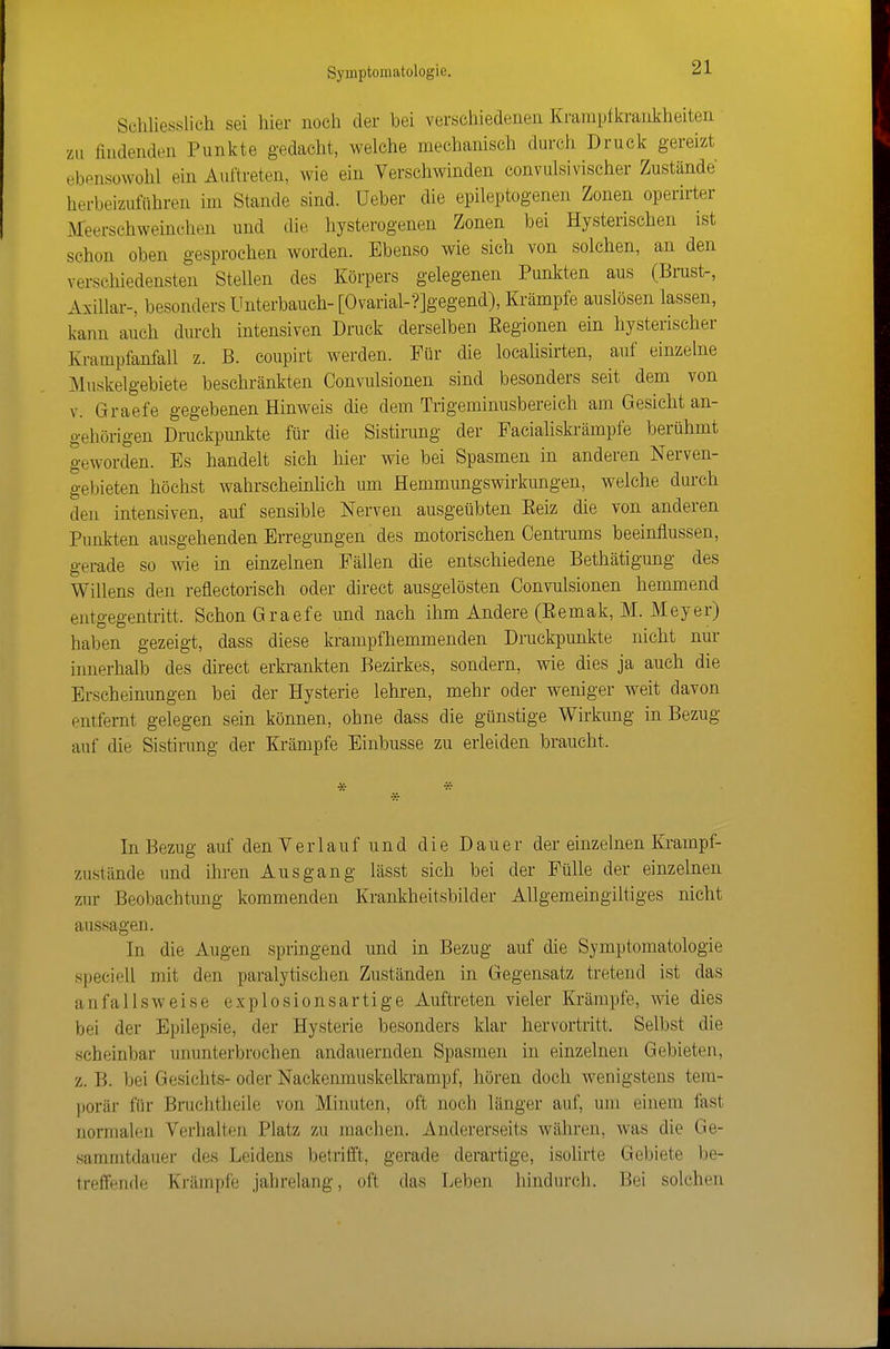 Scliliesslich sei hier noch der bei verschiedenen Krarapfkraiikheiten zu findenden Punkte gedacht, welche mechanisch durch Druck gereizt ebensowohl ein Auftreten, wie ein Verschwinden convulsivischer Zustände herbeizuführen im Stande sind. Ueber die epileptogenen Zonen operirter Meerschweinchen und die hysterogenen Zonen bei Hysterischen ist schon oben gesprochen worden. Ebenso wie sich von solchen, an den verschiedensten Stellen des Körpers gelegenen Punlden aus (Brust-, Axillar-, besonders Unterbauch-[Ovarial-?]gegend), Krämpfe auslösen lassen, kann auch durch intensiven Druck derselben Regionen ein hysterischer Krampfanfall z. B. coupirt werden. Für die locahsirten, auf einzelne Muskelgebiete beschränkten Convulsionen sind besonders seit dem von V. Graefe gegebenen Hinweis die dem Trigeminusbereich am Gesicht an- gehörigen Druckpunkte für die Sistirung der FaciaHski-ämpfe berühmt geworden. Es handelt sich hier wie bei Spasmen in anderen Nerven- gebieten höchst wahrscheinlich um Hemmungswirkungen, welche durch den intensiven, auf sensible Nerven ausgeübten Eeiz die von anderen Punkten ausgehenden Erregungen des motorischen Centrums beeinflussen, gerade so wie in einzelnen Fällen die entschiedene Bethätigung des Willens den reflectorisch oder direct ausgelösten Convulsionen hemmend entgegentritt. Schon Graefe und nach ihm Andere (Remak, M. Meyer) haben gezeigt, dass diese krampfhemmenden Druckpunkte nicht nur innerhalb des direct erbankten Bezirkes, sondern, wie dies ja auch die Erscheinungen bei der Hysterie lehren, mehr oder weniger weit davon entfernt gelegen sein können, ohne dass die günstige Wirkimg in Bezug auf die Sistirung der Krämpfe Einbusse zu erleiden braucht. In Bezug auf den Verlauf und die Dauer der einzelnen Ki-ampf- zustände und ihren Ausgang lässt sich bei der Fülle der einzelnen zur Beobachtung kommenden Krankheitsbilder AUgemeingiltiges nicht aussagen. In die Augen springend und in Bezug auf die Symptomatologie speciell mit den paralytischen Zuständen in Gegensatz tretend ist das anfallsweise explosionsartige Auftreten vieler Krämpfe, wie dies bei der Epilepsie, der Hysterie besonders klar hervortritt. Selbst die scheinbar ununterbrochen andauernden Spasmen in einzelnen Gebieten, z. B. bei Gesichts- oder Nackenniuskelkrampf, hören doch wenigstens tem- porär für Bruchtheile von Minuten, oft noch länger auf, um einem fast normalen Verhalten Platz zu machen. Andererseits währen, was die Ge- sammtdauer des Leidens betrifft, gerade derartige, isolirte Gebiete be- treffende Krämpfe jahrelang, oft das Leben hindurch. Bei solchen
