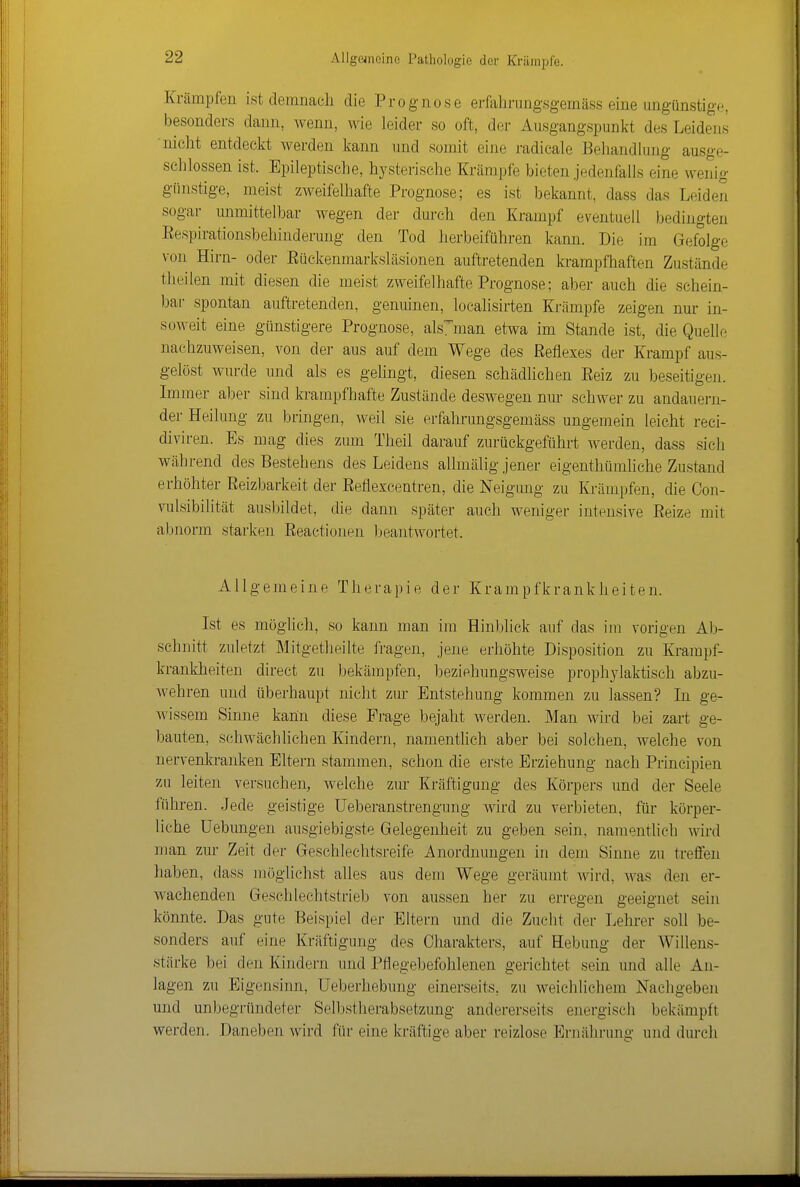 Krämpfen ist demnach die Prognose erfahrungsgemäss eine ungünstige, besonders dann, wenn, wie leider so oft, der Ausgangspunkt des Leidens nicht entdeckt werden kann und somit eine radicale Behandlung ausge- schlossen ist. Epileptische, hysterische Krämpfe bieten jedenfalls eine wenig günstige, meist zweifelhafte Prognose; es ist bekannt, dass das Leiden sogar unmittelbar wegen der durch den Krampf eventuell bedingten Eespirationsbehinderuug den Tod herbeiführen kann. Die im Gefolge von Hirn- oder Eückenmarksläsionen auftretenden krampfhaften Zustände theilen mit diesen die meist zweifelhafte Prognose; aber auch die schein- bar spontan auftretenden, genuinen, loealisirten Krämpfe zeigen nur in- soweit eine günstigere Prognose, als^'man etwa im Stande ist, die Quelle nachzuweisen, von der aus auf dem Wege des Reflexes der Krampf aus- gelöst wurde und als es gelingt, diesen schädlichen Reiz zu beseitigen. Immer aber sind krampfhafte Zustände deswegen nur schwer zu andauern- der Heilung zu bringen, weil sie erfahrungsgemäss ungemein leicht reci- diviren. Es mag dies zum Theil darauf zurückgeführt werden, dass sich während des Bestehens des Leidens allmälig jener eigenthümhche Zustand erhöhter Reizbarkeit der Reflexcentren, die Neigung zu Krämpfen, die Con- vulsibilität ausbildet, die dann später auch weniger intensive Eeize mit abnorm starken Reactionen beantwortet. Allgemeine Therapie der Krampfkrankheiten. Ist es möglich, so kann man im Hinblick auf das im vorigen Ab- schnitt zuletzt Mitgetlieilte fragen, jene erhöhte Disposition zu Krampf- krankheiten direct zu bekämpfen, beziehungsweise proph^^laktisch abzu- wehren und überhaupt nicht zur Entstehung kommen zu lassen? In ge- wissem Sinne kann diese Frage bejaht werden. Man wird bei zart ge- bauten, schwächlichen Kindern, namentlich aber bei solchen, welche von nervenkranken Eltern stammen, schon die erste Erziehung nach Principien zu leiten versuchen, welche zur Kräftigung des Körpers und der Seele führen. Jede geistige üeberanstrengung wird zu verbieten, für körper- liche üebungen ausgiebigste Gelegenheit zu geben sein, namentlicb wird man zur Zeit der Geschlechtsreife Anordnungen in dem Sinne zu treffen haben, dass möglichst alles aus dem Wege geräumt wird, was den er- wachenden Geschlechtstrieb von aussen her zu erregen geeignet sein könnte. Das gute Beispiel der Eltern und die Zucht der Lehrer soll be- sonders auf eine Kräftigung des Charakters, auf Hebung der Willens- stärke bei den Kindern und Pflegebefohlenen gerichtet sein und alle An- lagen zu Eigensinn, Ueberhebung einerseits, zu weichlichem Nachgeben und unbegründeter Selbstherabsetzung andererseits energisch bekämpft werden. Daneben wird für eine kräftige aber reizlose Ernährung und durch