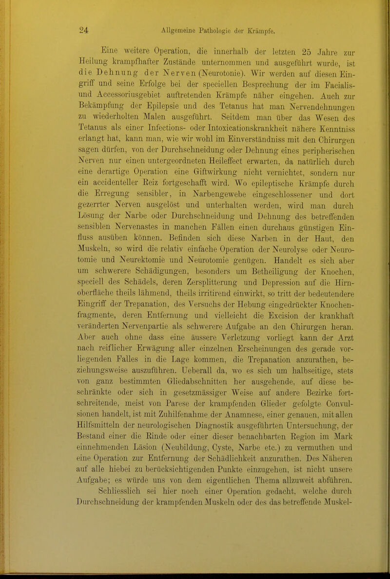 Eine weitere Operation, die innerhalb der letzten 25 Jahre zur Heilung krampfhafter Zustände unternommen und ausgeführt wurde, ist die Dehnung der Nerven (Neurotonie). Wir werden auf diesen Ein- griff und seine Erfolge bei der speciellen Besprechung der im Facialis- und Aecessoriusgebiet auftretenden Krämpfe näher eingehen. Auch zur Bekämpfung der Epilepsie und des Tetanus hat man Nervendehnungen zu wiederholten Malen ausgeführt. Seitdem man über das Wesen des Tetanus als einer Infections- oder Intoxicationskrankheit nähere Kenntniss erlangt hat, kann man, wie wir wohl im Einverständniss mit den Chirurgen sagen dürfen, von der Durchschueidung oder Dehnung eines peripherischen Nerven nur einen untergeordneten Heileffect erwarten, da natürlich durch eine derartige Operation eine Giftwirkung nicht vernichtet, sondern nur ein accidenteller Eeiz fortgeschafft wird. Wo epileptische Krämpfe durch die Erregung sensibler, in Narbengewebe eingeschlossener und dort gezerrter Nerven ausgelöst und unterhalten werden, wird man durch Lösung der Narbe oder Durchschneidung und Dehnung des betreffenden sensiblen Nervenastes in manchen Fällen einen durchaus günstigen Ein- fluss ausüben können. Befinden sich diese Narben in der Haut, den Muskeln, so wird die relativ einfache Operation der Neurolyse oder Nenro- tomie und Neurektomie und Neurotomie genügen. Handelt es sich aber um schwerere Schädigungen, besonders um Betheiligung der Knochen, speciell des Schädels, deren Zersplitterung und Depression auf die Hirn- oberfläche theils lähmend, theils irritirend einwirkt, so tritt der bedeutendere Eingriff der Trepanation, des Versuchs der Hebung eingedrückter Knochen- fragmente, deren Entfernung und vielleicht die Excision der krankhaft veränderten Nervenpartie als schwerere Aufgabe an den Chirurgen heran. Aber auch ohne dass eine äussere Verletzung vorliegt kann der Arzt nach reiflicher Erwägung aller einzelnen Erscheinungen des gerade vor- hegenden Falles in die Lage kommen, die Trepanation anzurathen, be- ziehungsweise auszuführen, üeberall da, wo es sich um halbseitige, stets von ganz bestimmten Gliedabschnitten her ausgehende, auf diese be- schränkte oder sich in gesetzmässiger Weise auf andere Bezirke fort- schreitende, meist von Parese der krampfenden Gheder gefolgte Convul- sionen handelt, ist mit Zuhilfenahme der Anamnese, einer genauen, mit allen Hilfsmitteln der neurologischen Diagnostik ausgeführten Untersuchung, der Bestand einer die Einde oder einer dieser benachbarten Eegion im Mark einnehmenden Läsion (Neubildung, Cyste, Narbe etc.) zu vermuthen und eine Operation zur Entfernung der Schädlichkeit anzurathen. Des Näheren auf alle hiebei zu berücksichtigenden Punkte einzugehen, ist nicht unsere Aufgabe; es würde uns von dem eigentlichen Thema allzuweit abführen. Schliesslich sei hier noch einer Operation gedacht, welche durch Durchschneidung der krampfenden Muskeln oder des das betreffende Muskel-