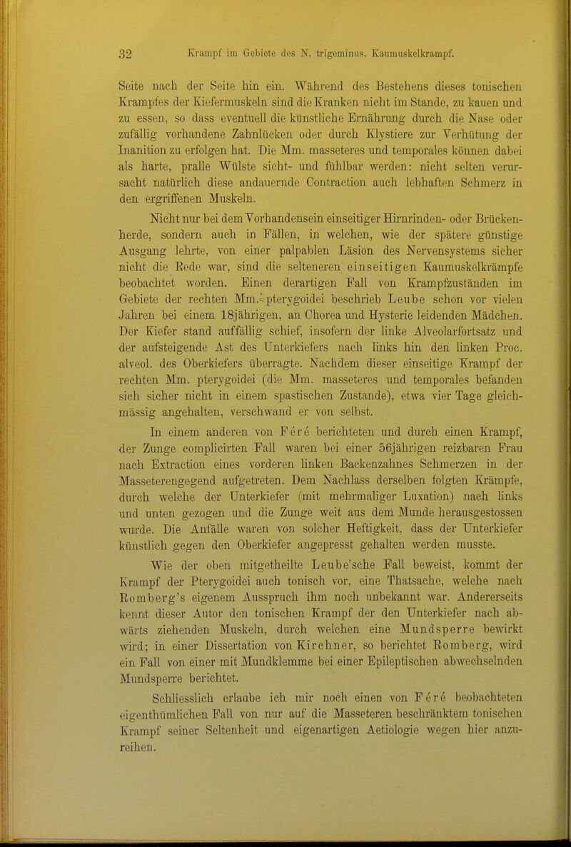 Seite nach der Seite hin ein. Während des Bestehens dieses tonischen Krampfes der Kiefermnskeln sind die Kranken nicht im Stande, zu kauen und zu essen, so dass eventuell die künstliche Ernährang durch die Nase oder zufäUig vorhandene Zahnlücken oder durch Klystiere zur Verhütung der Inanitionzu erfolgen hat. Die Mm. masseteres und temporales können dabei als harte, pralle Wülste sieht- und fühlbar werden: nicht selten verur- sacht natürlich diese andauernde Oontraction auch lebhaften Schmerz in den ergriffenen Muskeln. Nicht nur bei dem Vorhandensein einseitiger Hirminden- oder Brücken- herde, sondern auch in Fällen, in welchen, wie der spätere günstige Ausgang lehrte, von einer palpablen Läsion des Nervensystems sieher nicht die Rede war, sind die selteneren einseitigen Kaumuskelkrämpfe beobachtet worden. Einen derartigen Fall von Krampfzuständen im Gebiete der rechten Mm.^^pterygoidei beschrieb Leube schon vor vielen Jahren bei einem 18jährigen, an Chorea und Hysterie leidenden Mädchen. Der Kiefer stand auffällig schief, insofern der Unke Alveolarfortsatz und der aufsteigende Ast des Unterkiefers nach links hin den linken Proc. alveol. des Oberkiefers überragte. Nachdem dieser einseitige Krampf der rechten Mm. pterygoidei (die Mm. masseteres und temporales befanden sich sicher nicht in einem spastischen Zustande), etwa vier Tage gleich- massig angehalten, verschwand er von selbst. In einem anderen von Fere berichteten und durch einen Krampf, der Zunge complicirten Fall waren bei einer 56jährigen reizbaren Frau nach Extraction eines vorderen linken Backenzahnes Schmerzen in der Masseterengegend aufgetreten. Dem Nachlass derselben folgten Krämpfe, durch welche der Unterkiefer (mit mehrmaUger Luxation) nach links und unten gezogen und die Zunge weit aus dem Munde herausgestossen wurde. Die Anfälle waren von solcher Heftigkeit, dass der Unterkiefer künstlich gegen den Oberkiefer angepresst gehalten werden musste. Wie der oben mitgetheilte Leube'sche Fall beweist, kommt der Krampf der Pterygoidei auch tonisch vor, eine Thatsache, welche nach Bömberg's eigenem Ausspruch ihm noch unbekannt war. Andererseits kennt dieser Autor den tonischen Krampf der den Unterkiefer nach ab- wärts ziehenden Muskeln, durch welchen eine Mundsperre bewirkt wird; in einer Dissertation von Kirchner, so berichtet Bömberg, wird ein Fall von einer mit Mundklemme bei einer Epileptischen abwechselnden Mundsperre berichtet. Schliesslich erlaube ich mir noch einen von Fere beobachteten eigenthümlichen Fall von nur auf die Masseteren beschränktem tonischen Krampf seiner Seltenheit und eigenartigen Aetiologie wegen hier anzu- reihen.