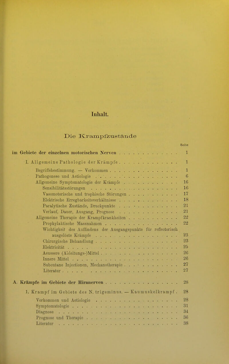 Inhalt. Die HLrampfzustände Seite im Gebiete der einzelnen motorischen Nerven 1 I. Allgemeine Pathologie der Krämpfe 1 Begriffsbestimmung. — Vorkommen 1 Pathogenese und Aetiologie 6 Allgemeine Symptomatologie der Krämpfe 16 Sensibilitätsstörungen 16 Vasomotorische und trophische Störungen 17 Elektrische Erregbarkeitsverhältnisse 18 Paralytische Zustände, Druckpunkte . . . • 21 Verlauf, Dauer, Ausgang, Prognose 21 Allgemeine Therapie der Krampfkrankheiten 22 Prophylaktische Massnahmen 22 Wichtigkeit des Auffindens der Ausgangspunkte für reflectoriseh ausgelöste Krämpfe 23 Chirurgische Behandlung 23 Elektricität 25 Aeussere (Ableitungs-)Mittel ... 26 Innere Mittel 26 Subcutane Injectionen, Mechanotherapic . . . • 27 Literatur 27 A. Krämpfe im Gebiete der Hirmicrven 28 1. Krampf im Gebiete des N. trigeminus. — Kaumuskelkrampf . 28 Vorkommen und Aetiologie 28 Symptomatologie 31 Diagnose 34 Prognose und Tlierapie 36 Literatur 38