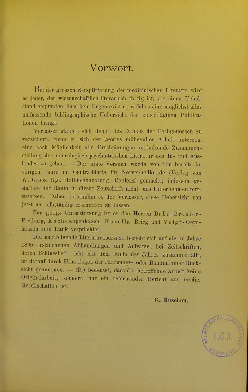 Vorwort. Bei der grossen Zersplitterung der medicinischen Literatur wird es jeder, der wissenschaftlich-literarisch thätig ist, als einen Uebel- stand empfinden, dass kein Organ existirt, welches eine möglichst alles umfassende bibliographische Uebersicht der einschlägigen Publica- tionen bringt. Verfasser glaubte sich daher des Dankes der Fachgenossen zu versichern, wenn er sich der gewiss mühevollen Arbeit unterzog, eine nach Möglichkeit alle Erscheinungen enthaltende Zusammen- stellung der neurologisch-psychiatrischen Literatur des In- und Aus- landes zu geben. — Der erste Versuch wurde von ihm bereits im vorigen Jahre im Centraiblatte für Nervenheilkunde (Verlag von W. Groos, Kgl. Hofbuchhandlung, Coblenz) gemacht; indessen ge- stattete der Raum in dieser Zeitschrift nicht, das Unternehmen fort- zusetzen. Daher unternahm es der Verfasser, diese Uebersicht von jetzt an selbständig erscheinen zu lassen. Für gütige Unterstützung ist er den Herren Dr.Dr. Bresler- Freiburg, K o c h - Kopenhagen, Kurella-Brieg und Voigt-Oeyn- hausen zum Dank verpflichtet. Die nachfolgende Literaturübersicht bezieht sich auf die im Jahre 1895 erschienenen Abhandlungen und Aufsätze; bei Zeitschriften, deren Schlussheft nicht mit dem Ende des Jahres zusammenfällt, ist darauf durch Hinzufügen der Jahrgangs- oder Bandnummer Rück- sicht genommen. — (B.) bedeutet, dass die betreffende Arbeit keine Originalarbeit, sondern nur ein referirender Bericht aus media Gesellschaften ist. Gr. Buschan.