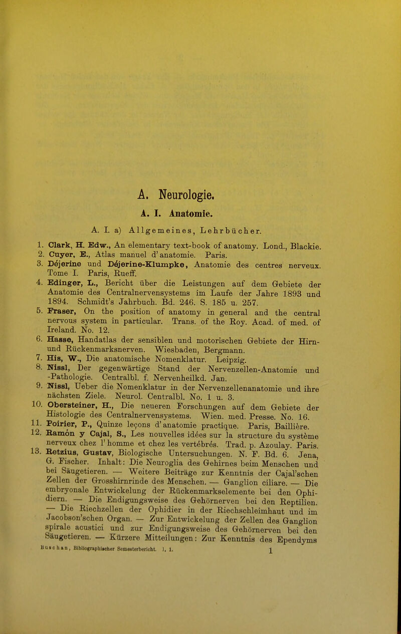 A. Neurologie. A. I. Anatomie. A. I. a) Allgemeines, Lehrbücher. 1. Clark, H. Edw., An elementary text-book of anatomy. Lond., Blackie. 2. Cuyer, E., Atlas manuel d'anatomie. Paris. 3. Dejerine und Dejerine-Klumpke, Anatomie des centres nerveux. Tome I. Paris, Rueff. 4. Edinger, L., Bericht über die Leistungen auf dem Gebiete der Anatomie des Centrainervensystems im Laufe der Jahre 1893 und 1894. Schmidt's Jahrbuch. Bd. 246. S. 185 u. 257. 5. Fräser, On the position of anatomy in general and the central nervous system in particular. Trans, of the Roy. Acad. of med. of Ireland. No. 12. 6. Hasse, Handatlas der sensiblen und motorischen Gebiete der Hirn- und Rückenmarksnerven. Wiesbaden, Bergmann. 7. Bas, W., Die anatomische Nomenklatur. Leipzig. 8. Nissl, Der gegenwärtige Stand der Nervenzellen-Anatomie und -Pathologie. Centralbl. f. Nervenheilkd. Jan. 9. Nissl, Ueber die Nomenklatur in der Nervenzellenanatomie und ihre nächsten Ziele. Neurol. Centralbl. No. 1 u. 3. 10. Obersteiner, H., Die neueren Forschungen auf dem Gebiete der Histologie des Centrainervensystems. Wien. med. Presse. No. 16. 11. Poirier, P., Quinze 1690ns d'anatomie practique. Paris, Bailliere. 12. Bamön y Cajal, S., Les nouvelles idees sur la structure du Systeme nerveux chez 1' homme et chez les vertebres. Trad. p. Azoulay. Paris. 13. Retzius, Gustav, Biologische Untersuchungen. N. F. Bd. 6. Jena G. Fischer. Inhalt: Die Neuroglia des Gehirnes beim Menschen und bei Säugetieren. — Weitere Beiträge zur Kenntnis der Cajal'schen Zellen der Grosshirnrinde des Menschen. — Ganglion ciliare. — Die embryonale Entwickelung der Rückenmarkselemente bei den Ophi- diern. — Die Endigungsweise des Gehörnerven bei den Reptilien. — Die Riechzellen der Ophidier in der Riechschleimhaut und im Jacobson'schen Organ. — Zur Entwickelung der Zellen des Ganglion spirale acustici und zur Endigungsweise des Gehörnerven bei den Säugetieren. — Kürzere Mitteilungen: Zur Kenntnis des Ependyms