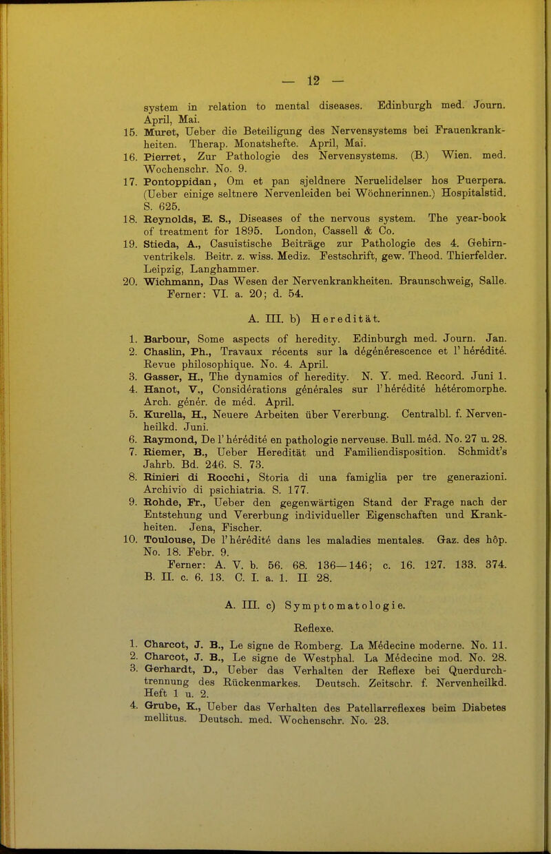 System in relation to mental diseases. Edinburgh med. Journ. April, Mai. 15. Muret, Ueber die Beteiligung des Nervensystems bei Frauenkrank- heiten. Therap. Monatshefte. April, Mai. 16. Pierret, Zur Pathologie des Nervensystems. (B.) Wien. med. Wochenschr. No. 9. 17. Pontoppidan, Om et pan sjeldnere Neruelidelser hos Puerpera. (Ueber einige seltnere Nervenleiden bei Wöchnerinnen.) Hospitalstid. S. 625. 18. Reynolds, E. S., Diseases of the nervous System. The year-book of treatment for 1895. London, Cassell & Co. 19. Stieda, A., Casuistische Beiträge zur Pathologie des 4. Gehirn- ventrikels. Beitr. z. wiss. Mediz. Pestschrift, gew. Theod. Thierfelder. Leipzig, Langhammer. 20. Wichmann, Das Wesen der Nervenkrankheiten. Braunschweig, Salle. Ferner: VI. a. 20; d. 54. A. ni. b) Heredität. 1. Barbour, Some aspects of heredity. Edinburgh med. Journ. Jan. 2. Chaslin, Ph., Travaux recents sur la degenerescence et 1' heredite. Revue philosophique. No. 4. April. 3. Gasser, H., The dynamics of heredity. N. Y. med. Record. Juni 1. 4. Hanot, V., Considerations generales sur 1'heredite heteromorphe. Arch. gener. de med. April. 5. Kurella, H., Neuere Arbeiten über Vererbung. Centralbl. f. Nerven- heilkd. Juni. 6. Raymond, De 1' heredite en pathologie nerveuse. Bull. med. No. 27 u. 28. 7. Riemer, B., Ueber Heredität und Familiendisposition. Schmidt's Jahrb. Bd. 246. S. 73. 8. Rinieri di Rocchi, Storia di una famiglia per tre generazioni. Archivio di psichiatria. S. 177. 9. Rohde, Fr., Ueber den gegenwärtigen Stand der Frage nach der Entstehung und Vererbung individueller Eigenschaften und Krank- heiten. Jena, Fischer. 10. Toulouse, De 1'heredite dans les maladies mentales. Gaz. des höp. No. 18. Febr. 9. Ferner: A. V. b. 56. 68. 136—146; c. 16. 127. 133. 374. B. II. c. 6. 13. C. I. a. 1. H. 28. A. HJ. c) Symptomatologie. Reflexe. 1. Charcot, J. B., Le signe de Romberg. La Medecine moderne. No. 11. 2. Charcot, J. B., Le signe de Westphal. La Medecine mod. No. 28. 3. Gerhardt, D., Ueber das Verhalten der Reflexe bei Querdurch- trennung des Rückenmarkes. Deutsch. Zeitschr. f. Nervenheilkd. Heft 1 u. 2. 4. Grube, K., Ueber das Verhalten des Patellarreflexes beim Diabetes mellitus. Deutsch, med. Wochenschr. No. 23.