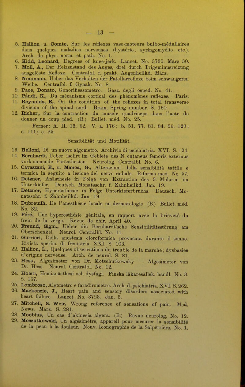 5. Hallion u. Comte, Sur les reflexes vaso-moteurs bulbo-medullaires dans quelques maladies nerveuses (hysterie, syringomyelie etc.). Arch. de pbys. norm, et path. No. 1. 6. Kidd, Leonard, Degrees of knee-jerk. Lancet. No. 3735. März 30. 7. Moll, A., Der Reizzustand des Auges, drei durch Trigeminusreizung ausgelöste Reflexe. Centralbl. f. prakt. Augenheilkd. März. 8. Neumann, Ueber das Verhalten der Patellarreflexe beim schwangeren Weibe. Centralbl. f. Gynäk. No. 8. 9. Pace, Donato, Gonoriflessometro. Gazz. degli osped. No. 41. 10. Pandi, K., Du mdcanisme cortical des phenomenes reflexes. Paris. 11. Eeynolds, E., On the condition of the reflexes in total transverse division of the spinal cord. Brain, Spring number. S. 160. 12. Bicher, Sur la contraction du muscle quadriceps dans l'acte de donner un coup pied. (B.) Bullet, med. No. 25. Ferner: A. n. 13. 62. V. a. 176; b. 51. 77. 81. 84. 96. 129; c. 111; e. 25. Sensibilität und Motilität. 13. Belloni, Di un nuovo algometro. Archivio di psichiatria. XVI. S. 124. 14. Bernhardt, Ueber isolirt im Gebiete des N. cutaneus femoris externus vorkommende Parästhesien. Neurolog. Centralbl. No. 6. 15. Cavazzani, E., u. Manca, G., Alterazioni della sensibilitä tattile e termica in seguito a lesione del nervo radiale. Riforma med. No. 57. 16. Detzner, Anästhesie in Folge von Extraction des 3. Molaren im Unterkiefer. Deutsch. Monatsschr. f. Zahnheilkd. Jan. 19. 17. Detzner, Hyperästhesie in Folge Unterkieferbruchs. Deutsch. Mo- natsschr. f. Zahnheilkd. Jan. 19. 18. Dubreuüh, De Fanesthesie locale en dermatologie (B.) Bullet, med. No. 32. 19. Fere, Une hyperesthesie genitale, en rapport avec la brievete du frein de la verge. Revue de chir. April 40. 20. Freund, Sigm., Ueber die Bernhardt'sche Sensibilitätsstörung am Oberschenkel. Neurol. Centralbl. No. 11. 21. Gurrieri, Della anestesia cloroformica provocata durante il sonno. Rivista sperim. di freniatria. XXI. S. 103. 22. Hallion, L., Quelques observations du trouble de la marche; dysbasies d'origine nerveuse. Arch. de neurol. S. 81. 23. Hess, Algesimeter von Dr. Motschutkowsky — Algesimeter von Dr. Hess. Neurol. Centralbl. No. 12. 24. Holsti, Hemianästhesi och dysfagi. Finska läkaresällsk. handl. No. 3. S. 167. 25. Lombroso, Algometro e faradirometro. Arch. d. psichiatria. XVI. S. 262. 26. Mackenzie, J., Heart pain and sensory disorders associated with heart failure. Lancet. No. 3723. Jan. 5. 27. Mitchell, S. Weir, Wrong reference of sensations of pain. Med. News. März. S. 281. 28. Moebius, Un cas d'akinesia algera. (B.) Revue neurolog. No. 12. 29. Moszutkowski, Un alg^simetre, appareil pour mesurer la sensibilitä de la peau ä la douleur. Nouv. Iconographie de la Salpötriere. No. 1.