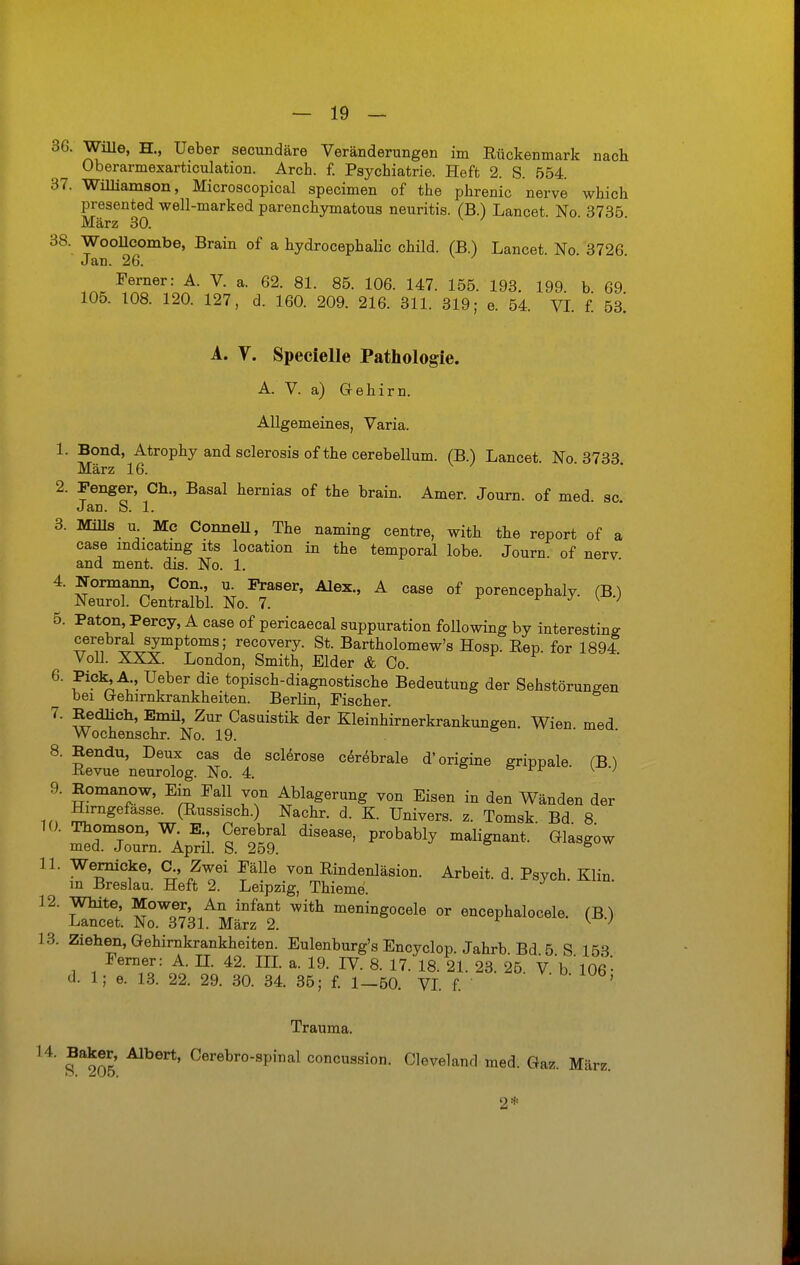 36. Wille, H., Ueber secundäre Veränderungen im Rückenmark nach Oberarmexarticulation. Arch. f. Psychiatrie. Heft 2. S. 554. 37. Williamson, Microscopical specimen of the phrenic nerve which presented well-marked parenchymatös neuritis. (B.) Lancet No 3735 März 30. 38. WooUcombe, Brain of a hydrocephalic ohild. (B.) Lancet. No. 3726. Jan. 26. Ferner: A. V. a. 62. 81. 85. 106. 147. 155. 193. 199. b 69 105. 108. 120. 127, d. 160. 209. 216. 311. 319; e. 54. VI. f. 5a A. V. Specielle Pathologie. A. V. a) Gehirn. Allgemeines, Varia. 1. Bond, Atrophy and sclerosis of the cerebellum. (B.) Lancet. No. 3733 März 16. 2. Fenger, Ch., Basal hernias of the brain. Amer. Journ. of med sc Jan. S. 1. 3. Mills u Mc Connell, The naming centre, with the report of a case mdicatmg its location in the temporal lobe. Journ of nerv and ment. dis. No. 1. 4. Nonnann, Con., u. Fräser, Alex., A case of porencephaly. (B) Neurol. Centralbl. No. 7. ■ ■ * y { } 5. Paton, Perey, A case of pericaecal suppuration following by interesting cerebral Symptoms; recovery. St. Bartholomew's Hosp. Rep. for 1894 Voll. XXX. London, Smith, Eider & Co. 6. Piek, A., Ueber die topisch-diagnostische Bedeutung der Sehstörungen bei Gehirnkrankheiten. Berlin, Fischer. 7. Bedüch, Emil, Zur Casuistik der Kleinhirnerkrankungen. Wien med Wochenschr. No. 19. 8. Bendu, Deux cas de sclerose cerebrale d'origine grippale. (B) Revue neurolog. No. 4. & vr \ -j 9. Romanow, Ein Fall von Ablagerung von Eisen in den Wänden der ^rn«efasse- (Russisch.) Nachr. d. K. Univers. z. Tomsk Bd 8 ^^i^.^ diS6aS6' malignant/ G^ 11. Wernicke, C., Zwei Fälle von Rindenläsion. Arbeit, d. Psych Klin m Breslau. Heft 2. Leipzig, Thieme. 12. White Mower An infant with meningocele or encephalocele. (B) Lancet. No. 3731. März 2. K J 13. Ziehen, Gehirnkrankheiten. Eulenburg's Encyclop. Jahrb Bd 5 S 153 Ferner: A. II. 42. III. a. 19. IV. 8. 17. 18. 21. 23. 25. V b 'l06- d. 1; e. 13. 22. 29. 30. 34. 35; f. 1—50. VI. f. Trauma. 14. Baker, Albert, Cerebro-spinal concussion. Cleveland med. Gaz. März. 2*