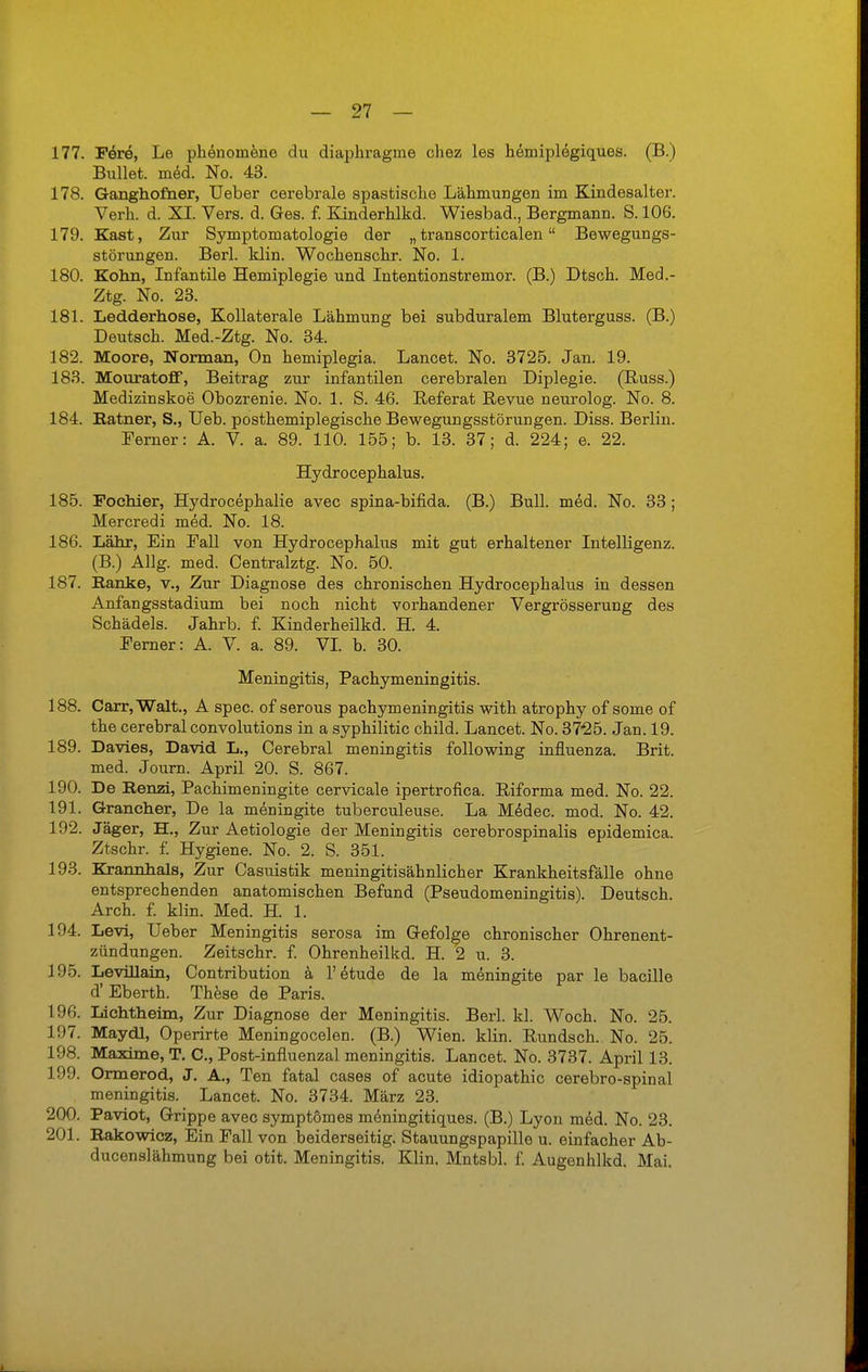 177. Fere, Le phenonieno du diaphragme chez les hemiplegiques. (B.) Bullet, med. No. 43. 178. Ganghomer, Ueber cerebrale spastische Lähmungen im Kindesalter. Verh. d. XI. Vers. d. Ges. f. Kinderhlkd. Wiesbad., Bergmann. S. 106. 179. Kast, Zur Symptomatologie der „ transcorticalen Bewegungs- störungen. Berl. klin. Wochenschr. No. 1. 180. Kohn, Infantile Hemiplegie und Intentionstremor. (B.) Dtsch. Med.- Ztg. No. 23. 181. Ledderhose, Kollaterale Lähmung bei subduralem Bluterguss. (B.) Deutsch. Med.-Ztg. No. 34. 182. Moore, Norman, On hemiplegia. Lancet. No. 3725. Jan. 19. 183. Mouratoff, Beitrag zur infantilen cerebralen Diplegie. (Russ.) Medizinskoe Obozrenie. No. 1. S. 46. Referat Revue neurolog. No. 8. 184. Ratner, S., Ueb. posthemiplegische Bewegungsstörungen. Diss. Berlin. Ferner: A. V. a. 89. 110. 155; b. 13. 37; d. 224; e. 22. Hydrocephalus. 185. Fochier, Hydrocephalie avec spina-bifida. (B.) Bull. med. No. 33 ; Mercredi med. No. 18. 186. Lahr, Ein Fall von Hydrocephalus mit gut erhaltener Intelligenz. (B.) Allg. med. Centralztg. No. 50. 187. Bänke, v., Zur Diagnose des chronischen Hydrocephalus in dessen Anfangsstadium bei noch nicht vorhandener Vergrösserung des Schädels. Jahrb. f. Kinderheilkd. H. 4. Ferner: A. V. a, 89. VI. b. 30. Meningitis, Pachymeningitis. 188. Carr,Walt., A spec. of serous pachymeningitis with atrophy of some of the cerebral convolutions in a syphilitic child. Lancet. No. 3725. Jan. 19. 189. Davies, David L., Cerebral meningitis following influenza. Brit. med. Journ. April 20. S. 867. 190. De Renzi, Pachimeningite cervicale ipertrofica. Riforma med. No. 22. 191. Grancher, De la meningite tuberculeuse. La Medec. mod. No. 42. 192. Jäger, H., Zur Aetiologie der Meningitis cerebrospinalis epidemica. Ztschr. f. Hygiene. No. 2. S. 351. 193. Kxannhals, Zur Casuistik meningitisähnlicher Krankheitsfälle ohne entsprechenden anatomischen Befund (Pseudomeningitis). Deutsch. Arch. f. klin. Med. H. 1. 194. Levi, lieber Meningitis serosa im Gefolge chronischer Ohrenent- zündungen. Zeitschr. f. Ohrenheilkd. H. 2 u. 3. 195. Levillain, Contribution ä l'etude de la meningite par le bacille d'Eberth. These de Paris. 196. Lichtheim, Zur Diagnose der Meningitis. Berl. kl. Woch. No. 25. 1!)7. Maydl, Operirte Meningocelen. (B.) Wien. klin. Rundsch. No. 25. 198. Maxime, T. C, Post-influenzal meningitis. Lancet. No. 3737. April 13. 199. Ormerod, J. A., Ten fatal cases of acute idiopathic cerebro-spinal meningitis. Lancet. No. 3734. März 23. 200. Paviot, Grippe avec symptömes meningitiques. (B.) Lyon med. No. 23. 201. Rakowicz, Ein Fall von beiderseitig. Stauungspapille u. einfacher Ab- ducenslähmung bei otit. Meningitis. Klin. Mntsbl. f. Augenhlkd. Mai.