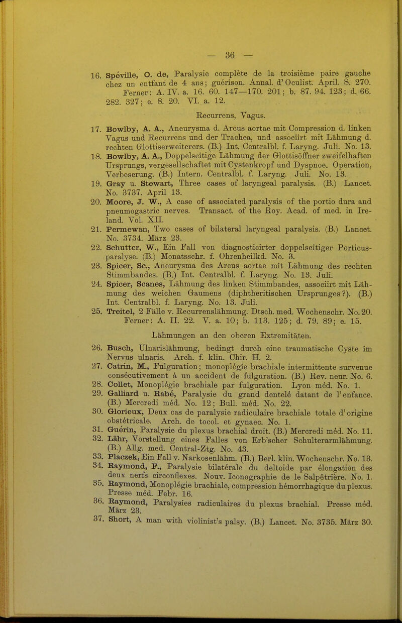 16. Speville, O. de, Paralysie complete de la troisieme paire gauche chez un entfant de 4 ans; guerison. Annal. d' Oculist. April. S. 270. Ferner: A. IV. a. 16. 60. 147—170. 201; b. 87. 94. 123; d. 66. 282. 327; e. 8. 20. VI. a. 12. Recurrens, Vagus. 17. Bowlby, A. A., Aneurysma d. Arcus aortae mit Compression d. linken Vagus und Recurrens und der Trachea, und associirt mit Lähmung d. rechten Glottiserweiterers. (B.) Int. Centralbl. f. Laryng. Juli. No. 13. 18. Bowlby, A. A., Doppelseitige Lähmung der Glottisöffner zweifelhaften Ursprungs, vergesellschaftet mit Cystenkropf und Dyspnoe. Operation, Verbeserung. (B.) Intern. Centralbl. f. Laryng. Juli. No. 13. 19. Gray u. Stewart, Three cases of laryngeal paralysis. (B.) Lancet. No. 3737. April 13. 20. Moore, J. W., A case of associated paralysis of the portio dura and pneumogastric nerves. Transact. of the Roy. Acad. of med in Ire- land. Vol. XU. 21. Permewan, Two cases of bilateral laryngeal paralysis. (B.) Lancet. No. 3734. März 23. 22. Schütter, W., Ein Fall von diagnosticirter doppelseitiger Porticus- paralyse. (B.) Monatsschr. f. Ohrenheilkd. No. 3. 23. Spicer, Sc., Aneurysma des Arcus aortae mit Lähmung des rechten Stimmbandes. (B.) Int. Centralbl. f. Laryng. No. 13. Juli. 24. Spicer, Scanes, Lähmung des linken Stimmbandes, associirt mit Läh- mung des weichen Gaumens (diphtheritischen Ursprunges ?). (B.) Int. Centralbl. f. Laryng. No. 13. Juli. 25. Treitel, 2 Fälle v. Recurrenslähmung. Dtsch. med. Wochenschr. No. 20. Ferner: A. II. 22. V. a. 10; b. 113. 125; d. 79. 89; e. 15. Lähmungen an den oberen Extremitäten. 26. Busch, Ulnarislähmung, bedingt durch eine traumatische Cyste im Nervus ulnaris. Arch. f. klin. Chir. H. 2. 27. Catrin, M., Fulguration; monoplegie brachiale intermittente survenue consecutivement ä un accident de fulguration. (B.) Rev. neur. No. 6. 28. Collet, Monoplegie brachiale par fulguration. Lyon med. No. 1. 29. Galliard u. Rabe, Paralysie du grand dentele datant de l'enfance. (B.) Mercredi med. No. 12; Bull. med. No. 22. 30. Glorieux, Deux cas de paralysie radiculaire brachiale totale d' origine obstetricale. Arch. de tocol. et gynaec. No. 1. 31. Guerin, Paralysie du plexus brachial droit. (B.) Mercredi med. No. 11. 32. Lahr, Vorstellung eines Falles von Erb'scher Schulterarmlähmung. (B.) Allg. med. Central-Ztg. No. 43. 33. Placzek, Ein Fall v. Narkosenlähm. (B.) Berl. klin. Wochenschr. No. 13. 34. Raymond, F., Paralysie bilaterale du deltoide par elongation des deux nerfs circonflexes. Nouv. Iconographie de le Salpetriere. No. 1. 35. Raymond, Monoplegie brachiale, compression hemorrhagique du plexus. Presse med. Febr. 16. 36. Raymond, Paralysies radiculaires du plexus brachial. Presse med. März 23. 37. Short, A man with violinist's palsy. (B.) Lancet. No. 3735. März 30.