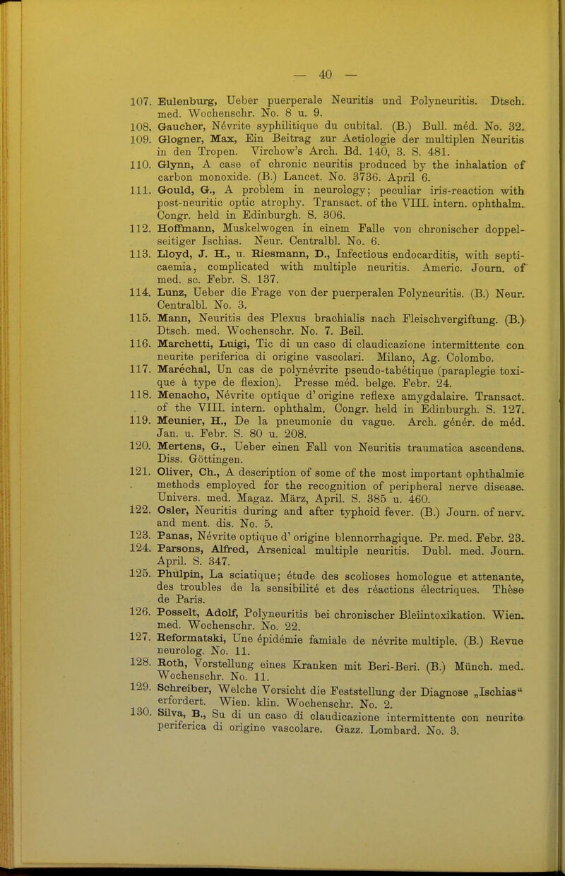 107. Eulenburg, Ueber puerperale Neuritis und Polyneuritis. Dtsch. med. Wochenschr. No. 8 u. 9. 108. Gaucher, Nevrite syphilitique du cubital. (B.) Bull. med. No. 32. 109. Glogner, Max, Ein Beitrag zur Aetiologie der multiplen Neuritis in den Tropen. Virchow's Arch. Bd. 140, 3. S. 481. 110. Glynn, A case of chronic neuritis produced by the inhalation of carbon monoxide. (B.) Lancet. No. 3736. April 6. 111. Gould, G., A problem in neurology; peculiar iris-reaction with post-neuritic optic atrophy. Transact. of the VIII. intern, ophthalnu Oongr. held in Edinburgh. S. 306. 112. Hoflfmann, Muskelwogen in einem Falle von chronischer doppel- seitiger Ischias. Neur. Centralbl. No. 6. 113. Lloyd, J. H., u. Riesmann, D., Infectious endocarditis, with septi- caemia, complicated with multiple neuritis. Americ. Journ. of med. sc. Febr. S. 137. 114. Lunz, Ueber die Frage von der puerperalen Polyneuritis. (B.) Neur. Centralbl. No. 3. 115. Mann, Neuritis des Plexus brachialis nach Fleischvergiftung. (B.) Dtsch. med. Wochenschr. No. 7. Beil. 116. Marchetti, Luigi, Tic di un caso di claudicazione intermittente con neurite periferica di origine vascolari. Milano, Ag. Colombo. 117. Marechal, Un cas de polynevrite pseudo-tabetique (paraplegie toxi- que ä type de flexion). Presse m6d. beige. Febr. 24. 118. Menacho, Nevrite optique d'origine reflexe amygdalaire. Transact. of the VIII. intern, ophthalm. Congr. held in Edinburgh. S. 127. 119. Meunier, H., De la pneumonie du vague. Arch. gener. de med. Jan. u. Febr. S. 80 u. 208. 120. Mertens, G., Ueber einen Fall von Neuritis traumatica ascendens, Diss. Göttingen. 121. Oliver, Ch., A description of some of the most important Ophthalmie methods employed for the recognition of peripheral nerve disease. Univers. med. Magaz. März, April. S. 385 u. 460. 122. Osler, Neuritis during and after typhoid fever. (B.) Journ. ofnerv. and ment. dis. No. 5. 123. Panas, Nevrite optique d1 origine blennorrhagique. Pr. med. Febr. 23„ 124. Parsons, Alfred, Arsenical multiple neuritis. Dubl. med. Journ. Aprü. S. 347. 125. Phulpin, La sciatique; dtude des scolioses homologue et attenante, des troubles de la sensibilite et des reactions electriques. These de Paris. 126. Posselt, Adolf, Polyneuritis bei chronischer Bleiintoxikation. Wien, med. Wochenschr. No. 22. 127. Eeformatski, Une epidemie famiale de nevrite multiple. (B.) Bevue neurolog. No. 11. 128. Roth, Vorstellung eines Kranken mit Beri-Beri. (B.) Münch, med. Wochenschr. No. 11. 129. Schreiber, Welche Vorsicht die Feststellung der Diagnose „Ischias erfordert. Wien. klin. Wochenschr. No. 2. 130. Silva, B., Su di un caso di claudicazione intermittente con neurite periferica di origine vascolare. Gazz. Lombard. No. 3.