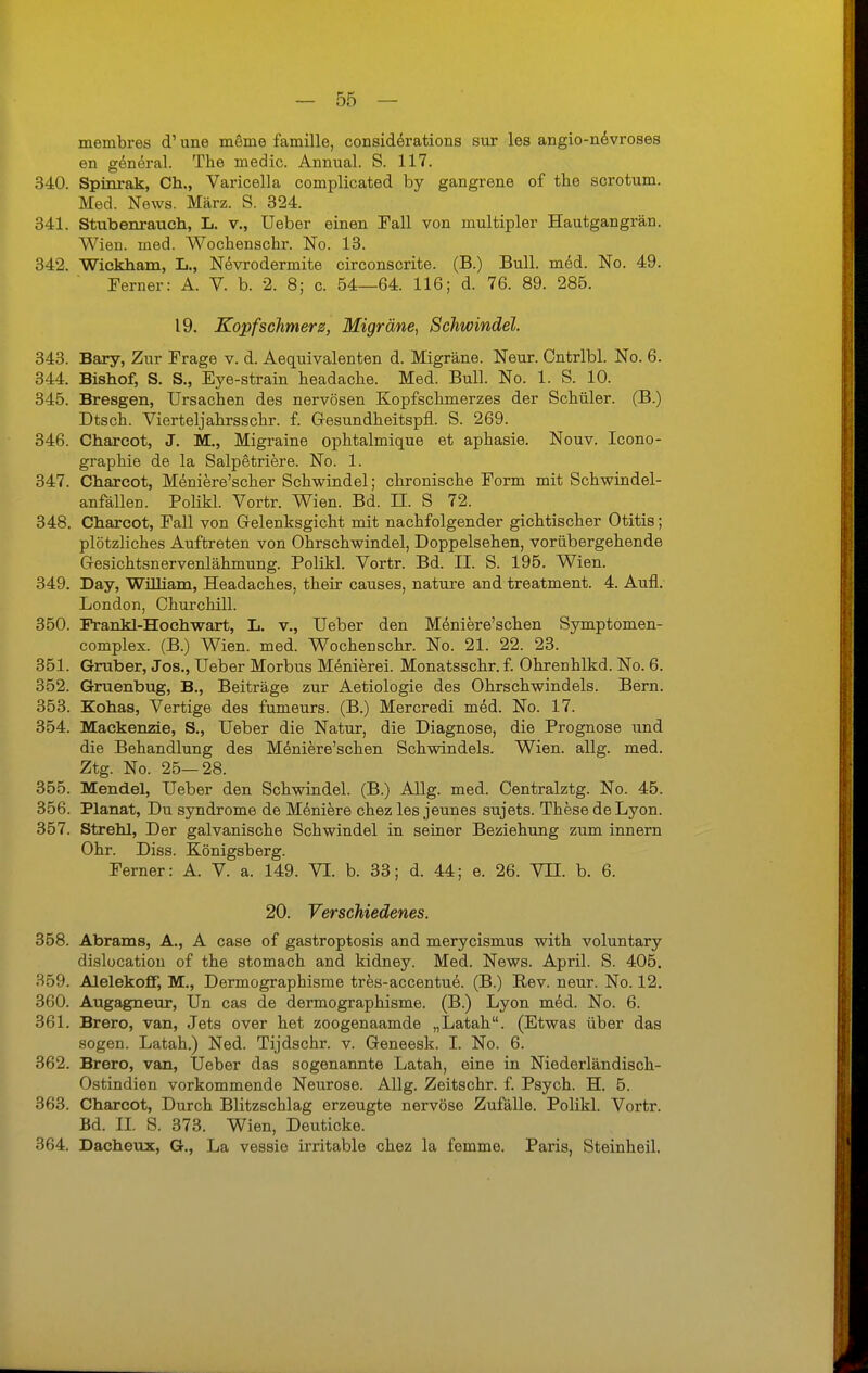 membres d' une meine famille, considerations sur les angio-nevroses en genäral. The media Annual. S. 117. 340. Spinrak, Ch., Varicella complicated by gangrene of tbe scrotum. Med. News. März. S. 324. 341. Stubenrauch, L. v., Ueber einen Fall von multipler Hautgangrän. Wien. med. Wochenschr. No. 13. 342. Wickham, L., Nevrodermite circonscrite. (B.) Bull. med. No. 49. Ferner: A. V. b. 2. 8; c. 54—64. 116; d. 76. 89. 285. 19. Kopfschmerz, Migräne, Schwindel. 343. Bary, Zur Frage v. d. Aequivalenten d. Migräne. Neur. Ontrlbl. No. 6. 344. Bishof, S. S., Eye-strain headache. Med. Bull. No. 1. S. 10. 345. Bresgen, Ursachen des nervösen Kopfschmerzes der Schüler. (B.) Dtsch. Vierteljahrsschr. f. Gesundheitspfl. S. 269. 346. Charcot, J. M., Migraine ophtalmique et aphasie. Nouv. Icono- graphie de la Salpetriere. No. 1. 347. Charcot, Meniere'scher Schwindel; chronische Form mit Schwindel- anfällen. Polikl. Vortr. Wien. Bd. II. S 72. 348. Charcot, Fall von Gelenksgicht mit nachfolgender gichtischer Otitis; plötzliches Auftreten von Ohrschwindel, Doppelsehen, vorübergehende Gesichtsnervenlähmung. Polikl. Vortr. Bd. II. S. 195. Wien. 349. Day, William, Headaches, their causes, nature and treatment. 4. Aufl. London, Churchill. 350. Frankl-Hochwart, L. v., Ueber den Meniere'schen Symptomen- complex. (B.) Wien. med. Wochenschr. No. 21. 22. 23. 351. Gruber, Jos., Ueber Morbus Menierei. Monatsschr. f. Ohrenhlkd. No. 6. 352. Gruenbug, B., Beiträge zur Aetiologie des Ohrschwindels. Bern. 353. Kohas, Vertigo des fumeurs. (B.) Mercredi me'd. No. 17. 354. Mackenzie, S., Ueber die Natur, die Diagnose, die Prognose und die Behandlung des Meniere'schen Schwindels. Wien. allg. med. Ztg. No. 25—28. 355. Mendel, Ueber den Schwindel. (B.) Allg. med. Centralztg. No. 45. 356. Planat, Du Syndrome de Moniere chez les jeunes sujets. These de Lyon. 357. Strehl, Der galvanische Schwindel in seiner Beziehung zum innern Ohr. Diss. Königsberg. Ferner: A. V. a. 149. VI. b. 33; d. 44; e. 26. VTI. b. 6. 20. Verschiedenes. 358. Abrams, A., A case of gastroptosis and merycismus with voluntary dislocation of the stomach and kidney. Med. News. April. S. 405. 359. Alelekoff, M., Dermographisme tres-accentue. (B.) Rev. neur. No. 12. 360. Augagneur, Un cas de dermographisme. (B.) Lyon med. No. 6. 361. Brero, van, Jets over het zoogenaamde „Latah. (Etwas über das sogen. Latah.) Ned. Tijdschr. v. Geneesk. I. No. 6. 362. Brero, van, Ueber das sogenannte Latah, eine in Niederländisch- Ostindien vorkommende Neurose. Allg. Zeitschr. f. Psych. H. 5. 363. Charcot, Durch Blitzschlag erzeugte nervöse Zufälle. Polikl. Vortr. Bd. IL S. 373. Wien, Deuticke. 364. Dacheux, G., La vessie irritable chez la femme. Paris, Steinheil.