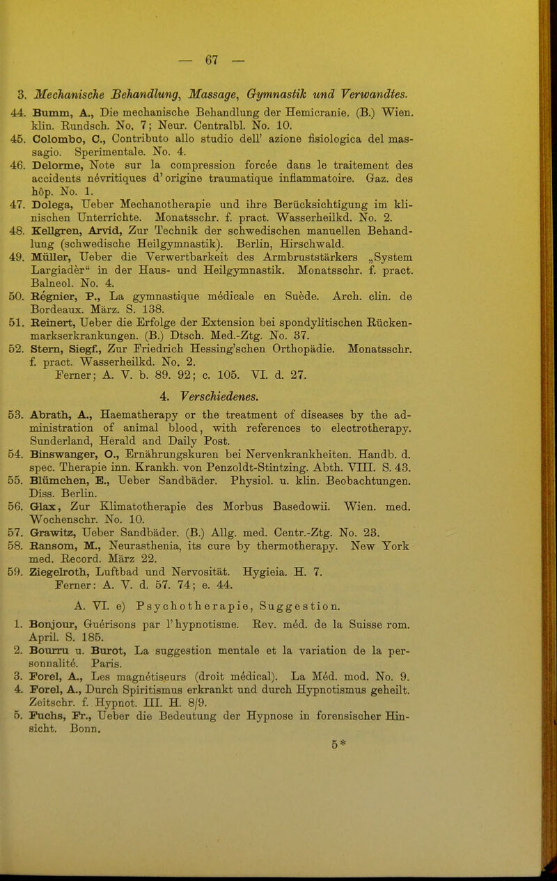 3. Mechanische Behandlung, Massage, Gymnastik und Verwandtes. 44. Bumm, A., Die mechanische Behandlung der Hemicranie. (B.) Wien, klin. Rundsch. No. 7; Neur. Centralbl. No. 10. 45. Colombo, C, Contributo allo studio dell' azione fisiologica del mas- sagio. Sperimentale. No. 4. 46. Delorme, Note sur la compression forcee dans le traitement des accidents nevritiques d'origine traumatique inflammatoire. Gaz. des höp. No. 1. 47. Dolega, Ueber Mechanotherapie und ihre Berücksichtigung im kli- nischen Unterrichte. Monatsschr. f. pract. Wasserheilkd. No. 2. 48. Kellgren, Arvid, Zur Technik der schwedischen manuellen Behand- lung (schwedische Heilgymnastik). Berlin, Hirschwald. 49. Müller, Ueber die Verwertbarkeit des Armbruststärkers „System Largiader in der Haus- und Heilgymnastik. Monatsschr. f. pract. Balneol. No. 4. 50. Begnier, P., La gymnastique medicale en Suede. Arch. clin. de Bordeaux. März. S. 138. 51. Beinert, Ueber die Erfolge der Extension bei spondylitischen Rücken- markserkrankungen. (B.) Dtsch. Med.-Ztg. No. 37. 52. Stern, Siegf., Zur Friedrich Hessing'schen Orthopädie. Monatsschr. f. pract. Wasserheilkd. No. 2. Ferner; A. V. b. 89. 92; c. 105. VI. d. 27. 4. Verschiedenes. 53. Abrath, A., Haematherapy or the treatment of diseases by the ad- ministration of animal blood, with references to electrotherapy. Sunderland, Herald and Daily Post. 54. Binswanger, O., Ernährungskuren bei Nervenkrankheiten. Handb. d. spec. Therapie inn. Krankh. von Penzoldt-Stintzing. Abth. VDH. S. 43. 55. Blümchen, E., Ueber Sandbäder. Physiol. u. klin. Beobachtungen. Diss. Berlin. 56. Glax, Zur Klimatotherapie des Morbus Basedowii. Wien. med. Wochenschr. No. 10. 57. Grawitz, Ueber Sandbäder. (B.) Allg. med. Centr.-Ztg. No. 23. 58. Bansom, M., Neurasthenia, its eure by thermotherapy. New York med. Record. März 22. 59. Ziegelroth, Luftbad und Nervosität. Hygieia. H. 7. Ferner: A. V. d. 57. 74; e. 44. A. VI. e) Psychotherapie, Suggestion. 1. Bonjour, Ghierisons par 1'hypnotisme. Rev. med. de la Suisse rom. April. S. 185. 2. Bourru u. Burot, La Suggestion mentale et la Variation de la per- sonnalite. Paris. 3. Porel, A., Les magnetiseurs (droit medioal). La Med. mod. No. 9. 4. Porel, A., Durch Spiritismus erkrankt und durch Hypnotismus geheilt. Zeitschr. f. Hypnot. HI. H. 8/9. 5. Puchs, Fr., Ueber die Bedeutung der Hypnose in forensischer Hin- sicht. Bonn. 5*