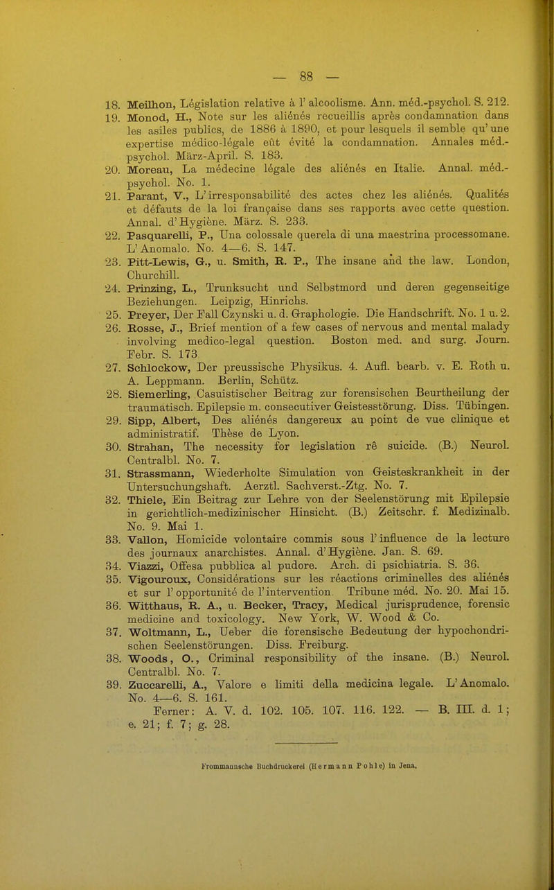 18. Meilhon, Legislation relative ä 1' alcoolisme. Ann. med.-psychol. S. 212. 19. Monod, H., Note sur les alienes recueillis apres condamnation dans les asiles publics, de 1886 ä 1890, et pour lesquels il semble qu'une expertise niedico-legale eüt evite la condamnation. Annales med.- psychol. März-April. S. 183. 20. Moreau, La medecine legale des alienes en Italie. Annal. med.- psychol. No. 1. 21. Parant, V., L'irresponsabilite des actes chez les alienes. Qualites et defauts de la loi francaise dans ses rapports avec cette question. Annal. d'Hygiene. März. S. 233. 22. Pasquarelli, P., Una colossale querela di una maestrina processomane. L' Anomale No. 4—6. S. 147. 23. Pitt-Lewis, G., u. Smith, R. P., The insane and the law. London, Churchill. 24. Prinzing, L., Trunksucht und Selbstmord und deren gegenseitige Beziehungen. Leipzig, Hinrichs. 25. Preyer, Der Fall Czynski u. d. Graphologie. Die Handschrift. No. 1 u. 2. 26. Rosse, J., Brief mention of a few cases of nervous and mental malady involving medico-legal question. Boston med. and surg. Journ. Febr. S. 173 27. Schlockow, Der preussische Physikus. 4. Aufl. bearb. v. E. Koth u. A. Leppmann. Berlin, Schütz. 28. Siemerling, Casuistischer Beitrag zur forensischen Beurtheilung der traumatisch. Epilepsie m. consecutiver Geistesstörung. Diss. Tübingen. 29. Sipp, Albert, Des alienes dangereux au point de vue clinique et administrativ These de Lyon. 30. Strahan, The necessity for legislation re suicide. (B.) Neurol. Centralbl. No. 7. 31. Strassmann, Wiederholte Simulation von Geisteskrankheit in der Untersuchungshaft. Aerztl. Sachverst.-Ztg. No. 7. 32. Thiele, Ein Beitrag zur Lehre von der Seelenstörung mit Epilepsie in gerichtlich-medizinischer Hinsicht. (B.) Zeitschr. f. Medizinalb. No. 9. Mai 1. 33. Vallon, Homicide volontaire commis sous l'influence de la lecture des journaux anarchistes. Annal. d'Hygiene. Jan. S. 69. 34. Viazzi, Offesa pubblica al pudore. Arch. di psichiatria. S. 36. 35. Vigouroux, Considerations sur les reactions criminelles des alienes et sur 1'opportunite de l'intervention. Tribüne med. No. 20. Mai 15. 36. Wittnaus, R. A., u. Becker, Tracy, Medical jurisprudence, forensic medicine and toxicology. New York, W. Wood & Co. 37. Woltmann, L., Ueber die forensische Bedeutung der hypochondri- schen Seelenstörungen. Diss. Freiburg. 38. Woods, O., Criminal responsibility of the insane. (B.) Neurol. Centralbl. No. 7. 39. Zuccarelli, A., Valore e limiti della medicina legale. L' Anomale No. 4—6. S. 161. Ferner: A. V. d. 102. 105. 107. 116. 122. — B. IH. d. 1; e. 21; f. 7; g. 28. Frommauusehe Buchdruckerei (Hermann Pohle) in Jena.