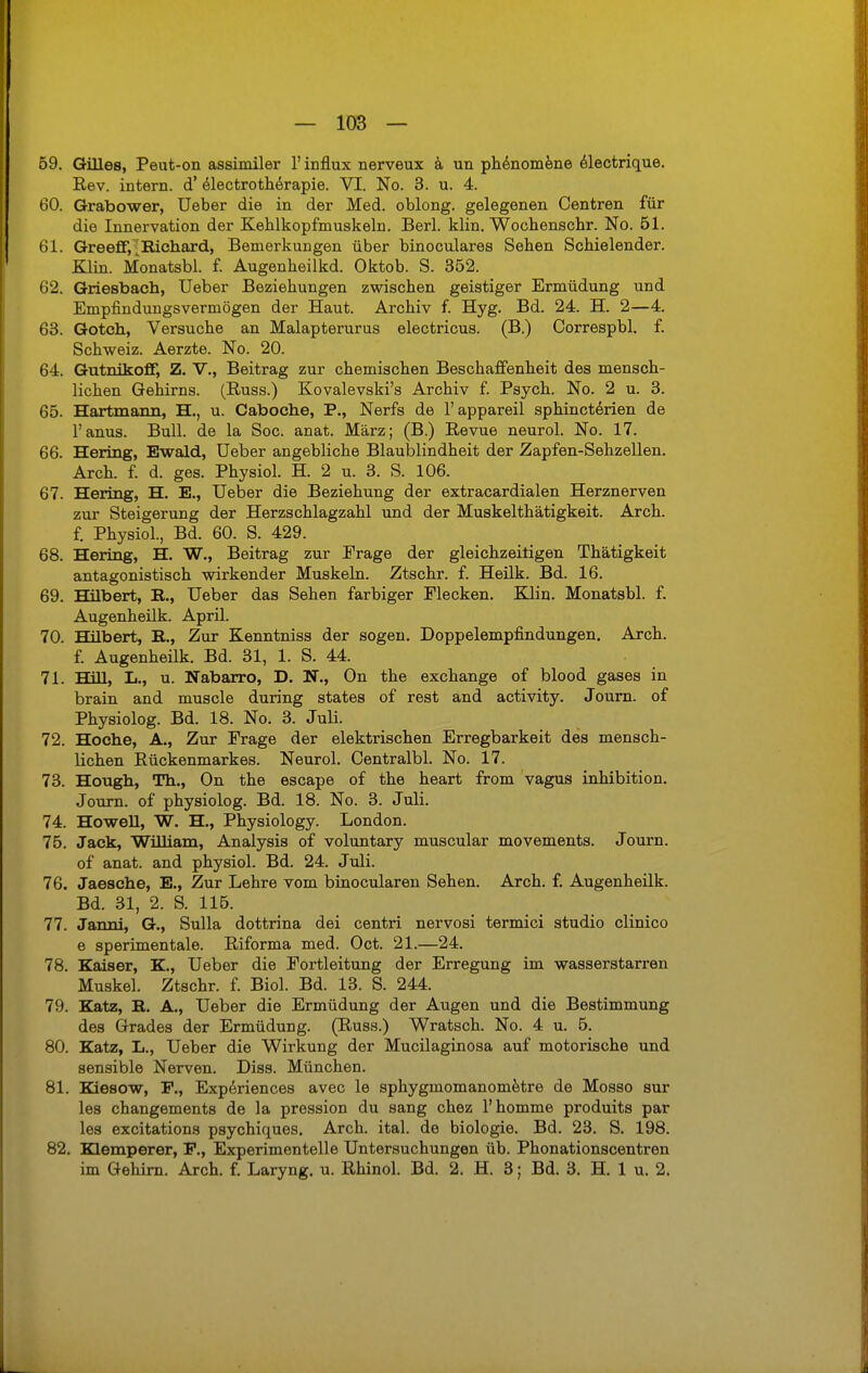 59. Gilles, Peut-on assimiler l'influx nerveux a un phenomene electrique. Rev. intern, d' electrotherapie. VI. No. 3. u. 4. 60. Grabower, Ueber die in der Med. oblong, gelegenen Centren für die Innervation der Kehlkopfmuskeln. Berl. klin. Wocbenschr. No. 51. 61. GreefF,^ Richard, Bemerkungen über binoculares Sehen Schielender. Klin. Monatsbl. f. Augenheilkd. Oktob. S. 352. 62. Griesbach, Ueber Beziehungen zwischen geistiger Ermüdung und Empfindungsvermögen der Haut. Archiv f. Hyg. Bd. 24. H. 2—4. 63. Gotch, Versuche an Malapterurus electricus. (B.) Correspbl. f. Schweiz. Aerzte. No. 20. 64. Gutnikoff, Z. V., Beitrag zur chemischen Beschaffenheit des mensch- lichen Gehirns. (Russ.) Kovalevski's Archiv f. Psych. No. 2 u. 3. 65. Hartmann, H., u. Caboche, P., Nerfs de l'appareil sphincterien de l'anus. Bull, de la Soc. anat. März; (B.) Revue neurol. No. 17. 66. Hering, Ewald, Ueber angebliche Blaublindheit der Zapfen-Sehzellen. Arch. f. d. ges. Physiol. H. 2 u. 3. S. 106. 67. Hering, H. E., Ueber die Beziehung der extracardialen Herznerven zur Steigerung der Herzschlagzahl und der Muskelthätigkeit. Arch. f. Physiol., Bd. 60. S. 429. 68. Hering, H. W., Beitrag zur Frage der gleichzeitigen Thätigkeit antagonistisch wirkender Muskeln. Ztschr. f. Heilk. Bd. 16. 69. Hilbert, E., Ueber das Sehen farbiger Flecken. Klin. Monatsbl. f. Augenheilk. April. 70. Hilbert, R., Zur Kenntniss der sogen. Doppelempfindungen. Arch. f. Augenheilk. Bd. 31, 1. S. 44. 71. Hill, L., u. Nabarro, D. N., On the exchange of blood gases in brain and muscle during states of rest and activity. Journ. of Physiolog. Bd. 18. No. 3. Juli. 72. Hoche, A., Zur Frage der elektrischen Erregbarkeit des mensch- lichen Rückenmarkes. Neurol. Centralbl. No. 17. 73. Hough, Th., On the escape of the heart from vagus Inhibition. Journ. of physiolog. Bd. 18. No. 3. Juli. 74. Howell, W. H., Physiology. London. 75. Jack, William, Analysis of voluntary muscular movements. Journ. of anat. and physiol. Bd. 24. Juli. 76. Jaesche, E., Zur Lehre vom binocularen Sehen. Arch. f. Augenheilk. Bd. 31, 2. S. 115. 77. Janni, G., Sulla dottrina dei centri nervosi termici studio clinico e sperimentale. Riforma med. Oct. 21.—24. 78. Kaiser, K., Ueber die Fortleitung der Erregung im wasserstarren Muskel. Ztschr. f. Biol. Bd. 13. S. 244. 79. Katz, R. A., Ueber die Ermüdung der Augen und die Bestimmung des Grades der Ermüdung. (Russ.) Wratsch. No. 4 u. 5. 80. Katz, L., Ueber die Wirkung der Mucilaginosa auf motorische und sensible Nerven. Diss. München. 81. Kiesow, F., Experiences avec le sphygmomanometre de Mosso sur les changements de la pression du sang chez l'homme produits par les excitations psychiques. Arch. ital. de biologie. Bd. 23. S. 198. 82. Klemperer, F., Experimentelle Untersuchungen üb. Phonationscentren im Gehirn. Arch. f. Laryng. u. Rhinol. Bd. 2. H. 3; Bd. 3. H. 1 u. 2.