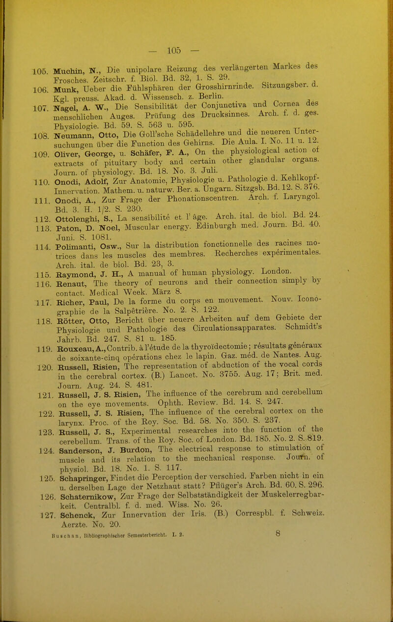 105 Muchin, N., Die unipolare Reizung des verlängerten Markes des Frosches. Zeitschr. f. Biol. Bd. 32, 1. S. 29. 106. Münk, Ueber die Fühlsphären der Grosshirnrinde, bitzungsber. a. Kel preuss. Akad. d. Wissensch, z. Berlin. 107 Nagel A. W., Die Sensibilität der Oonjunctiva und Cornea des  menschlichen Auges. Prüfung des Drucksinnes. Arch. f. d. ges. Physiologie. Bd. 59. S. 563 u. 595. 108 Neumann, Otto, Die Goll'sche Schädellehre und die neueren Unter- suchungen über die Function des Gehirns. Die Aula. I. No. 11 u. 12. 109 Oliver, George, u. Schäfer, F. A., On the physiological action ol extracts of pituitary body and certain other glandulär organs. Journ. of physiology. Bd. 18. No. 3. Juli. 110. Onodi, Adolf, Zur Anatomie, Physiologie u. Pathologie d Kehlkopi- Innervation. Mathem. u. naturw. Ber. a. Ungarn. Sitzgsb. Bd. 12. b. ö<b. 111. Onodi, A., Zur Frage der Phonationscentren. Arch. f. Laryngol. ' Bd. 3. H. 1/2. S. 230. . ' 112. Ottolenghi, S., La sensibilite et 1' äge. Arch. ital. de biol. Bd. 24. 113. Paton, D. Noel, Muscular energy. Edinburgh med. Journ. Bd. 40. Juni. S. 1081. 114 Pohmanti, Osw., Sur la distribution fonctionnelle des racmes mo- trices dans les muscles des membres. Recherches experimentales. Arch. ital. de biol. Bd. 23, 3. 115. Baymond, J. H„ A manual of human physiology. London. 116. Benaut, The theory of neurons and their connection simply by contact. Medical Week. März 8. 117. Bicher, Paul, De la forme du corps en mouvement. Nouv. Icono- graphie de la Salpetriere. No. 2. S. 122. 118. Bötter, Otto, Bericht über neuere Arbeiten auf dem Gebiete der Physiologie und Pathologie des Circulationsapparates. Schmidt's Jahrb. Bd. 247. S. 81 u. 185. ' 119. Bouxeau, A., Contrib. ä l'etude de la thyroidectomie; resultats generaux de soixante-cinq Operations chez le lapin. Gaz. med. de Nantes. Aug. 120 BusseU, Bisien, The representation of abduction of the vocal cords in the cerebral cortex. (B.) Lancet. No. 3755. Aug. 17; Brit. med. Journ. Aug. 24. S. 481. 121. BusseU, J. S. Bisien, The influence of the cerebrum and_cerebellum on the eye movements. Ophth. Review. Bd. 14. S. 247. 122 BusseU, J. S. Bisien, The influence of the cerebral cortex on the larynx. Proc. of the Roy. Soc. Bd. 58. No. 350. S. 237. 123. Bussell, J. S., Experimental researches into the function of the cerebellum. Trans, of the Roy. Soc. of London. Bd. 185. No. 2. S. 819. 124. Sanderson, J. Burdon, The electrical response to Stimulation of muscle and its relation to the mechanical response. JouTn. of physiol. Bd. 18. No. 1. S. 117. 125. Sehapringer, Findet die Perception der verschied. Farben nicht in ein u. derselben Lage der Netzhaut statt? Pflüger's Arch. Bd. 60. S. 296. 126. Schaternikow, Zur Frage der Selbstständigkeit der Muskelerregbar- keit. Centralbl. f. d. med. Wiss. No. 26. 127. Schenck, Zur Innervation der Iris. (B.) Correspbl. f. Schweiz. Aerzte. No. 20. Busch an, Bibliographischer Semesterbericht. I. 2. 8