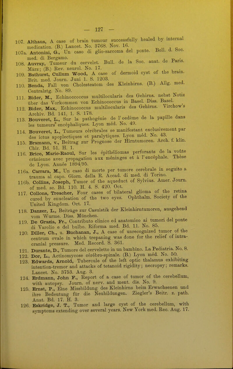 107 Althaus, A case of brain tumour successfully healed by internal medication. (B.) Lancet. No. 3768. Nov. 16. 107a. Antonini, G., Un caso di glio-sarcoma del ponte. Boll. ü. boc. med. di Bergamo. j t> • 108. Auvray, Tumeur du cervelet. Bull, de la Soc. anat. de Paris. März; (B.) Rev. neurol. No. 17. . 109. Bathurst, Cullum Wood, A case of dermoid cyst of the brain. Brit. med. Journ. Juni 1. S. 1203. ' , 110. Benda, Fall von Cholesteatom des Kleinhirns. (B.) Allg. med. Centralztg. No. 89. 111. Bider, M., Echinoccoccus multilocularis des Gehirns, nebst Notiz über das Vorkommen von Echinococcus in Basel. Diss. Basel. ^ 112 Bider, Max, Echinococcus multilocularis des Gehirns. Virchows Archiv. Bd. 141, 1. S. 178. 113. Bouveret, L., Sur la pathogenie de 1' Oedeme de la papille dans les tumeurs encephaliques. Lyon med. No. 49. 114. Bouveret, L., Tumeurs cerebrales se manifestant exclusivement par des ictus apoplectiques et paralytiques. Lyon med. No. 43. 115. Bramann, v., Beitrag zur Prognose der Hirntumoren. Arch. 1. kirn. Chir. Bd. 51. H. 1. 116 Brice, Marie-Raoul, Sur les epithehomas perforants de la voute cränienne avec propagation aux meninges et ä l'encephale. These de Lyon. Annee 1894/95. 116a. Carrara, M., Un caso di morte per tumore cerebrale in seguito a trauma al capo. Giorn. della R. Accad. di med. di Tormo. 116b Collins, Joseph, Tumor of the aqueduct of Sylvius. Amer. Journ. of med. sc. Bd. 110. H. 4. S. 420. Oct. 117 Collons, Treacher, Four cases of bilateral gHoma of the retma ' cured by enucleation of the two eyes. Ophthalm. Society of the United Kingdom. Oct. 17. 118. Danzer, L., Beiträge zur Casuistik der Kleinhirntumoren, ausgehend vom Wurme. Diss. München. 119. De Grazia, Fr., Contributo clinico ed anatomico ai tumori del ponte di Varolio e del bulbo. Riforma med. Bd. 11. No. 85. 120. Diller, Ch., u. Buchanan, J., A case of unrecognized tumor of the centrum ovale in which trepaning was done for the relief of intra- cranial pressure. Med. Record. S. 361. 121. Durante, D., Tumore del cerveletto in un bambino. La Pediatria. No. 8. 122. Dor, L., Actinomycose cerebro-spinale. (B.) Lyon med. No. 50. 123. Edwards, Arnold, Tubercule of the left optic thalamus exhibiting ' intention-tremor and attacks of tetanoid rigidity; necropsy; remarks. Lancet. No. 3753. Aug. 3. 124. Erdmann, John F., Report of a case of tumor of the cerebellum, with autopsy. Journ. of nerv, and ment. dis. No. 9. 125. Ernst, P., Eine Missbildung des Kleinhirns beim Erwachsenen und ihre Bedeutung für die Neubildungen. Ziegler's Beitr. z. path. Anat. Bd. 17. H. 3. 126. Eskridge, J. T., Tumor and large cyst of the cerebellum, with Symptoms extending over several years. New York med. Ree. Aug. 17.