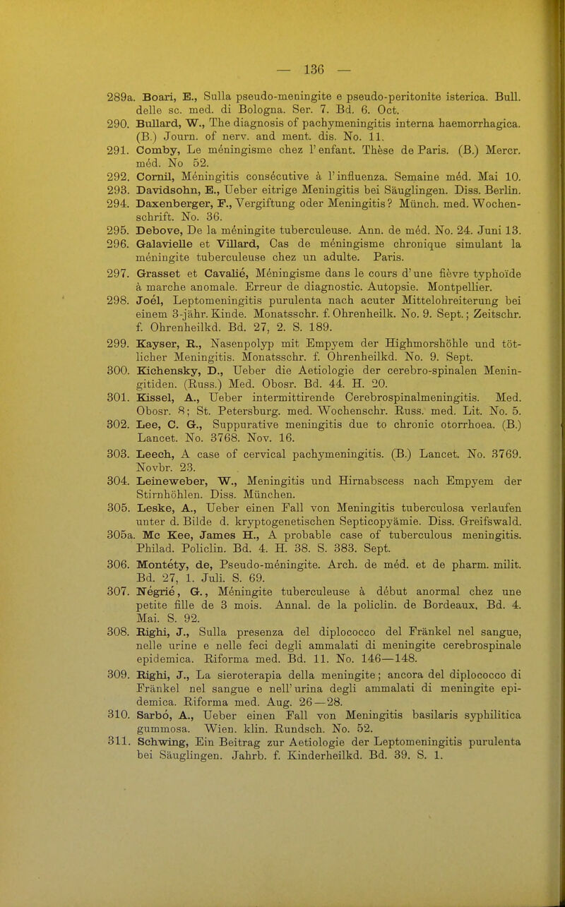 289a. Boari, E., Sulla pseudo-meningite e pseudo-peritonite isterica. Bull, delle sc. med. di Bologna. Ser. 7. Bd. 6. Oct. 290. Bullard, W., The diagnosis of pachymeningitis interna haemorrhagica. (B.) Journ. of nerv, and ment. dis. No. 11. 291. Comby, Le meningisme chez 1' enfant. These de Paris. (B.) Mercr. med. No B2. 292. Cornil, Meningitis consecutive a l'influenza. Semaine med. Mai 10. 293. Davidsohn, E., Ueber eitrige Meningitis bei Säuglingen. Diss. Berlin. 294. Daxenberger, F., Vergiftung oder Meningitis ? Münch, med. Wochen- schrift. No. 36. 295. Debove, De la meningite tuberculeuse. Ann. de med. No. 24. Juni 13. 296. Galavielle et Villard, Cas de meningisme chronique simulant la meningite tuberculeuse chez un adulte. Paris. 297. Grasset et Cavalie, Meningisme dans le cours d'une fievre typhoide ä marche anomale. Erreur de diagnostic. Autopsie. Montpellier. 298. Joel, Leptomeningitis purulenta nach acuter Mittelohreiterung bei einem 3-jähr. Kinde. Monatsschr. f. Ohrenheilk. No. 9. Sept.; Zeitschr. f. Ohrenheilkd. Bd. 27, 2. S. 189. 299. Kayser, R., Nasenpolyp mit Empyem der Highmorshöhle und töt- licher Meningitis. Monatsschr. f. Ohrenheilkd. No. 9. Sept. 300. Kichensky, D., Ueber die Aetiologie der cerebro-spinalen Menin- gitiden. (Buss.) Med. Obosr. Bd. 44. H. 20. 301. Eissel, A., Ueber intermittirende Cerebrospinalmeningitis. Med. Obosr. 8; St. Petersburg, med. Wochenschr. Buss. med. Lit. No. 5. 302. Lee, C. G., Suppurative meningitis due to chronic otorrhoea. (B.) Lancet. No. 3768. Nov. 16. 303. Leech, A case of cervical pachymeningitis. (B.) Lancet. No. 3769. Novbr. 23. 304. Leineweber, W., Meningitis und Hirnabscess nach Empyem der Stirnhöhlen. Diss. München. 305. Leske, A., Ueber einen Eall von Meningitis tuberculosa verlaufen unter d. Bilde d. kryptogenetischen Septicopyämie. Diss. Greifswald. 305a. Mc Kee, James H., A probable case of tuberculous meningitis. Philad. Policlin. Bd. 4. H. 38. S. 383. Sept. 306. Montety, de, Pseudo-meningite. Arch. de med. et de pharm, milit. Bd. 27, 1. Juli. S. 69. 307. Negrie, G., Meningite tuberculeuse ä debut anormal chez une petite fille de 3 mois. Annal. de la policlin. de Bordeaux, Bd. 4. Mai. S. 92. 308. Bighi, J., Sulla presenza del diplococco del Eränkel nel sangue, nelle urine e nelle feci degli ammalati di meningite cerebrospinale epidemica. Biforma med. Bd. 11. No. 146—148. 309. Bighi, J., La sieroterapia della meningite; ancora del diplococco di Eränkel nel sangue e nell'urina degli ammalati di meningite epi- demica. Biforma med. Aug. 26 — 28. 310. Sarbö, A., Ueber einen Fall von Meningitis basilaris syphilitica gummosa. Wien. klin. Bundsch. No. 52. 311. Schwing, Ein Beitrag zur Aetiologie der Leptomeningitis purulenta bei Säuglingen. Jahrb. f. Kinderheilkd. Bd. 39. S. 1.
