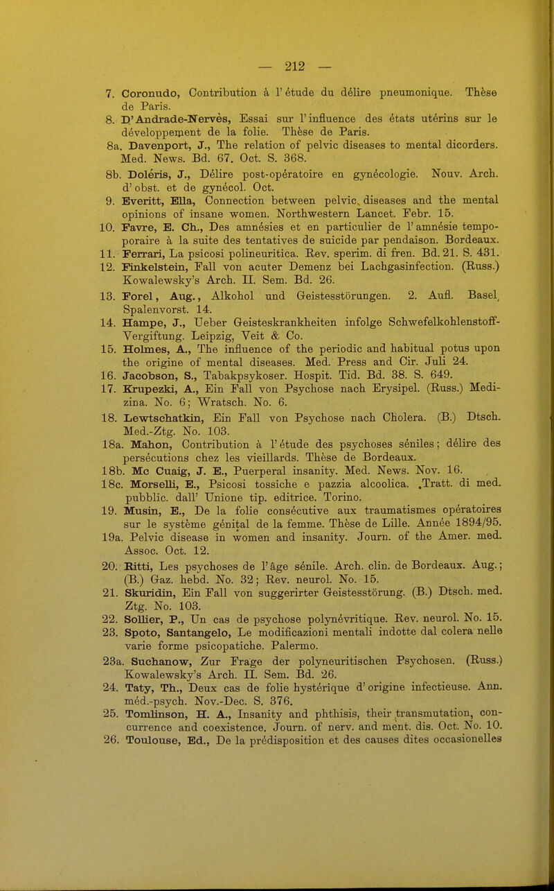 7. Coronudo, Contribution a V etude du delire pneumonique. These de Paris. 8. Et'Andrade-Nerves, Essai sur l'influence des etats uterins sur le developpement de la folie. These de Paris. 8a. Davenport, J., The relation of pelvic diseases to mental dicorders. Med. News. Bd. 67. Oct. S. 368. 8b. Doleris, J., Delire post-operatoire en gynecologie. Nouv. Arch. d' obst. et de gynecol. Oct. 9. Everitt, Ella, Connection between pelvic. diseases and the mental opinions of insane women. Northwestern Lancet. Febr. 15. 10. Favre, E. Ch., Des amnesies et en particulier de 1' amnesie tempo- poraire ä la suite des tentatives de suicide par pendaison. Bordeaux. 11. Ferrari, La psicosi polineuritica. Rev. sperim. di fren. Bd. 21. S. 431. 12. Finkelstern, Fall von acuter Demenz bei Lachgasinfection. (Russ.) Kowalewsky's Arch. II. Sem. Bd. 26. 13. Forel, Aug., Alkohol und Geistesstörungen. 2. Aufl. Basel, Spalenvorst. 14. 14. Hampe, J., Ueber Geisteskrankheiten infolge Schwefelkohlenstoff- Vergiftung. Leipzig, Veit & Co. 15. Holmes, A., The influence of the periodic and habitual potus upon the origine of mental diseases. Med. Press and Cir. Juli 24. 16. Jacobson, S., Tabakpsykoser. Hospit. Tid. Bd. 38. S. 649. 17. Krupezki, A., Ein Fall von Psychose nach Erysipel. (Russ.) Medi- zin a. No. 6; Wratsch. No. 6. 18. Lewtschatkin, Ein Fall von Psychose nach Cholera. (B.) Dtsch. Med.-Ztg. No. 103. 18a. Mahon, Contribution ä 1' etude des psychoses seniles; delire des persecutions chez les vieillards. These de Bordeaux. 18b. Mc Cuaig, J. E., Puerperal insanity. Med. News. Nov. 16. 18c. Morselli, E., Psicosi tossiche e pazzia alcoolica. .Tratt. di med. pubblic. dall' Unione tip. editrice. Torino. 19. Musin, E., De la folie consecutive aux traumatismes operatoires sur le Systeme genital de la femme. These de Lille. Annee 1894/95. 19a. Pelvic disease in women and insanity. Journ. of the Amer. med. Assoc. Oct. 12. 20. Eitti, Les psychoses de 1' äge senile. Arch. clin. de Bordeaux. Aug.; (B.) Gaz. hebd. No. 32; Rev. neurol. No. 15. 21. Skuridin, Ein Fall von suggerirter Geistesstörung. (B.) Dtsch. med. Ztg. No. 103. 22. SoUier, P., Un cas de psychose polynevritique. Rev. neurol. No. 15. 23. Spoto, Santangelo, Le modificazioni mentali indotte dal colera nelle varie forme psicopatiche. Palermo. 23a. Suehanow, Zur Frage der polyneuritischen Psychosen. (Russ.) Kowalewsky's Arch. U. Sem. Bd. 26. 24. Taty, Th., Deux cas de folie hysterique d' origine infectieuse. Ann. med.-psych. Nov.-Dec. S. 376. 25. Tomlinson, H. A., Insanity and phthisis, their transmutation, con- currence and coexistence. Journ. of nerv, and ment. dis. Oct. No. 10. 26. Toulouse, Ed., De la predisposition et des causes dites occasionelles
