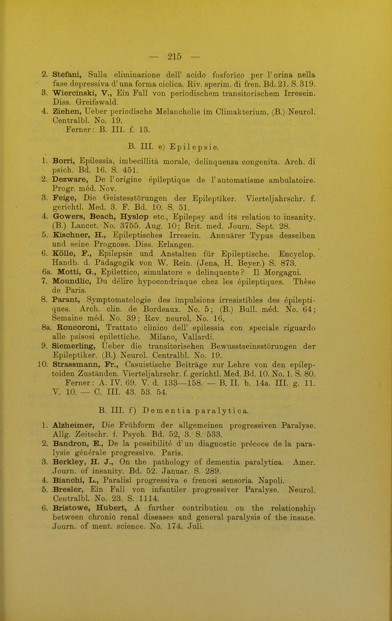 2. Stefani, Sulla eliininazione dell' acido fosforico per 1' orina nella fase depressiva d'una forma ciclica. Riv. sperim. di fren. Bd. 21. S. 319. 3. Wiercinski, V., Ein Fall von periodischem transitorischem Irresein. Diss. Greifswald. 4. Ziehen, lieber periodische Melancholie im Climakterium. (B.) Neurol. Centralbl. No. 19. Ferner: B. Iii. f. 13. B. III. e) Epilepsie. 1. Borri, Epilessia, imbecillitä morale, delinquenza congenita. Arch. di psich. Bd. 16. S. 451. 2. Dezware, De 1' origine epileptique de 1' automatisme ambulatoire. Progr. med. Nov. 3. Feige, Die Geistesstörungen der Epileptiker. Vierteljahrschr. f. gerichtl. Med. 3. F. Bd. 10. S. 51. 4. Gowers, Beach, Hyslop etc., Epilepsy and its relation to insanity. (B.) Lancet. No. 3755. Aug. 10; Brit. med. Journ. Sept. 28. 5. Kischner, H., Epileptisches Irresein. Annuärer Typus desselben und seine Prognose. Diss. Erlangen. 6. Kölle, F., Epilepsie und Anstalten für Epileptische. Encyclop. Handb. d. Pädagogik von W. Rein. (Jena, H. Beyer.) S. 873. 6a. Motti, G., Epilettico, simulatore e delinquente? H Morgagni. 7. MouncUic, Du delire hypocondriaque chez les epileptiques. These de Paris. 8. Parant, Symptomatologie des impulsions irresistibles des epilepti- ques. Arch. clin. de Bordeaux. No. 5; (B.) Bull. med. No. 64; Semaine med. No. 39; Rev. neurol. No. 16. 8a. Boncoroni, Trattato clinico dell' epilessia con speciale riguardo alle psisosi epilettiche. Milano, Vallardi. 9. Siemerling, Ueber die transitorisehen Bewusstseinsstörungen der Epileptiker. (B.) Neurol. Centralbl. No. 19. 10. Strassmann, Fr., Casuistische Beiträge zur Lehre von den epilep- toiden Zuständen. Vierteljahrschr. f. gerichtl. Med. Bd. 10. No. 1. S. 80. Ferner: A. IV. 69. V. d. 133—158. — B. H. b. 14a. IE. g. 11. V. 10. — C. III. 43. 53. 54. B. IE. f) Dementia paralytica. 1. Alzheimer, Die Frühform der allgemeinen progressiven Paralyse. Allg. Zeitschr. f. Psych. Bd. 52, 3. S. 533. 2. Bandron, E., De la possibilite d' un diagnostic precoce de la para- lysie generale progressive. Paris. 3. Berkley, H. J., On the pathology of dementia paralytica. Amer. Journ. of insanity. Bd. 52. Januar. S. 289. 4. Bianchi, L., Paralisi progressiva e frenosi sensoria. Napoli. 5. Bresler, Ein Fall von infantiler progressiver Paralyse. Neurol. Ceutralbl. No. 23. S. 1114. 6. Bristowe, Hubert, A further contribution on the relationship between chronic renal diseases and general paralysis of the insane. Journ. of ment. science. No. 174. Juli.