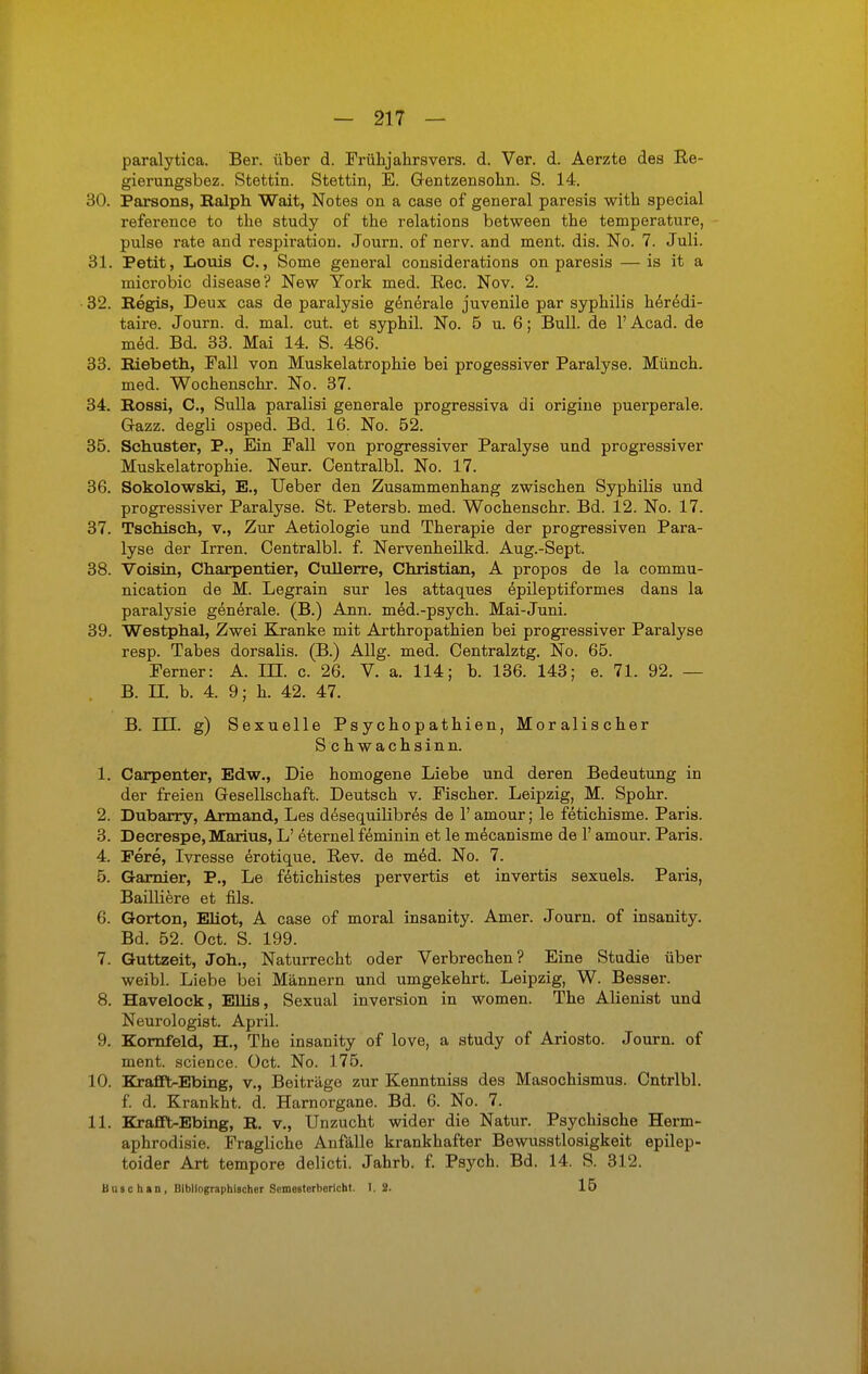 paralytica. Ber. über d. Frühjahrsvers. d. Ver. d. Aerzte des Re- gierungsbez. Stettin. Stettin, E. Gentzensohn. S. 14. 30. Parsons, Balph Wait, Notes on a case of general paresis with special reference to the study of the relations between the temperature, pulse rate and respiration. Journ. of nerv, and ment. dis. No. 7. Juli. 31. Petit, Louis C., Some general considerations on paresis — is it a microbic disease? New York med. Ree. Nov. 2. • 32. Begis, Deux cas de paralysie generale juvenile par Syphilis heredi- taire. Journ. d. mal. cut. et syphil. No. 5 u. 6; Bull, de 1' Acad. de med. Bd. 33. Mai 14. S. 486. 33. Biebeth, Fall von Muskelatrophie bei progessiver Paralyse. Münch, med. Wochenschr. No. 37. 34. Bossi, C, Sulla paralisi generale progressiva di origine puerperale. Gazz. degli osped. Bd. 16. No. 52. 35. Schuster, P., Ein Fall von progressiver Paralyse und progressiver Muskelatrophie. Neur. Centralbl. No. 17. 36. Sokolowski, E., Ueber den Zusammenhang zwischen Syphilis und progressiver Paralyse. St. Petersb. med. Wochenschr. Bd. 12. No. 17. 37. Tschisch, v., Zur Aetiologie und Therapie der progressiven Para- lyse der Irren. Centralbl. f. Nervenheilkd. Aug.-Sept. 38. Voisin, Charpentier, Cullerre, Christian, A propos de la commu- nication de M. Legrain sur les attaques epileptiformes dans la paralysie generale. (B.) Ann. med.-psych. Mai-Juni. 39. Westphal, Zwei Kranke mit Arthropathien bei progressiver Paralyse resp. Tabes dorsalis. (B.) Allg. med. Centralztg. No. 65. Ferner: A. III. c. 26. V. a. 114; b. 136. 143; e. 71. 92. — B. II. b. 4. 9; h. 42. 47. B. III. g) Sexuelle Psychopathien, Moralischer S chwachsinn. 1. Carpenter, Edw., Die homogene Liebe und deren Bedeutung in der freien Gesellschaft. Deutsch v. Fischer. Leipzig, M. Spohr. 2. Dubarry, Armand, Les desequilibres de 1' amour; le fetichisme. Paris. 3. Deerespe, Marius, L' eternel feminin et le mecanisme de 1' amour. Paris. 4. Pere, Ivresse erotique. Rev. de med. No. 7. 5. Garnier, P., Le fetichistes pervertis et invertis sexuels. Paris, Bailiiere et fils. 6. Gorton, Eliot, A case of moral insanity. Amer. Journ. of insanity. Bd. 52. Oct. S. 199. 7. Guttzeit, Jon., Naturrecht oder Verbrechen? Eine Studie über weibl. Liebe bei Männern und umgekehrt. Leipzig, W. Besser. 8. Havelock, Ellis, Sexual inversion in women. The Alienist und Neurologist. April. 9. Kornfeld, H., The insanity of love, a study of Ariosto. Journ. of ment. science. Oct. No. 175. 10. Krafft-Ebing, v., Beiträge zur Kenntniss des Masochismus. Cntrlbl. f. d. Krankht. d. Harnorgane. Bd. 6. No. 7. 11. Krafft-Ebing, B. v., Unzucht wider die Natur. Psychische Herrn- aphrodisie. Fragliche Anfälle krankhafter Bewusstlosigkeit epilep- toider Art tempore delicti. Jahrb. f. Psych. Bd. 14. S. 312. Bäschan, Bibliographischer Semesterbericht. I. 2. 15