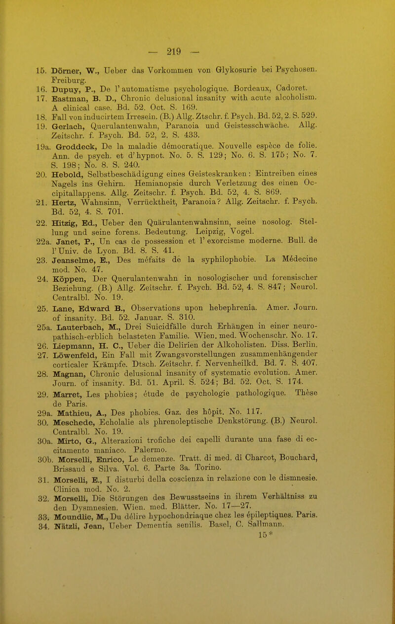 15. Dörner, W., Ueber das Vorkommen von Glykosurie bei Psychosen. Freiburg. 16. Dupuy, P., De 1' automatisme psychologique. Bordeaux, Cadoret. 17. Eastman, B. D., Chronic delusional insanity with acute alcobolism. A clinical case. Bd. 52. Oct. S. 169. 18. Fall von inducirtem Irresein. (B.) Allg. Ztschr. f. Psych. Bd. 52,2. S. 529. 19. Gerlach, Querulantenwahn, Paranoia und Geistesschwäche. Allg. Zeitschr. f. Psych. Bd. 52, 2. S. 433. 19a. Groddeck, De la maladie democratique. Nouvelle espece de folie. Ann. de psych, et d'hypnot. No. 5. S. 129; No. 6. S. 175; No. 7. S. 198; No. 8. S. 240. 20. Hebold, Selbstbeschädigung eines Geisteskranken: Eintreiben eines Nagels ins Gehirn. Hemianopsie durch Verletzung des einen Oc- cipitallappens. Allg. Zeitschr. f. Psych. Bd. 52, 4. S. 869. 21. Hertz, Wahnsinn, Verrücktheit, Paranoia? Allg. Zeitschr. f. Psych. Bd. 52, 4. S. 701. 22. Hitzig, Ed., Ueber den Quärulantenwahnsinn, seine nosolog. Stel- lung und seine forens. Bedeutung. Leipzig, Vogel. 22a. Janet, P., Un cas de possession et 1' exorcisme moderne. Bull, de l'Univ. de Lyon. Bd. 8. S. 41. 23. Jeanseime, E., Des mefaits de la syphilophobie. La Medecine mod. No. 47. 24. Koppen, Der Querulantenwahn in nosologischer und forensischer Beziehung. (B.) Allg. Zeitschr. f. Psych. Bd. 52, 4. S. 847; Neurol. Centralbl. No. 19. 25. Lane, Edward B., Observations upon hebephrenia. Amer. Journ. of insanity. Bd. 52. Januar. S. 310. 25a. Lauterbach, M., Drei Suicidfälle durch Erhängen in einer neuro- pathisch-erblich belasteten Familie. Wien. med. Wochenschr. No. 17. 26. Liepmann, H. C, Ueber die Delirien der Alkoholisten. Diss. Berlin. 27. Löwenfeld, Ein Fall mit Zwangsvorstellungen zusammenhängender corticaler Krämpfe. Dtsch. Zeitschr. f. Nervenheilkd. Bd. 7. S. 407. 28. Magnan, Chronic delusional insanity of systematic evolution. Amer. Journ. of insanity. Bd. 51. April. S. 524; Bd. 52. Oct. S. 174. 29. Marret, Les phobies; etude de psychologie pathologique. These de Paris. 29a. Mathieu, A., Des phobies. Gaz. des hopit. No. 117. 30. Meschede, Echolalie als phrenoleptiscbe Denkstörung. (B.) Neurol. Centralbl. No. 19. 30a. Mirto, G., Alterazioni trofiche dei capelli durante una fase di ec- citamento maniaco. Palermo. 30b. Morselli, Enrico, Le demenze. Tratt. di med. di Charcot, Bouchard, Brissaud e Silva. Vol. 6. Parte 3a. Torino. 31. Morselh, E., I disturbi della coscienza in relazione con le dismnesie. Clinica mod. No. 2. 32. Morselli, Die Störungen des Bewusstseins in ihrem Verhältniss zu den Dysmnesien. Wien. med. Blätter. No. 17—27. 33. Moundlic, M., Du delire hypochondriaque chez les epileptiques. Paris. 34. Natzli, Jean, Ueber Dementia senilis. Basel, C. Sallmann. 15*