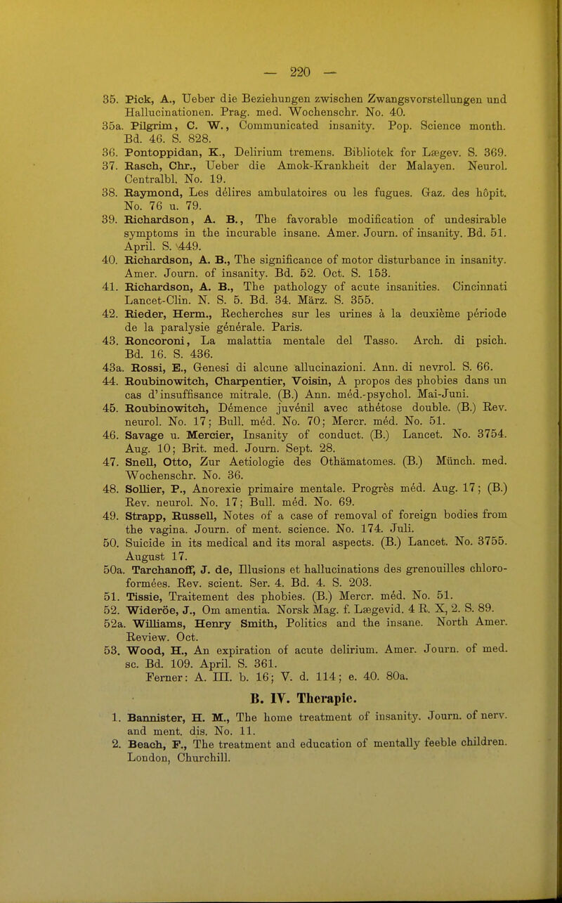 35. Pick, A., Ueber die Beziehungen zwischen Zwangsvorstellungen und Hallucinationen. Prag. med. Wochenschr. No. 40. 35a. Pilgrim, C. W., Comniunicated insanity. Pop. Science month. Bd. 46. S. 828. 36. Pontoppidan, K., Delirium tremens. Bibliotek for Lsegev. S. 369. 37. Bäsch,, Chr., Ueber die Amok-Krankheit der Malayen. Neurol. Centralbl. No. 19. 38. Raymond, Les delires amhulatoires ou les fugues. Gaz. des höpit. No. 76 u. 79. 39. Eichardson, A. B., The favorable modification of undesirable Symptoms in the incurable insane. Amer. Journ. of insanity. Bd. 51. April. S. -449. 40. Eichardson, A. B., The significance of motor disturbance in insanity. Amer. Journ. of insanity. Bd. 52. Oct. S. 153. 41. Eichardson, A. B., The pathology of acute insanities. Cincinnati Lancet-Clin. N. S. 5. Bd. 34. März. S. 355. 42. Bieder, Herrn., Recherches sur les urines ä la deuxieme periode de la paralysie generale. Paris. 43. Boncoroni, La malattia mentale del Tasso. Arch. di psich. Bd. 16. S. 436. 43a. Bossi, E., Genesi di alcune allucinazioni. Ann. di nevrol. S. 66. 44. Boubinowitch, Charpentier, Voisin, A propos des phobies dans un cas d'insuffisance mitrale. (B.) Ann. med.-psychol. Mai-Juni. 45. Boubinowitch, Demence juvenil avec athetose double. (B.) Rev. neurol. No. 17; Bull. med. No. 70; Mercr. med. No. 51. 46. Savage u. Mercier, Insanity of conduct. (B.) Lancet. No. 3754. Aug. 10; Brit. med. Journ. Sept. 28. 47. Snell, Otto, Zur Aetiologie des Othämatomes. (B.) Münch, med. Wochenschr. No. 36. 48. Sollier, P., Anorexie primaire mentale. Progres med. Aug. 17; (B.) Rev. neurol. No. 17; Bull. med. No. 69. 49. Strapp, Bussell, Notes of a case of removal of foreign bodies from the vagina. Journ. of ment. science. No. 174. Juli. 50. Suicide in its medical and its moral aspects. (B.) Lancet. No. 3755. August 17. 50a. TarchanofT, J. de, Illusions et hallucinations des grenouilles chloro- formees. Rev. scient. Ser. 4. Bd. 4. S. 203. 51. Tissie, Traitement des phobies. (B.) Mercr. med. No. 51. 52. Wideröe, J., Om amentia. Norsk Mag. f. Lsegevid. 4 R. X, 2. S. 89. 52a. Williams, Henry Smith, Politics and the insane. North Amer. Review. Oct. 53. Wood, H., An expiration of acute delirium. Amer. Journ. of med. sc. Bd. 109. April. S. 361. Ferner: A. m. b. 16; V. d. 114; e. 40. 80a. B. IV. Therapie. 1. Bannister, H. M., The home treatment of insanity. Journ. of nerv, and ment. dis. No. 11. 2. Beach, F., The treatment and education of mentally feeble children. London, Churchill.