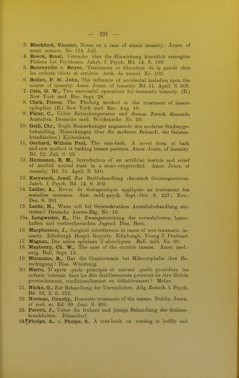 3. Blackford, Vincent, Notes on a case of ataxic insanity. Journ. of ment. scienco. No. 174. Juli. 4. Boeck, Emst, Versuche über die -Einwirkung künstlich erzeugten Fiebers bei Psychosen. Jahrb. f. Psych. Bd. 14. S. 199. 5. Bourneville u. Boyer, Traitement . et education de la parole chez les enfants idiots et arrieres. Arch. de neurol. No. 102. 6. Bullen, F. St. John, The influence of accidental maladies upon the course of insanity. Amer. Journ. of insanity. Bd. 51. April. S. 503. 7. Cale, G. W., Two successful Operations for traumatic insanity. (B.) New York med. Ree. Sept. 28. 8. Clark, Pierce, The Flechsig method in the treatment of insane epileptics. (B.) New York med. Ree. Aug. 10. 9. Purer, C, Ueber Entziehungscuren und diesem Zweck dienende Anstalten. Deutsche med. Wochenschr. No. 39. 10. Geül, Chr., Nogle Bemaerkninger angaaende den moderne Sindssyge- behandling. (Bemerkungen über die moderne Behandl. der Geistes- krankheiten.) Kjöbenhavn. 11. Gerhard, William Paul, The rain-bath. A novel form of bath and new method ot bathing insane patients. Amer. Journ. of insanity. Bd. 52. Juli. S. 23. 12. Hennance, E. M., Introduction of an artificial testicle and relief of morbid mental state in a mono-cryptorchid. Amer. Journ. of insanity. Bd. 51. April. S. 510. 13. Karyatsch, Josef, Zur Bettbehandlung chronisch Geistesgestörter. Jahrb. f. Psych. Bd. 14. S. 302. 14. LaiUer, A., Revue de therapeutique appliquee au traitement des maladies mentales. Ann. med.-psych. Sept.-Oct. S. 227; Nov.- Dez. S. 391. 15. Laehr, H., Wann soll bei Geisteskranken Anstaltsbehandlung ein- treten? Deutsche Aerzte-Ztg. No. 18. 15a. Lengweiler, B., Die Zwangserziehung der verwahrlosten, laster- haften und verbrecherischen Jugend. Diss. Bern. 16. Macpherson, J., Surgical interference in cases of non-traumatic in- sanity. Edinburgh Hospit. Reports. Edinburgh, Young J. Pentland. 17. Magnan, Des asiles speciaux d'alcooliques. Bull. med. No. 60. 18. Mayberry, Ch. W., The case of the curable insane. Amer. med.- surg. Bull. Sept. 15. 19. Mittmann, B., Hat die Craniectomie bei Mikrocephalie ihre Be- rechtigung? Diss. Würzburg. 20. Marro, D'apres quels prineipes et suivant quelle procedure les enfants internes dans les dits etablissements pourront-ils etre liberes provisoirement, conditionellement ou definitivement? Melun. 21. Näcke, O., Zur Behandlung der Unreinlichen. Allg. Zeitsch. f. Psych. Bd. 52, 2. S. 373. 22. Norman, Conolly, Domestic treatment of the insane. Dublin. Journ. of med. sc. Bd. 99. Juni. S. 496. 23. Peretti, J., Ueber die frühere und jetzige Behandlung der Geistes- krankheiten. Düsseldorf. 24. £Phelps, A., u. Phelps, S., A text-book on nursing in bodily and