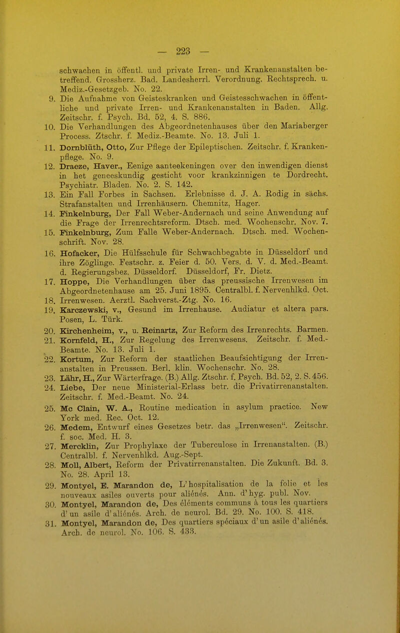 schwachen in öffentl. und private Irren- und Krankenanstalten be- treffend. Grossherz. Bad. Landesherrl. Verordnung. Rechtsprech. u. Mediz.-Gesetzgeb. No. 22. 9. Die Aufnahme von Geisteskranken und Geistesschwachen in öffent- liche und private Irren- und Krankenanstalten in Baden. Allg. Zeitschr. f. Psych. Bd. 52, 4. S. 886. 10. Die Verhandlungen des Abgeordnetenhauses über den Mariaberger Process. Ztschr. f. Mediz.-Beamte. No. 13. Juli 1. 11. Dornblüth, Otto, Zur Pflege der Epileptischen. Zeitschr. f. Kranken- pflege. No. 9. 12. Draeze, Häver., Eenige aanteekeningen over den inwendigen dienst in het gen eeskundig gesticht voor krankzinnigen te Dordrecht. Psychiatr. Bladen. No. 2. S. 142. 13. Ein Fall Forbes in Sachsen. Erlebnisse d. J. A. Rodig in sächs. Strafanstalten und Irrenhäusern. Chemnitz, Hager. 14. Finkelnburg, Der Fall Weber-Andernach und seine Anwendung auf die Frage der Irrenrechtsreform. Dtsch. med. Wochenschr. Nov. 7. 15. Finkelnburg, Zum Falle Weber-Andernach. Dtsch. med. Wochen- schrift. Nov. 28. 16. Hofacker, Die Hülfsschule für Schwachbegabte in Düsseldorf und ihre Zöglinge. Festschr. z. Feier d. 50. Vers. d. V. d. Med.-Beamt. d. Regierungsbez. Düsseldorf. Düsseldorf, Fr. Dietz. 17. Hoppe, Die Verhandlungen über das preussische Irrenwesen im Abgeordnetenhause am 25. Juni 1895. Centralbl. f. Nervenhlkd. Oct. 18. Irrenwesen. Aerztl. Sachverst.-Ztg. No. 16. 19. Karczewski, v., Gesund im Irrenhause. Audiatur et altera pars. Posen, L. Türk. 20. Kirchenheim, v., u. Beinartz, Zur Reform des Irrenrechts. Barmen. 21. Kornfeld, H., Zur Regelung des Irrenwesens. Zeitschr. f. Med.- Beamte. No. 13. Juli 1. 22. Kortum, Zur Reform der staatlichen Beaufsichtigung der Irren- anstalten in Preussen. Berl. klin. Wochenschr. No. 28. 23. Lahr, H, Zur Wärterfrage. (B.) Allg. Ztschr. f. Psych. Bd. 52, 2. S. 456. 24. Liebe, Der neue Ministerial-Erlass betr. die Privatirrenanstalten. Zeitschr. f. Med.-Beamt. No. 24. 25. Mc Ciain, W. A., Routine medication in asylum practice. New York med. Ree. Oct. 12. 26. Medem, Entwurf eines Gesetzes betr. das „Irrenwesen. Zeitschr. f. soc. Med. H. 3. 27. Mercklin, Zur Prophylaxe der Tuberculose in Irrenanstalten. (B.) Centralbl. f. Nervenhlkd. Aug.-Sept. 28. Moll, Albert, Reform der Privatirrenanstalten. Die Zukunft. Bd. 3. No. 28. April 13. 29. Montyel, E. Marandon de, L'hospitalisation de la folie et los nouveaux asiles ouverts pour alienes. Ann. d'hyg. publ. Nov. 30. Montyel, Marandon de, Des elements communs ä tous les quartiere d'un asile d'alienes. Arch. de neurol. Bd. 29. No. 100. S. 418. 31. Montyel, Marandon de, Des quartiers speciaux d'un asile d'alienes. Arch. de neurol. No. 106. S. 433.