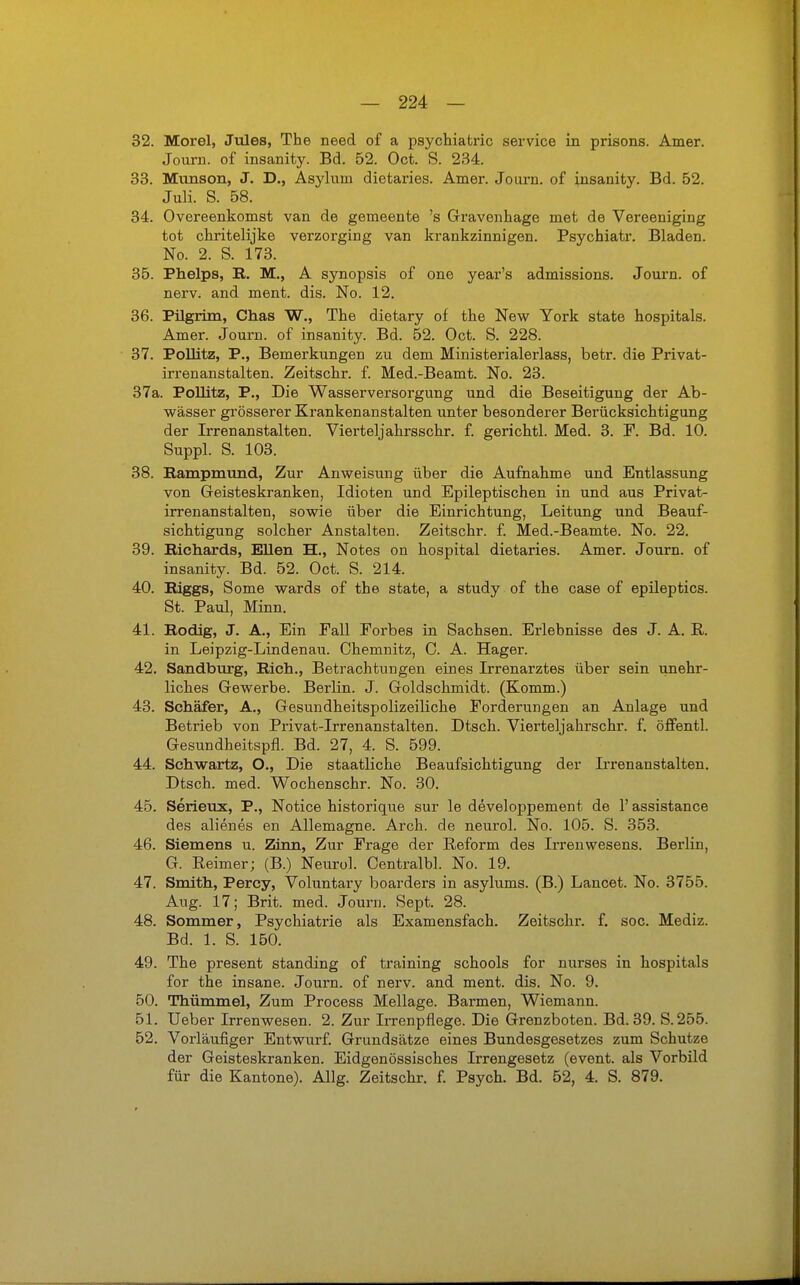 32. Morel, Jules, The need of a Psychiatric service in prisons. Amer. Journ. of insanity. Bd. 52. Oct. S. 234. 33. Munson, J. D., Asyluin dietaries. Amer. Journ. of insanity. Bd. 52. Juli. S. 58. 34. Overeenkomst van de gemeente 's Gravenhage met de Vereeniging tot chritelijke verzorging van krankzinnigen. Psychiatr. Bladen. No. 2. S. 173. 35. Phelps, R. M., A Synopsis of one year's admissions. Journ. of nerv, and ment. dis. No. 12. 36. Pilgrim, Chas W., The dietary of the New York State hospitals. Amer. Journ. of insanity. Bd. 52. Oct. S. 228. 37. Pollitz, P., Bemerkungen zu dem Ministerialerlass, betr. die Privat- irrenanstalten. Zeitschr. f. Med.-Beamt. No. 23. 37a. Pollitz, P., Die Wasserversorgung und die Beseitigung der Ab- wässer grösserer Krankenanstalten unter besonderer Berücksichtigung der Irrenanstalten. Viertel]ahrsschr. f. gerichtl. Med. 3. F. Bd. 10. Sappl. S. 103. 38. Rampmund, Zur Anweisung über die Aufnahme und Entlassung von Geisteskranken, Idioten und Epileptischen in und aus Privat- irrenanstalten, sowie über die Einrichtung, Leitung und Beauf- sichtigung solcher Anstalten. Zeitschr. f. Med.-Beamte. No. 22. 39. Richards, Ellen H., Notes on hospital dietaries. Amer. Journ. of insanity. Bd. 52. Oct. S. 214. 40. Biggs, Some wards of the State, a study of the case of epileptics. St. Paul, Minn. 41. Rodig, J. A., Ein Fall Forbes in Sachsen. Erlebnisse des J. A. R. in Leipzig-Lindenau. Chemnitz, C. A. Hager. 42. Sandburg, Rieh., Betrachtungen eines Irrenarztes über sein unehr- liches Gewerbe. Berlin. J. Goldschmidt. (Komm.) 43. Schäfer, A., Gesundheitspolizeiliche Forderungen an Anlage und Betrieb von Privat-Irrenanstalten. Dtsch. Vierteljahrschr. f. öffentl. Gesundheitspfl. Bd. 27, 4. S. 599. 44. Schwartz, O., Die staatliche Beaufsichtigung der Irrenanstalten. Dtsch. med. Wochenschr. No. 30. 45. Serieux, P., Notice historique sur le developpement de 1' assistance des alienes en Allemagne. Arch. de neurol. No. 105. S. 353. 46. Siemens u. Zinn, Zur Frage der Reform des Irrenwesens. Berlin, G. Reimer; (B.) Neuro!. Centralbl. No. 19. 47. Smith, Percy, Voluntary boarders in asylums. (B.) Lancet. No. 3755. Aug. 17; Brit. med. Journ. Sept. 28. 48. Sommer, Psychiatrie als Examensfach. Zeitschr. f. soc. Mediz. Bd. 1. S. 150. 49. The present Standing of training schools for nurses in hospitals for the insane. Journ. of nerv, and ment. dis. No. 9. 50. Thümmel, Zum Process Mellage. Barmen, Wiemann. 51. Ueber Irrenwesen. 2. Zur Irrenpflege. Die Grenzboten. Bd. 39. S. 255. 52. Vorläufiger Entwurf. Grundsätze eines Bundesgesetzes zum Schutze der Geisteskranken. Eidgenössisches Irrengesetz (event. als Vorbild für die Kantone). Allg. Zeitschr. f. Psych. Bd. 52, 4. S. 879.