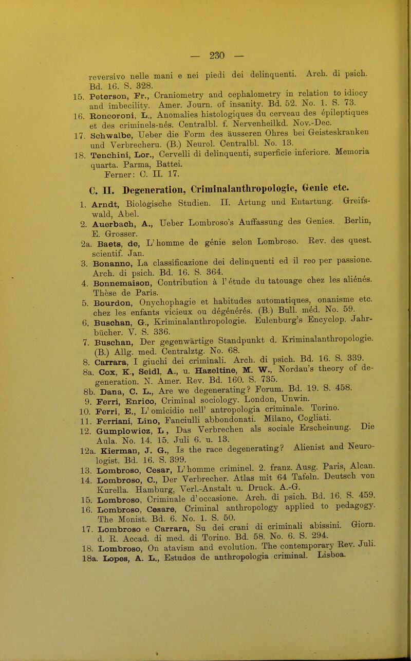 reversivo uelle mani e nei piedi dei delinquenti. Arcli. di psich. Bd. 16. S. 328. 15. Peterson, Fr., Craniometry and cephalometry m relation to ldiocy and imbecility. Amer. Journ. of insanity. Bd. 52. No. 1. S. 73. 16. Roneoroni, L., Anomalies histologiques du cerveau des epileptiques et des criuiinels-nes. Oentralbl. f. Nervenheilkd. Nov.-Dec. 17. Schwalbe, Ueber die Torrn des äusseren Obres bei Geisteskranken und Verbrecberu. (B.) Neurol. Oentralbl. No. 13. 18. Tenchini, Lor., Oervelli di delinquenti, superficie inferiore. Memoria quarta. Parma, Battei. Ferner: C. EL 17. C. II. Degeneration, Criininalanthropologie, Genie etc. 1. Arndt, Biologische Studien. II. Artung und Entartung. Greifs- wald, Abel. 2. Auerbach, A., Ueber Lombroso's Auffassung des Genies. Berlin, E. Grosser. 2a. Baets, de, L'komme de genie selon Lombroso. Rev. des quest. scientif. Jan. 3. Bonanno, La classificazione dei delinquenti ed il reo per passione. Arch. di psicb. Bd. 16. S. 364. 4. Bonnemaison, Contribution ä 1' etude du tatouage chez les alienes. These de Paris. 5. Bourdon, Onychophagie et habitudes automatiques, onanisme etc. chez les enfants vicieux ou degeneres. (B.) Bull. med. No. 59. 6. Busohan, G., Kriminalanthropologie. Eulenburg's Encyclop. Jahr- ' bücher. V. S. 336. 7. Buschan, Der gegenwärtige Standpunkt d. Krimmalanthropologie. (B.) Allg. med. Centralztg. No. 68. 8 Carrara, I giuchi dei criminali. Arch. di psich. Bd. 16. b. 339. 8a. Cox, K., Seidl, A., u. Hazeltine, M. W., Nordau's theory of de- generation. N. Amer. Rev. Bd. 160. S. 735. 8b. Dana, C. L., Are we degenerating ? Forum. Bd. 19. S. 458. 9. Ferri, Enrico, Criminal sociology. London, Unwin. 10. Ferri, E., L'omicidio nell' antropologia criminale. Torino. 11 Ferriani, Lino, Eanciulli abbondonati. Milano, Cogliati. 12. Gumplowicz, I,, Das Verbrechen als sociale Erscheinung. Die Aula. No. 14. 15. Juli 6. u. 13. 12a. Kierman, J. G., Is the race degenerating? Alienist and JNeuro- logist. Bd. 16. S. 399. . 13. Lombroso, Cesar, L'homme criminel. 2. franz. Ausg. Paris, Alcan. 14. Lombroso, C, Der Verbrecher. Atlas mit 64 Tafeln. Deutsch von KWla. Hamburg, Verl.-Anstalt u. Druck. A.-G. 15. Lombroso, Criminale d'occasione. Arch. di psich. Bd. Ib. b. 4&y. 16. Lombroso, Cesare, Criminal anthropology applied to pedagogy. The Monist. Bd. 6. No. 1. S. 50. . . 17. Lombroso e Carrara, Su dei crani di criminali abissim. tfiorn. d. R Accad. di med. di Torino. Bd. 58. No. 6. S. 294. 18. Lombroso, On atavism and evolution. The contemporary Rev. Juli. 18a. Lopes, A. L., Estudos de anthropologia criminal. Lisboa.