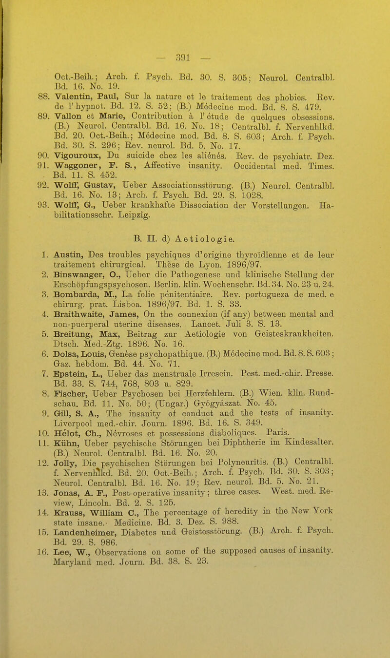 Oct.-Beili.; Arch. f. Psych. Bd. 30. S. 305: Neurol. Centralbl. Bd. 16. No. 19. 88. Valentin, Paul, Sur la nature et le traitement des phobies. E,ev. de l'hypnot. Bd. 12. S. 52; (B.) MMecine mod. Bd. 8. S. 479. 89. Vallon et Marie, Contribution ä 1' 6tude de quelques obsessions. (B.) Neurol. Centralbl. Bd. 16. No. 18; Centralbl. f. Nervenhlkd. Bd. 20. Oct.-Beih.; MMecine mod. Bd. 8. S. 603; Arch. f. Psych. Bd. 30. S. 296; Eev. neurol. Bd. 5. No. 17. 90. Vigouronx, Du suicide chez les aliönes. Rev. de psychiatr. Dez. 91. Waggoner, P. S., Affective insanity. Occidental med. Times. . Bd. 11. S. 452. 92. Wolff, Gustav, Ueber Associationastörung. (B.) Neurol. Centralbl. Bd. 16. No. 13; Arch. f. Psych. Bd. 29. S. 1028. 93. Wolff, G., Ueber krankhafte Dissociation der Vorstellungen. Ha- bilitationsschr. Leipzig. B. II. d) Aetiologie. 1. Austin, Des troubles psychiques d'origine thyroidienne et de leur traitement chirurgical. These de Lyon. 1896/97. 2. Binswanger, O., Ueber die Pathogenese und Idinische Stellung der Erschöpfungspsychosen. Berlin, klin. Wochenschr. Bd. 34. No. 23 u. 24. 3. Bombarda, M., La folie penitentiaire. Rev. portugueza de med. e Chirurg, prat. Lisboa. 1896/97. Bd. 1. S. 33. 4. Braithwaite, James, On the connexion (if any) between mental and non-puerperal uterine diseases. Lancet. Juli 3. S. 13. 5. Breitung, Max, Beitrag zur Aetiologie von Geisteskrankheiten. Dtsch. Med.-Ztg. 1896. No. 16. 6. Dolsa, Louis, Genese psychopathique. (B.) Medecine mod. Bd. 8. S. 603; Gaz. hebdom. Bd. 44. No. 71. 7. Epstein, L., Ueber das menstruale Irresein. Pest, med.-chir. Presse. Bd. 33. S. 744, 768, 803 u. 829. 8. Fischer, Ueber Psychosen bei Herzfehlern. (B.) Wien. klin. Rund- schau. Bd. 11. No. 50; (Ungar.) Gyögyäszat. No. 45. 9. Gül, S. A., The insanity of conduct and the tests of insanity. Liverpool med.-chir. Journ. 1896. Bd. 16. S. 349. 10. Helot, Gh., Nevroses et possessions diaboliques. Paris. 11. Kühn, Ueber psychische Störungen bei Diphtherie im Kindesalter. (B.) Neurol. Centralbl. Bd. 16. No. 20. 12. JoUy, Die psychischen Störungen bei Polyneuritis. (B.) Centralbl. f. Nervenhlkd. Bd. 20. Oct.-Beih.; Arch. f. Psych. Bd. 30. S. 303; Neurol. Centralbl. Bd. 16. No. 19; Rev. neurol. Bd. 5. No. 21. 13. Jonas, A. F., Post-operative insanity; three cases. West. med. Re- view, Lincoln. Bd. 2. S. 125. 14. Krauss, William C, The percentage of heredity in the New York State insane. ■ Medicine. Bd. 3. Dez. S. 988. 15. Landenheimer, Diabetes und Geistesstörung. (B.) Arch. f. Psych. Bd. 29. S. 986. 16. Lee, W., Observations on some of the supposed causes of insanity. Maryland med. Journ. Bd. 38. S. 23.