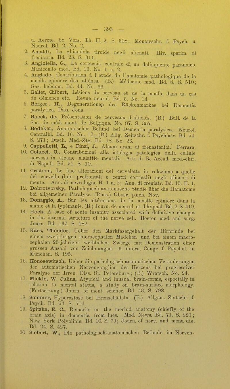 u. Aerzte, 68. Vers. Th. II, 2. S. 308: Monatsschr, f. Psych, u. Neurol. Bd. 2. No. 2. ^ 2. Amaldi, La ghiandola tiroide negli alienati. Riv sperim. di treniatria, Bd. 23. S. 311. 3. AngioleUa, G., La corteccia centrale di un delinquente paranoico. Manicomio mod. Bd. 13. No. 1 u. 2. 4. Angiade, Contribution h 1'i^tude de l'anatomie pathologiquo de la moelle epiuiere des alienes. (B.) MMecine mod. Bd 8 S 510; Gaz. hebdom. Bd. 44. No. 66. 5. Ballet, Gilbert, Lesions du cerveau et de la moelle dans un cas de dömence etc. Revue neurol. Bd. 5. No. 14. G. Berger, H., Degenerationeji des Rückenmarkes bei Dementia paralytica. Diss. Jena. 7. Boeek, de, Präsentation de cerveaux d'aliönes. (B.) Bull, de la Soc. de med. ment. de Belgique. No. 87. S. 357. 8. Bödeker, Anatomischer Befund bei Dementia paralytica. Neurol. Centralbl. Bd. 16. No. 17; (B.) Allg. Zeitschr. f. Psychiatr. Bd. 54. S. 271; Dtsch. Med.-Ztg. Bd. 18. No. 26. 9. Cappelletti, L., e Finzi, J., Alcuni crani di frenastenici. Perrara. 10. Colucci, C, Contribuzioni alla istologia patologica della cellule nervöse in alcune malattie mentali. Atti d. R. Accad. med.-chir. di Napoli. Bd. 61. S 10. 11. Cristiani, Le fine alterazioni del cerveletto in relazione a quelle del cervello (lobi prefrontali e centri corticali) negli alienati di mente. Ann. di nevrologia. H. 1 u. 2; Ann. di freniatr. Bd. 15. H. 1. 12. Dobrotvorsky, Pathologisch^anatomische Studie über die Hämatome bei allgemeiner Paralyse. (Russ.) Obosr. psich. Nov. 13. Donaggio, A., Sur les alterations de la moelle epiniere dans la manie et la lypemanie. (B.) Journ. de neurol. et d'hypnol. Bd. 2. S. 419. 14. Hoch, A case of acute insanity associated with definitive changes in the internal structure of the nerve cell. Boston med. and surg. Journ. Bd. 137. S. 182. 15. Kaes, Theodor, Ueber den Markfasergehalt der Hirnrinde bei einem zweijährigen microcephalen Mädchen und bei einem macro- cephalen 25-jährigen weiblichen Zwerge mit Demonstration einer grossen Anzahl von Zeichnungen. 3. intern. Congr. f. Psycho!. in München. S. 195. 16. Konosewitseh, Ueber die pathologisch-anatomischen Veränderungen der automatischen Nerveuganglien des Herzens bei progressiver Paralyse der Irren. Diss. St. Petersburg; (B.) Wratsch. No. 24. 17. Mickle, W. Julius, Atypical and inusual brain-forms, especially in relation to mental Status, a study on brain-surface morphologj''. (Fortsetzung.) Journ. of ment. science. Bd. 43. S. 798. 18. Sommer, Hyperostose bei Irrenschädeln. (B.) Allgem. Zeitschr. f. Psych. Bd. 54. S. 704. 19. Spitzka, E. C, Remarks on the morbid anatomy (chiefly of the brain axis) in dementia from Ines. Med. News. Bd. 71. S. 221; New York Polyclinic. Bd. 10. S. 79; Journ. of nerv, and ment. dia. Bd. 24. S. 427. 20. Slebert, W., Die pathologisch-anatomischen Befunde im Nerven-