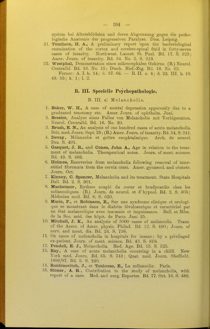 System bei Altersblödsinn und deren Abgrenzung gegen die patho- logische Anatomie der progressiven Paralyse. Diss. Leipzig. 21. Tomlison, H. A., A preliminary report upon the bacteriological examination of the corfcex and cerebro-spinai fluid in forty-seven cases of insanity. Northwest. Lancet. St. Paul. Bd. 17. S. 323; Amer. Journ. of insanity. Bd. 54. No. 2. S. 218. 22. Westphal, Demonstration eines mikrocephalen Grehirns. (B.) Neurol. Centralbl. Bd. 16. No. 15; Dtsch. Med.-Ztg. Bd. 18. No. G2. Ferner: A. L b. 14; d. 37. 66. — B. II. c. 4; d. 22. HL h. 18. 49. 56; k. 1; 1. 2. B. III. Specielle Psychopathologie. B. III. a) Melancholie. 1. Baker, W. H., A case of mental depression apparently due to a graduated tenotomy etc. Amer. Journ. of ophthalm. Juni. 2. Bresler, Analyse eines Falles von Melancholie mit Verbigeration. Neurol. Centralbl. Bd. 16. No. 20. 3. Brush, E. N., An analysis of one hundred cases of acute melancholia. Brit. med. Journ. Sept. 25; (B.) Amer. Journ. of insanity. Bd. 54. S. 241. 4. Devay, Melancolie et goitre exophtalmique. Arch. de neurol. Dez. S. 491. 5. Gasquet, J. E., and Cones, John A., Age in relation to the treat- ment of melancholia. Therapeutical notes. Journ. of ment. science. Bd. 43. S. 483. 6. Holmes, Recoveries from melancholia following removal of inter- stitial fibromata from the cervix uteri. Amer. gynaecol. and obstetr. Journ. Oct. 7. Kinney, C. Spencer, Melancholia and its treatment. State Hospitals Bull. Bd. 2. S. 301. 8. Manheimer, Eythme couple du coeur et bradycardie chez les m^lancoliques. (B.) Journ. de neurol. et d'hypnol. Bd. 2. S. 405; Medecine mod. Bd. 8. S. 620. 9. Marie, P., et Robinson, E., Sur une Syndrome clinique et urologi- que se monstrant dans le diabete levulosurique et caracteris^ par un etat melancolique avec insomnie et impuissance. Bull, et M6m. de la Soc. med. des hopit. de Paris. Juni 25. 10. Mitchell, J. K., An analysis of 3000 cases of melancolia. Trans, of the Assoc. of Amer. physic. Philad. Bd. 12. S. 480; Journ. of nerv, and ment, dis. Bd. 24. S. 738. 11. On cases of melancholia in hospitals for insane: by a privileged ex-patient. Journ. of ment. science. Bd. 43. S. 818. 12. PendeU, E. J., Melancholia. Med. Age. Bd. 15. S. 525. 13. Ray, A case of acute melancholia occurring in a child. New York med. Journ. Bd. 65. S. 743; Quat. med. Journ. Sheffield. 1896/97. Bd. 5. S. 240. 14. Roubinovitch, J., et Toulouse, E., La melancolie. Paris. 15. Stoner, A. B., Contribution to the study of melancholia, with report of a case. Med. and surg. Reporter. Bd. 77. Oct. 16. S. 486.