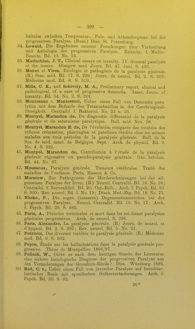 hälfcniss zwischen Temperatur-, Puls- und Athemfrequeir/ bei der progressiven Paralyse. (Russ.) Diss. St. Petersburg. 34. Lewald, Die Ergebnisse neuerer Forschungen über Verbreitung und Aetiolögie der progressiven Paralyse. Zeitschr. f. Mediz- Beamte. Bd. 10. No. 13. 35. Maolachlan, J, T., Clinical essays on insanity. IV. Greneral paralysis of the insane. Glasgow med. Journ. Bd. 47. Juni. S. 423. 36. Mairet et Vires, Etiologie et pathogenie de la paralysie generale. (B.) Sem. m6d. Bd. 17. S. 299; Journ. de neurol. Bd. 2. S. 319- M^decine mod. Bd. 8. S. 519. 37. MiUs, C. K, and ScMvely, M. A., Preliminary report, clinical and pathological, of a case of progressive dementia. Amer, Journ. of insanity. Bd. 54. No. 2. S. 201. 38. Montesano u. Montessori, Ueber einen Fall von Dementia para- lytica mit dem Befunde des Tetanusbacillus in der Cerebrospinal- flüssigkeit. Centralbl. f. Bakteriol. No. 22 u. 23. 39. Montyel, Marandon de, Du diagnostic differentiel de la paralysie gönörale et du saturnisme paralytique. Bull. med. Nov. 28. 40. Montyel, Marandon E. de. De l'evolution comparee des troubles des reflexes cremastien, pharyngien et patellaire etudies chez les memes malades aux trois pöriodes de la paralysie generale. Bull, de la Sog. de med. ment. de Belgique. Sept.; Arch. de physiol. Bd. 9. No. 4. S. 921. 41. Montyel, Marandon de, Contribution h Tetude de la paralysie generale regressive ou pseudo-paralysie generale. Gaz. hebdom. Bd. 44. No. 97. 42. Moussous, Paralysie generale. Tumeurs cerebrales. Traite des maladies de 1' enfance. Paris, Massen & Co. 43. Muratow, Zur Pathogenese der Herderscheinungen bei der all- gemeinen Paralyse der Irren. (B.) Neurol. Centralbl. Bd. 16. No. 18; Centralbl. f. Nervenhlkd. Bd. 20. Oct.-Beih.; Arch. f Psych. Bd. 30. S. 300; Rev. neurol. Bd. 5. No. 19; Dtsch. Med.-Ztg. Bd. 18. No. 73. 44. Näcke, P., Die sogen, (äusseren) Degenerationszeichen bei der progressiven Paralyse. Neurol. Centralbl. Bd. 16. No. 17; Arch. f. Psych. Bd. 29. S. 985. 45. Paris, A., Periodes terminales et mort dans les soi-disant paralysies gönerales progressives. Arch. de neurol. S. 296. 46. Paris, Alexandre, La paralysie generale. (B.) Journ. de neurol. et d'hypnol. Bd. 2. S. 387; Rev. neurol. Bd. 5. No. 21. 47. Petrucci, Des diverses varietes de paralysie generale. (B.) M6decine mod. Bd. 8. S. 502. 48. Peyre, Etüde sur les hallucinations dans la paralysie generale pro- gressive. These de Montpellier 1896/97. 49. PoUack, W., Giebt es nach dem heutigen Stande der Litteratur eine sichere histologische Diagnose der progressiven Paral3^s6 aus den Veränderungen der Grosshirn-Rinde ? Diss. Würzburg 1895. 50. Had, C. V., Ueber einen Fall von juveniler Paralyse auf hereditär- luetischer Basis mit spezifischen Gefässveränderungen. Arch. f. Psych. Bd. 30. S. 82. 26*