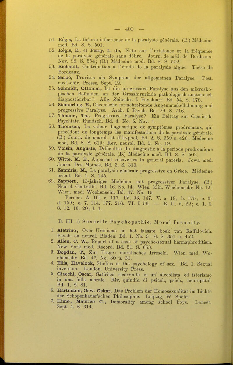 51. Regis, La Üi6orie infectieuse do la paralysie gön^rale. (B.) Medecine mod. Bd. 8. S. 501. 52. Regia, E., et Perry, L. de, Note sur 1'existence et la frdquence de la paralysie gönörale sans d^lire. Journ. de med. de Bordeaux. Nov. 28. S. 554; (B.) M(^decine mod. Bd. 8. S. 502. 53. Eichault, Contribution k l'^tude de la paralysie aigue. Thfese de Bordeaux. 54. Sarbö, Pruritus als Symptom der allgemeinen Paralyse. Pest, med.-chir. Presse. Sept. 12. 55. Schmidt, Ottomar, Ist die progressive Paralyse aus den mikrosko- pischen Befunden an der Grosshirnrinde pathologisch-anatomisch diagnosticirbar ? Allg. Zeitschr. f. Psychiatr. Bd. 54. S. 178. 56. Siemerling, E., Chronische fortschreitende Augenmuakellähmiing und progressive Paralyse. Arch. f. Psych. Bd. 29. S. 716. 57. Theuer, Th., Progressive Paralyse? Ein Beitrag zur Casuistik. Psychiatr. Rundsch. Bd. 4. No. 5. Nov. 1. 58. Thomsen, La valeur diagnostique de symptömes prodromaux, qüi precedent de longtemps les manifestations de la paralysie generale. (B.) Journ. de neurol. et d'hypnol. Bd. 2. S. 359 u. 426; Medecine mod. Bd. 8. S. 619; Rev. neurol. Bd. 5. No. 19. 59. Voisin, Auguste, Difficultes du diagnostic k la periode prodromique de la paralysie generale. (B.) Medecine mod. Bd. 8. S. 502. 60. Witte, M. E., Apparent recoveries in general paresis. Jowa med. Journ. Des Meines. Bd. 3. S. 319. 61. Zanniris, M., La paralj^sie generale progressive en Grece. Medecine Orient. Bd. 1. S. 145. 62. Zappert, 13-jähriges Mädchen mit progressiver Paralyse. (B.) Neurol. Centralbl. Bd. 16. No. 14; Wien. klin. Wochenschr. No. 12; Wien. med. Wochenschr. Bd. 47. No. 15. Ferner: A. IIL e. 117. IV. 93. 147. V. a. 18; b. 175; c. 3; d. 159; e. 7. 114. 177. 216. VI f. 56. — B. IL d. 22; e. 1. 6. 8. 12. 16. 20; 1. 1. B. III. i) Sexuelle Psychopathie, Moral Insanity. 1. Aletrino, Over Uranisme en het laasste boek van Raffalovich. Psych, en neurol. Bladen. Bd. 1. No. 3—6. S. 351 u. 452. 2. Allen, C. W., Report of a case of psycho-sexual hermaphroditism. New York med. Record. Bd. 51. S. 653. 3. Bogdan, T., Zur Frage: moralisches Irresein. Wien. med. Wo- chenschr. Bd. 47. No. 30 u. 31. 4. Ellis, Havelock, Studies in the psychology of sex. Bd. 1. Sexual Inversion. London, University Press. 5. Giacchi, Oscar, Satiriasi ricorrente in un' alcoolista ed isterismo in una foUa morale. Riv. quindic. di psicol., psich., neuropatol. Bd. 1. S. 81. 6. Hartmann, Osw. Oskar, Das Problem der Homosexualität im Lichte der Schopenhauer'schen Philosophie. Leipzig, W. Spohr. 7. Hime, Maurice C, Immorality among school boj^s. Lancet.