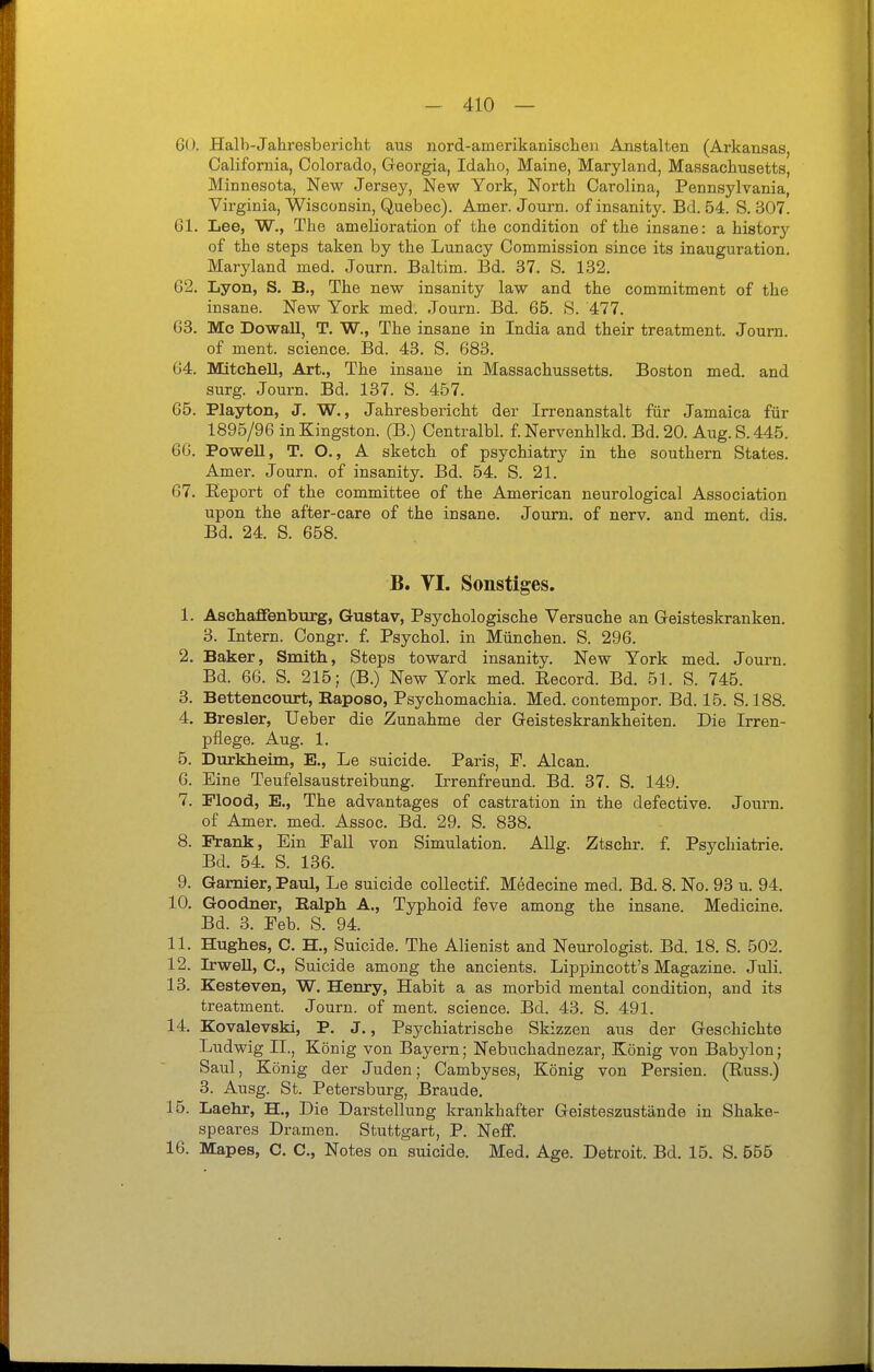 i - 410 — 60. Halh-Jahresbericht aus nord-amerikanisclie}i Anstalten (Arkansas, California, Colorado, Georgia, Idaho, Maine, Maryland, Massachusetts, Minnesota, New Jersey, New York, North Carolina, Pennsylvania, Virginia, Wisconsin, Quebec). Amer. Journ. of insanity. Bd. 54. S. 307. 61. Lee, W., The amelioration of the condition of the insane: a history of the Steps taken by the Lunacy Commission since its Inauguration. Maryland med. Journ. Baltim. Bd. 37. S. 182. 62. Lyon, S. B., The new insanity law and the commitment of the insane. New York med. Journ. Bd. 65. S. 477. 63. Mc DowaU, T. W., The insane in India and their treatment. Journ. of ment. science. Bd. 43. S. 683. 64. Mitchell, Art., The insane in Massachussetts. Boston med. and surg. Journ. Bd. 137. S. 457. 65. Playton, J. W., Jahresbericht der Irrenanstalt für Jamaica für 1895/96 in Kingston. (B.) Centralbl. f. Nervenhlkd. Bd. 20. Aug. S. 445. 66. Powell, T. O., A sketch of psychiatry in the southern States. Amer. Journ. of insanity. Bd. 54. S. 21. 67. Eeport of the committee of the American neurological Association upon the after-care of the insane. Journ. of nerv, and ment. dis. Bd. 24. S. 658. B. VI. Sonstiges. 1. Aschaflfenburg, Gustav, Psychologische Versuche an Geisteskranken. 3. Intern. Congr. f. Psychol. in München. S. 296. 2. Baker, Smith, Steps toward insanity. New York med. Journ. Bd. 66. S. 215; (B.) New York med. Record. Bd. 51. S. 745. 3. Bettencourt, Raposo, Psychomachia. Med. contempor. Bd. 15. S. 188. 4. Bresler, Ueber die Zunahme der Geisteskrankheiten. Die Irren- pflege. Aug. 1. 5. Dürkheim, E., Le suicide. Paris, F. Alcan. 6. Eine Teufelsaustreibung. Irrenfreund. Bd. 37. S. 149. 7. Flood, E., The advantages of castration in the defective. Journ. of Amer. med. Assoc. Bd. 29. S. 838. 8. Frank, Ein Fall von Simulation. Allg. Ztschr. f. Psychiatrie. Bd. 54. S. 136. 9. Garnier, Paul, Le suicide collectif. Medecine med. Bd. 8. No. 93 u. 94. 10. Goodner, Ralph A., Typhoid feve among the insane. Medicine. Bd. 3. Eeb. S. 94. 11. Hughes, C. H., Suicide. The Alienist and Neurologist. Bd. 18. S. 502. 12. LrweU, C, Suicide among the ancients. Lippincott's Magazine. Juli. 13. Kesteven, W. Henry, Habit a as morbid mental condition, and its treatment. Journ. of ment. science. Bd. 43. S. 491. 14. Kovalevski, P. J., Psychiatrische Skizzen aus der Geschichte Ludwig II., König von Bayern; Nebuchadnezar, König von Babylon; Saul, König der Juden; Cambyses, König von Persien. (Russ.) 3. Ausg. St. Petersburg, Brande. 15. Laehr, H., Die Darstellung krankhafter Geisteszustände in Shake- speares Dramen. Stuttgart, P. NeflF. 16. Mapes, C. C, Notes on suicide. Med, Age. Detroit. Bd. 15. S. 555